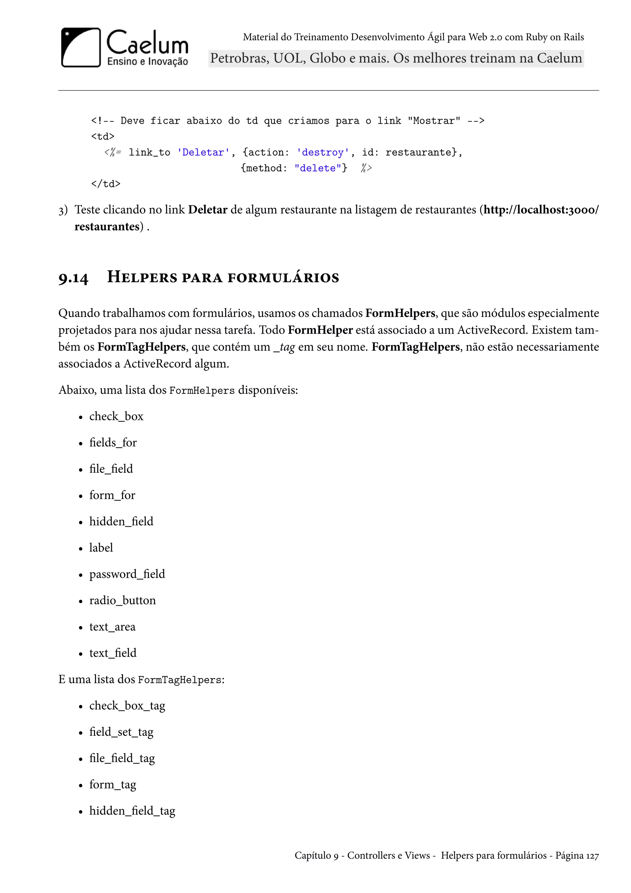 Material do Treinamento Desenvolvimento Ágil para Web 2.0 com Ruby on Rails
<!-- Deve ficar abaixo do td que criamos para o link "Mostrar" -->
<td>
<%= link_to 'Deletar', {action: 'destroy', id: restaurante},
{method: "delete"} %>
</td>
3) Teste clicando no link Deletar de algum restaurante na listagem de restaurantes (http://localhost:3000/
restaurantes) .
9.14 Helpers para formulários
Quando trabalhamos com formulários, usamos os chamados FormHelpers, que são módulos especialmente
projetados para nos ajudar nessa tarefa. Todo FormHelper está associado a um ActiveRecord. Existem tam-
bém os FormTagHelpers, que contém um _tag em seu nome. FormTagHelpers, não estão necessariamente
associados a ActiveRecord algum.
Abaixo, uma lista dos FormHelpers disponíveis:
• check_box
• fields_for
• file_field
• form_for
• hidden_field
• label
• password_field
• radio_button
• text_area
• text_field
E uma lista dos FormTagHelpers:
• check_box_tag
• field_set_tag
• file_field_tag
• form_tag
• hidden_field_tag
Capítulo 9 - Controllers e Views - Helpers para formulários - Página 127
 