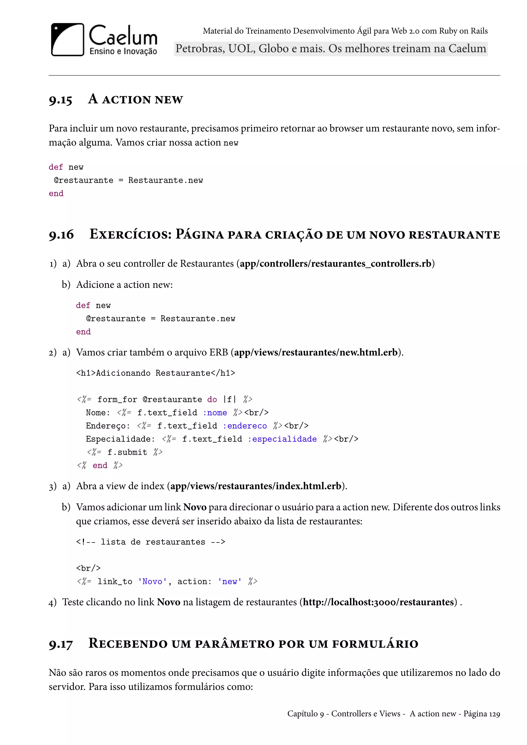 Material do Treinamento Desenvolvimento Ágil para Web 2.0 com Ruby on Rails
9.15 A action new
Para incluir um novo restaurante, precisamos primeiro retornar ao browser um restaurante novo, sem infor-
mação alguma. Vamos criar nossa action new
def new
@restaurante = Restaurante.new
end
9.16 Exercícios: Página para criação de um novo restaurante
1) a) Abra o seu controller de Restaurantes (app/controllers/restaurantes_controllers.rb)
b) Adicione a action new:
def new
@restaurante = Restaurante.new
end
2) a) Vamos criar também o arquivo ERB (app/views/restaurantes/new.html.erb).
<h1>Adicionando Restaurante</h1>
<%= form_for @restaurante do |f| %>
Nome: <%= f.text_field :nome %> <br/>
Endereço: <%= f.text_field :endereco %> <br/>
Especialidade: <%= f.text_field :especialidade %> <br/>
<%= f.submit %>
<% end %>
3) a) Abra a view de index (app/views/restaurantes/index.html.erb).
b) Vamos adicionar um link Novo para direcionar o usuário para a action new. Diferente dos outros links
que criamos, esse deverá ser inserido abaixo da lista de restaurantes:
<!-- lista de restaurantes -->
<br/>
<%= link_to 'Novo', action: 'new' %>
4) Teste clicando no link Novo na listagem de restaurantes (http://localhost:3000/restaurantes) .
9.17 Recebendo um parâmetro por um formulário
Não são raros os momentos onde precisamos que o usuário digite informações que utilizaremos no lado do
servidor. Para isso utilizamos formulários como:
Capítulo 9 - Controllers e Views - A action new - Página 129
 