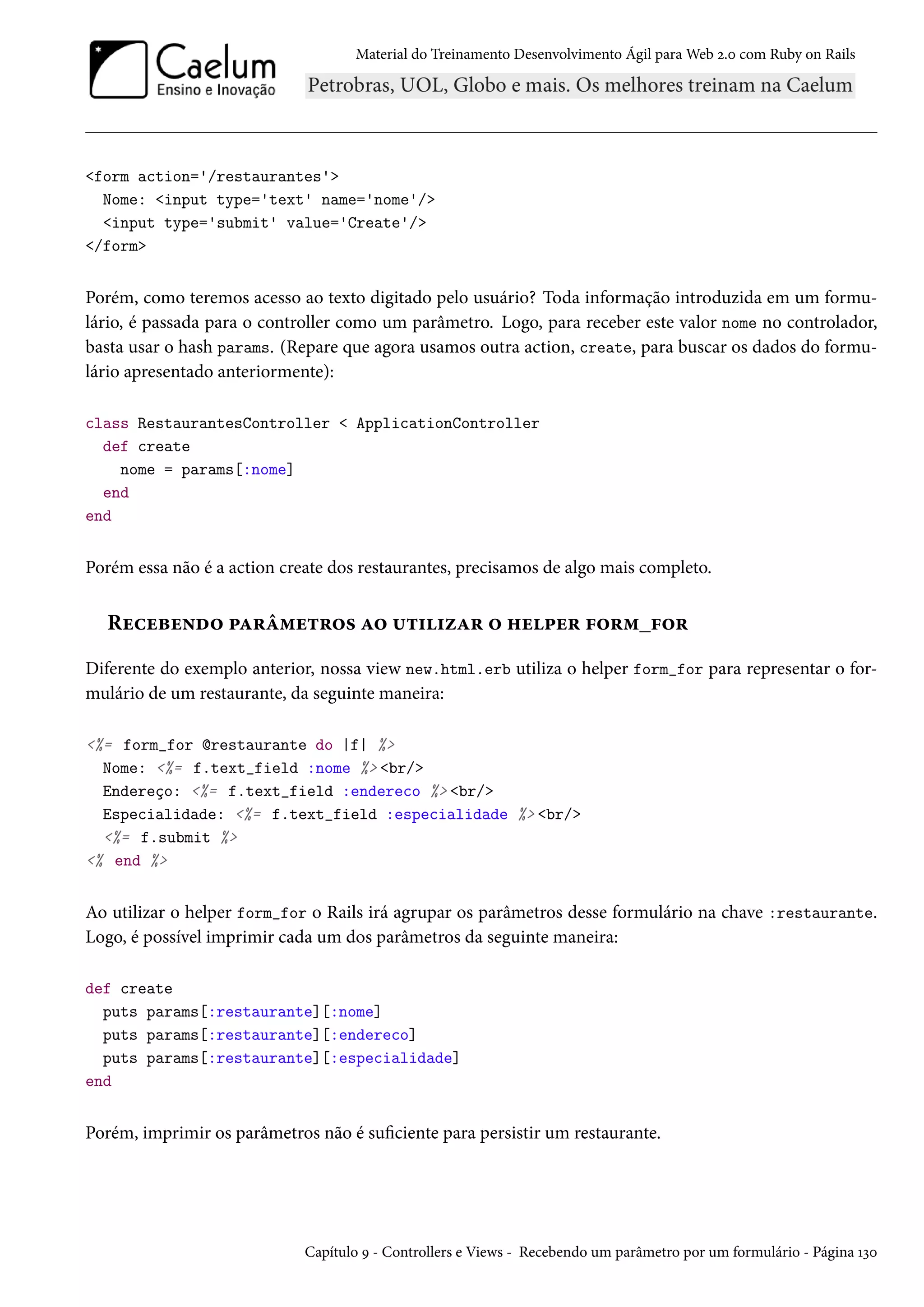 Material do Treinamento Desenvolvimento Ágil para Web 2.0 com Ruby on Rails
<form action='/restaurantes'>
Nome: <input type='text' name='nome'/>
<input type='submit' value='Create'/>
</form>
Porém, como teremos acesso ao texto digitado pelo usuário? Toda informação introduzida em um formu-
lário, é passada para o controller como um parâmetro. Logo, para receber este valor nome no controlador,
basta usar o hash params. (Repare que agora usamos outra action, create, para buscar os dados do formu-
lário apresentado anteriormente):
class RestaurantesController < ApplicationController
def create
nome = params[:nome]
end
end
Porém essa não é a action create dos restaurantes, precisamos de algo mais completo.
Recebendo parâmetros ao utilizar o helper form_for
Diferente do exemplo anterior, nossa view new.html.erb utiliza o helper form_for para representar o for-
mulário de um restaurante, da seguinte maneira:
<%= form_for @restaurante do |f| %>
Nome: <%= f.text_field :nome %> <br/>
Endereço: <%= f.text_field :endereco %> <br/>
Especialidade: <%= f.text_field :especialidade %> <br/>
<%= f.submit %>
<% end %>
Ao utilizar o helper form_for o Rails irá agrupar os parâmetros desse formulário na chave :restaurante.
Logo, é possível imprimir cada um dos parâmetros da seguinte maneira:
def create
puts params[:restaurante][:nome]
puts params[:restaurante][:endereco]
puts params[:restaurante][:especialidade]
end
Porém, imprimir os parâmetros não é suficiente para persistir um restaurante.
Capítulo 9 - Controllers e Views - Recebendo um parâmetro por um formulário - Página 130
 
