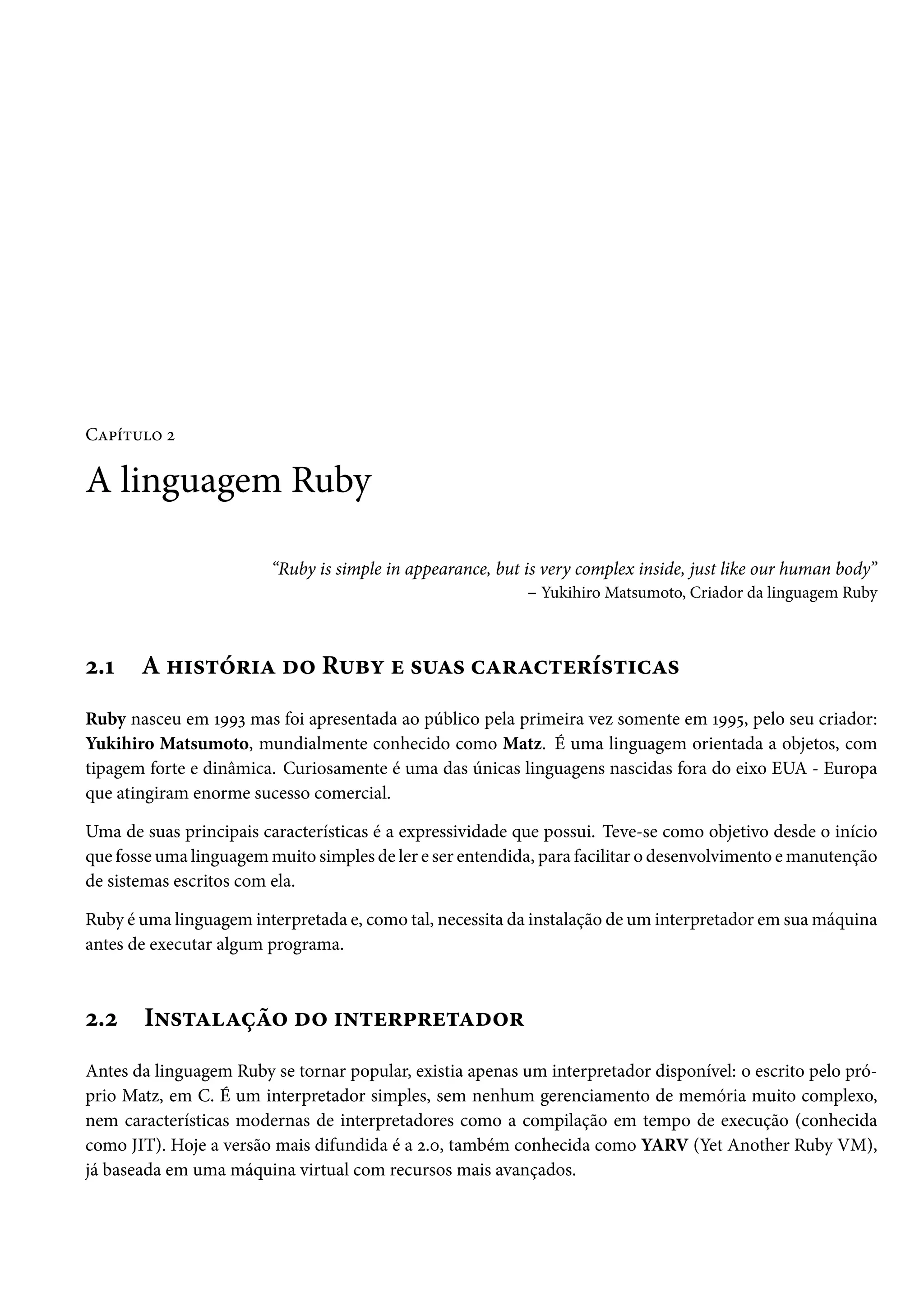 Capítulo 2
A linguagem Ruby
“Ruby is simple in appearance, but is very complex inside, just like our human body”
– Yukihiro Matsumoto, Criador da linguagem Ruby
2.1 A história do Ruby e suas características
Ruby nasceu em 1993 mas foi apresentada ao público pela primeira vez somente em 1995, pelo seu criador:
Yukihiro Matsumoto, mundialmente conhecido como Matz. É uma linguagem orientada a objetos, com
tipagem forte e dinâmica. Curiosamente é uma das únicas linguagens nascidas fora do eixo EUA - Europa
que atingiram enorme sucesso comercial.
Uma de suas principais características é a expressividade que possui. Teve-se como objetivo desde o início
que fosse uma linguagem muito simples de ler e ser entendida, para facilitar o desenvolvimento e manutenção
de sistemas escritos com ela.
Ruby é uma linguagem interpretada e, como tal, necessita da instalação de um interpretador em sua máquina
antes de executar algum programa.
2.2 Instalação do interpretador
Antes da linguagem Ruby se tornar popular, existia apenas um interpretador disponível: o escrito pelo pró-
prio Matz, em C. É um interpretador simples, sem nenhum gerenciamento de memória muito complexo,
nem características modernas de interpretadores como a compilação em tempo de execução (conhecida
como JIT). Hoje a versão mais difundida é a 2.0, também conhecida como YARV (Yet Another Ruby VM),
já baseada em uma máquina virtual com recursos mais avançados.
 