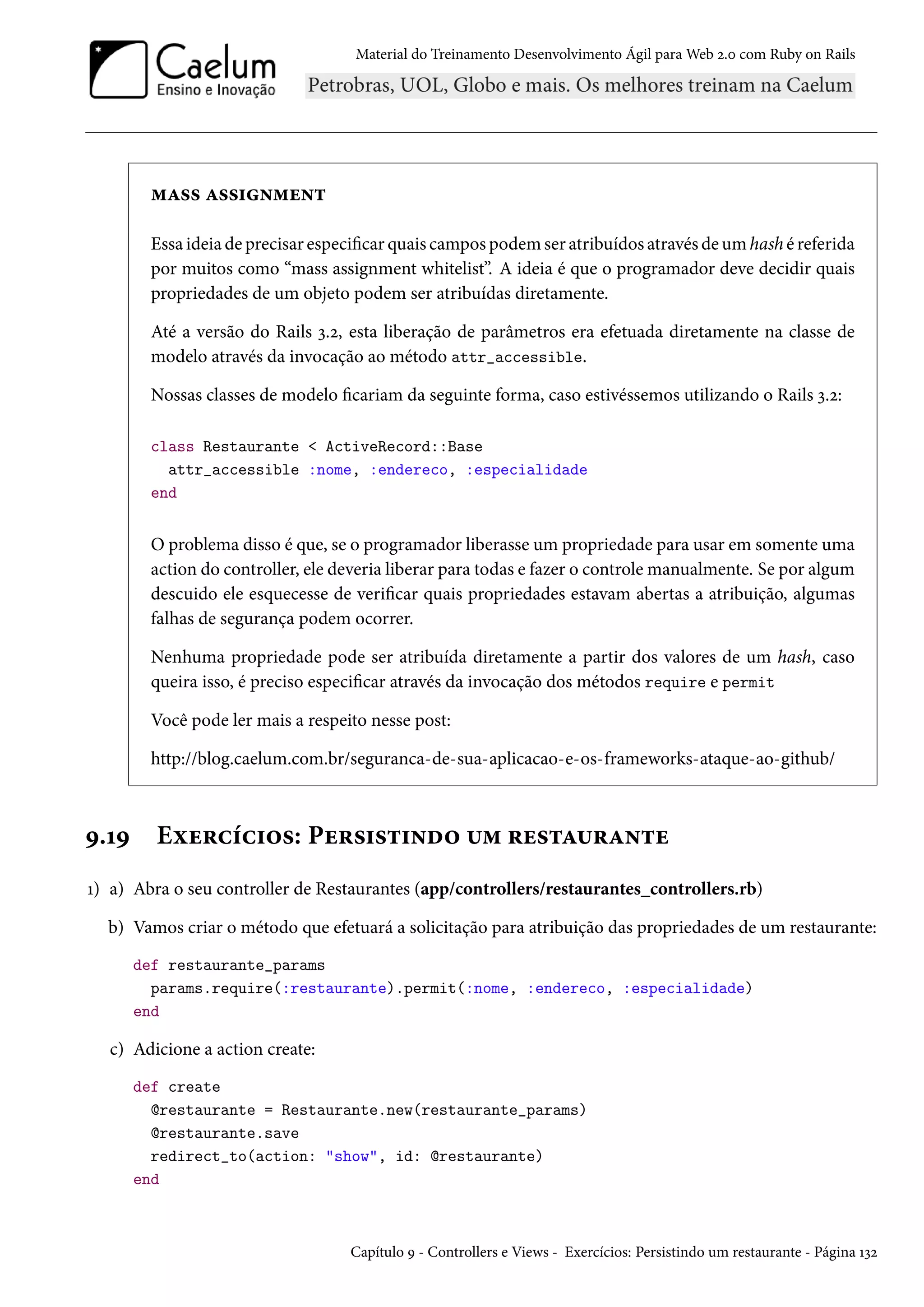 Material do Treinamento Desenvolvimento Ágil para Web 2.0 com Ruby on Rails
mass assignment
Essa ideia de precisar especificar quais campos podem ser atribuídos através de um hash é referida
por muitos como “mass assignment whitelist”. A ideia é que o programador deve decidir quais
propriedades de um objeto podem ser atribuídas diretamente.
Até a versão do Rails 3.2, esta liberação de parâmetros era efetuada diretamente na classe de
modelo através da invocação ao método attr_accessible.
Nossas classes de modelo ficariam da seguinte forma, caso estivéssemos utilizando o Rails 3.2:
class Restaurante < ActiveRecord::Base
attr_accessible :nome, :endereco, :especialidade
end
O problema disso é que, se o programador liberasse um propriedade para usar em somente uma
action do controller, ele deveria liberar para todas e fazer o controle manualmente. Se por algum
descuido ele esquecesse de verificar quais propriedades estavam abertas a atribuição, algumas
falhas de segurança podem ocorrer.
Nenhuma propriedade pode ser atribuída diretamente a partir dos valores de um hash, caso
queira isso, é preciso especificar através da invocação dos métodos require e permit
Você pode ler mais a respeito nesse post:
http://blog.caelum.com.br/seguranca-de-sua-aplicacao-e-os-frameworks-ataque-ao-github/
9.19 Exercícios: Persistindo um restaurante
1) a) Abra o seu controller de Restaurantes (app/controllers/restaurantes_controllers.rb)
b) Vamos criar o método que efetuará a solicitação para atribuição das propriedades de um restaurante:
def restaurante_params
params.require(:restaurante).permit(:nome, :endereco, :especialidade)
end
c) Adicione a action create:
def create
@restaurante = Restaurante.new(restaurante_params)
@restaurante.save
redirect_to(action: "show", id: @restaurante)
end
Capítulo 9 - Controllers e Views - Exercícios: Persistindo um restaurante - Página 132
 