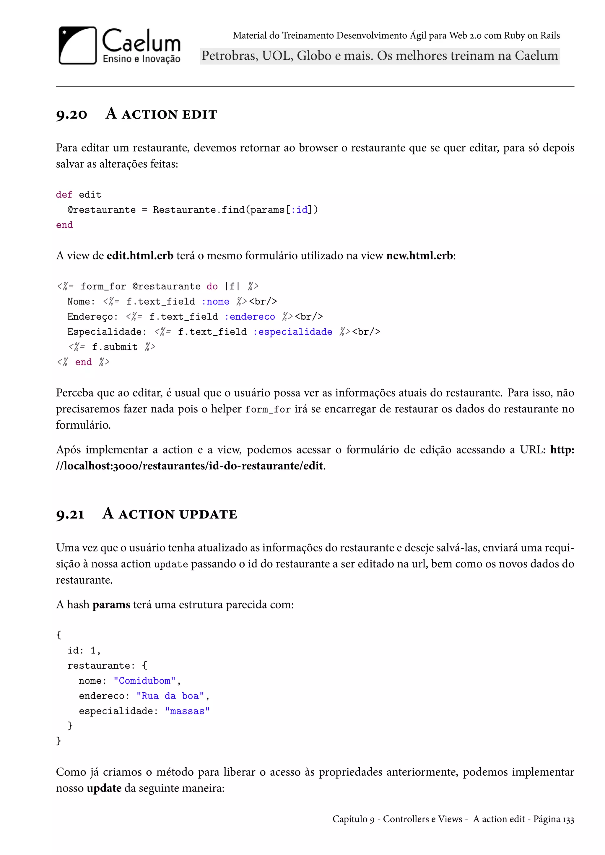 Material do Treinamento Desenvolvimento Ágil para Web 2.0 com Ruby on Rails
9.20 A action edit
Para editar um restaurante, devemos retornar ao browser o restaurante que se quer editar, para só depois
salvar as alterações feitas:
def edit
@restaurante = Restaurante.find(params[:id])
end
A view de edit.html.erb terá o mesmo formulário utilizado na view new.html.erb:
<%= form_for @restaurante do |f| %>
Nome: <%= f.text_field :nome %> <br/>
Endereço: <%= f.text_field :endereco %> <br/>
Especialidade: <%= f.text_field :especialidade %> <br/>
<%= f.submit %>
<% end %>
Perceba que ao editar, é usual que o usuário possa ver as informações atuais do restaurante. Para isso, não
precisaremos fazer nada pois o helper form_for irá se encarregar de restaurar os dados do restaurante no
formulário.
Após implementar a action e a view, podemos acessar o formulário de edição acessando a URL: http:
//localhost:3000/restaurantes/id-do-restaurante/edit.
9.21 A action update
Uma vez que o usuário tenha atualizado as informações do restaurante e deseje salvá-las, enviará uma requi-
sição à nossa action update passando o id do restaurante a ser editado na url, bem como os novos dados do
restaurante.
A hash params terá uma estrutura parecida com:
{
id: 1,
restaurante: {
nome: "Comidubom",
endereco: "Rua da boa",
especialidade: "massas"
}
}
Como já criamos o método para liberar o acesso às propriedades anteriormente, podemos implementar
nosso update da seguinte maneira:
Capítulo 9 - Controllers e Views - A action edit - Página 133
 