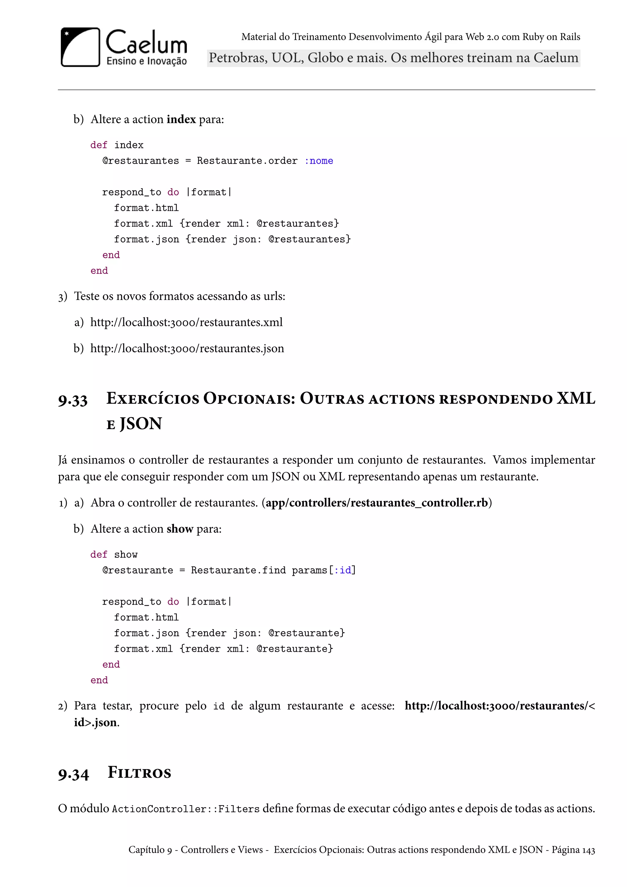 Material do Treinamento Desenvolvimento Ágil para Web 2.0 com Ruby on Rails
b) Altere a action index para:
def index
@restaurantes = Restaurante.order :nome
respond_to do |format|
format.html
format.xml {render xml: @restaurantes}
format.json {render json: @restaurantes}
end
end
3) Teste os novos formatos acessando as urls:
a) http://localhost:3000/restaurantes.xml
b) http://localhost:3000/restaurantes.json
9.33 Exercícios Opcionais: Outras actions respondendo XML
e JSON
Já ensinamos o controller de restaurantes a responder um conjunto de restaurantes. Vamos implementar
para que ele conseguir responder com um JSON ou XML representando apenas um restaurante.
1) a) Abra o controller de restaurantes. (app/controllers/restaurantes_controller.rb)
b) Altere a action show para:
def show
@restaurante = Restaurante.find params[:id]
respond_to do |format|
format.html
format.json {render json: @restaurante}
format.xml {render xml: @restaurante}
end
end
2) Para testar, procure pelo id de algum restaurante e acesse: http://localhost:3000/restaurantes/<
id>.json.
9.34 Filtros
O módulo ActionController::Filters define formas de executar código antes e depois de todas as actions.
Capítulo 9 - Controllers e Views - Exercícios Opcionais: Outras actions respondendo XML e JSON - Página 143
 