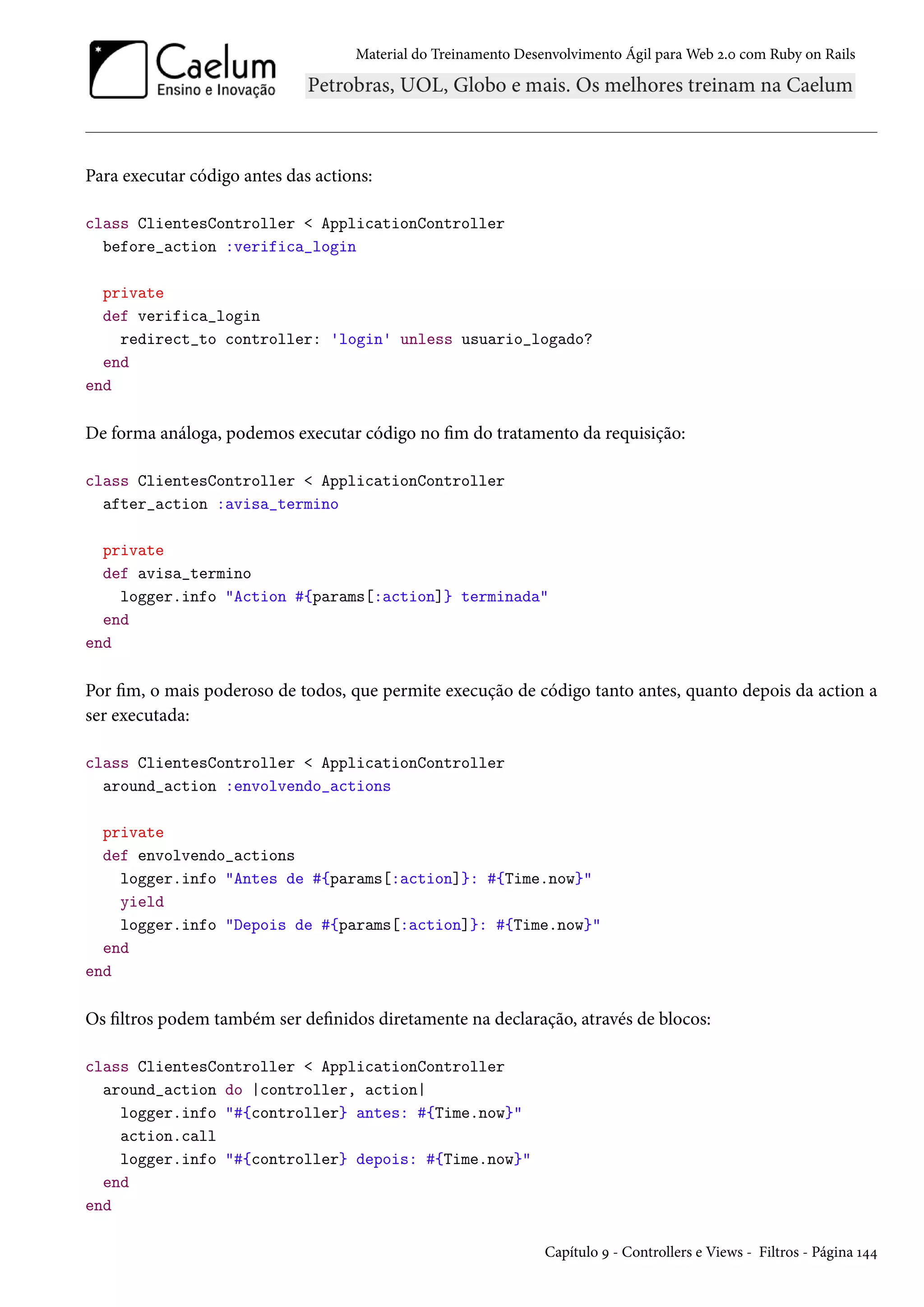 Material do Treinamento Desenvolvimento Ágil para Web 2.0 com Ruby on Rails
Para executar código antes das actions:
class ClientesController < ApplicationController
before_action :verifica_login
private
def verifica_login
redirect_to controller: 'login' unless usuario_logado?
end
end
De forma análoga, podemos executar código no fim do tratamento da requisição:
class ClientesController < ApplicationController
after_action :avisa_termino
private
def avisa_termino
logger.info "Action #{params[:action]} terminada"
end
end
Por fim, o mais poderoso de todos, que permite execução de código tanto antes, quanto depois da action a
ser executada:
class ClientesController < ApplicationController
around_action :envolvendo_actions
private
def envolvendo_actions
logger.info "Antes de #{params[:action]}: #{Time.now}"
yield
logger.info "Depois de #{params[:action]}: #{Time.now}"
end
end
Os filtros podem também ser definidos diretamente na declaração, através de blocos:
class ClientesController < ApplicationController
around_action do |controller, action|
logger.info "#{controller} antes: #{Time.now}"
action.call
logger.info "#{controller} depois: #{Time.now}"
end
end
Capítulo 9 - Controllers e Views - Filtros - Página 144
 