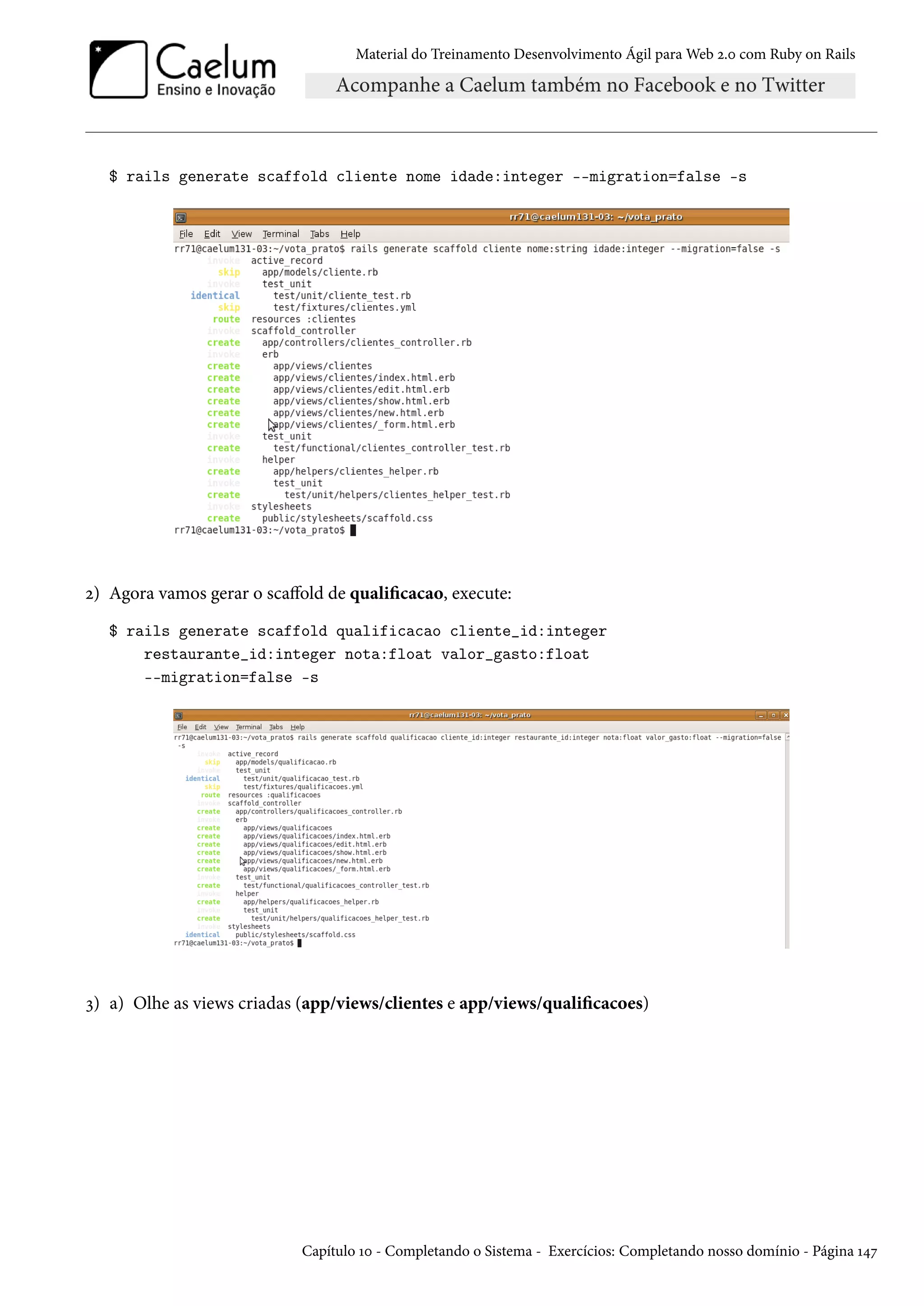Material do Treinamento Desenvolvimento Ágil para Web 2.0 com Ruby on Rails
$ rails generate scaffold cliente nome idade:integer --migration=false -s
2) Agora vamos gerar o scaffold de qualificacao, execute:
$ rails generate scaffold qualificacao cliente_id:integer
restaurante_id:integer nota:float valor_gasto:float
--migration=false -s
3) a) Olhe as views criadas (app/views/clientes e app/views/qualificacoes)
Capítulo 10 - Completando o Sistema - Exercícios: Completando nosso domínio - Página 147
 