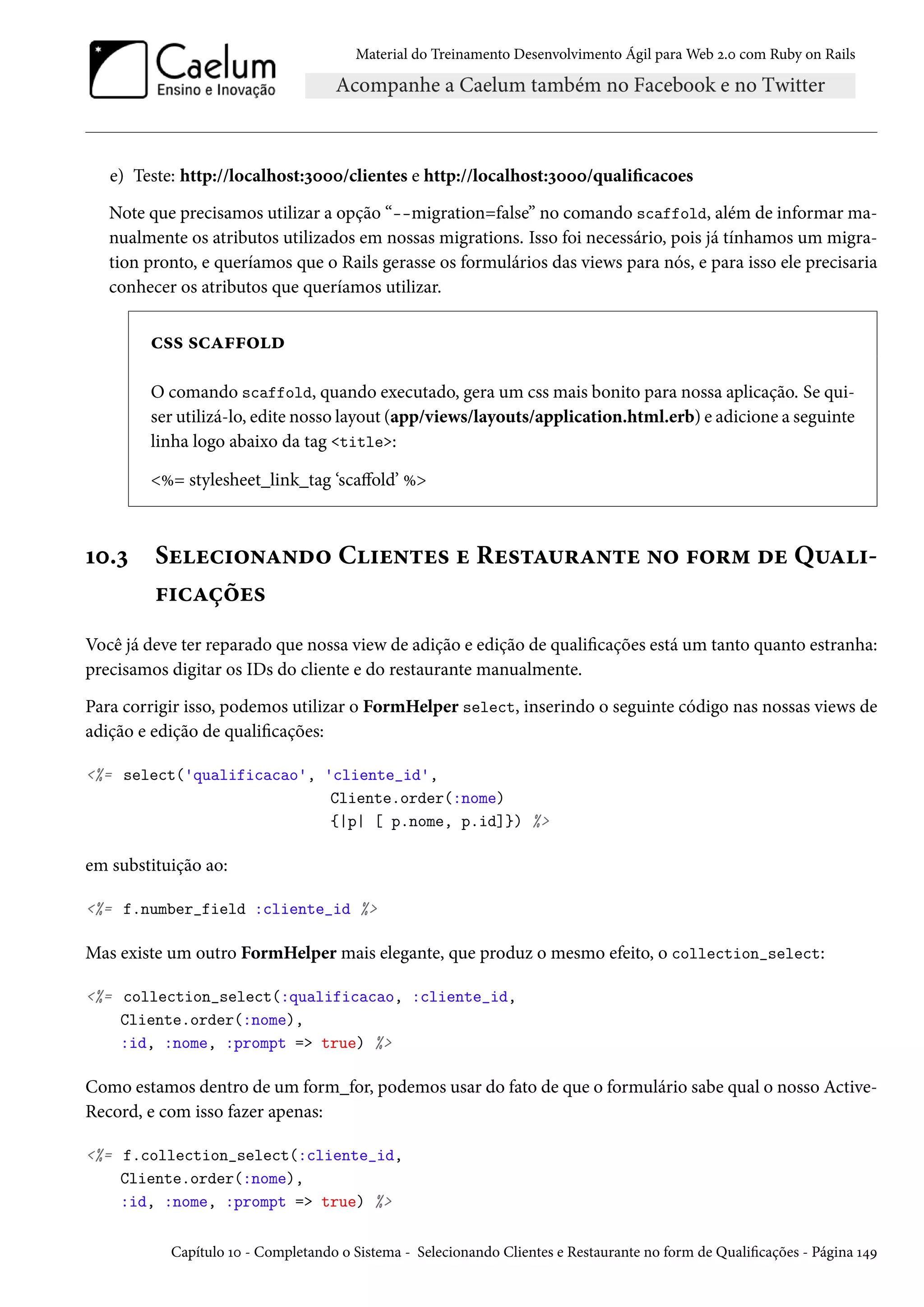 Material do Treinamento Desenvolvimento Ágil para Web 2.0 com Ruby on Rails
e) Teste: http://localhost:3000/clientes e http://localhost:3000/qualificacoes
Note que precisamos utilizar a opção “--migration=false” no comando scaffold, além de informar ma-
nualmente os atributos utilizados em nossas migrations. Isso foi necessário, pois já tínhamos um migra-
tion pronto, e queríamos que o Rails gerasse os formulários das views para nós, e para isso ele precisaria
conhecer os atributos que queríamos utilizar.
css scaffold
O comando scaffold, quando executado, gera um css mais bonito para nossa aplicação. Se qui-
ser utilizá-lo, edite nosso layout (app/views/layouts/application.html.erb) e adicione a seguinte
linha logo abaixo da tag <title>:
<%= stylesheet_link_tag ‘scaffold’ %>
10.3 Selecionando Clientes e Restaurante no form de Quali-
ficações
Você já deve ter reparado que nossa view de adição e edição de qualificações está um tanto quanto estranha:
precisamos digitar os IDs do cliente e do restaurante manualmente.
Para corrigir isso, podemos utilizar o FormHelper select, inserindo o seguinte código nas nossas views de
adição e edição de qualificações:
<%= select('qualificacao', 'cliente_id',
Cliente.order(:nome)
{|p| [ p.nome, p.id]}) %>
em substituição ao:
<%= f.number_field :cliente_id %>
Mas existe um outro FormHelper mais elegante, que produz o mesmo efeito, o collection_select:
<%= collection_select(:qualificacao, :cliente_id,
Cliente.order(:nome),
:id, :nome, :prompt => true) %>
Como estamos dentro de um form_for, podemos usar do fato de que o formulário sabe qual o nosso Active-
Record, e com isso fazer apenas:
<%= f.collection_select(:cliente_id,
Cliente.order(:nome),
:id, :nome, :prompt => true) %>
Capítulo 10 - Completando o Sistema - Selecionando Clientes e Restaurante no form de Qualificações - Página 149
 