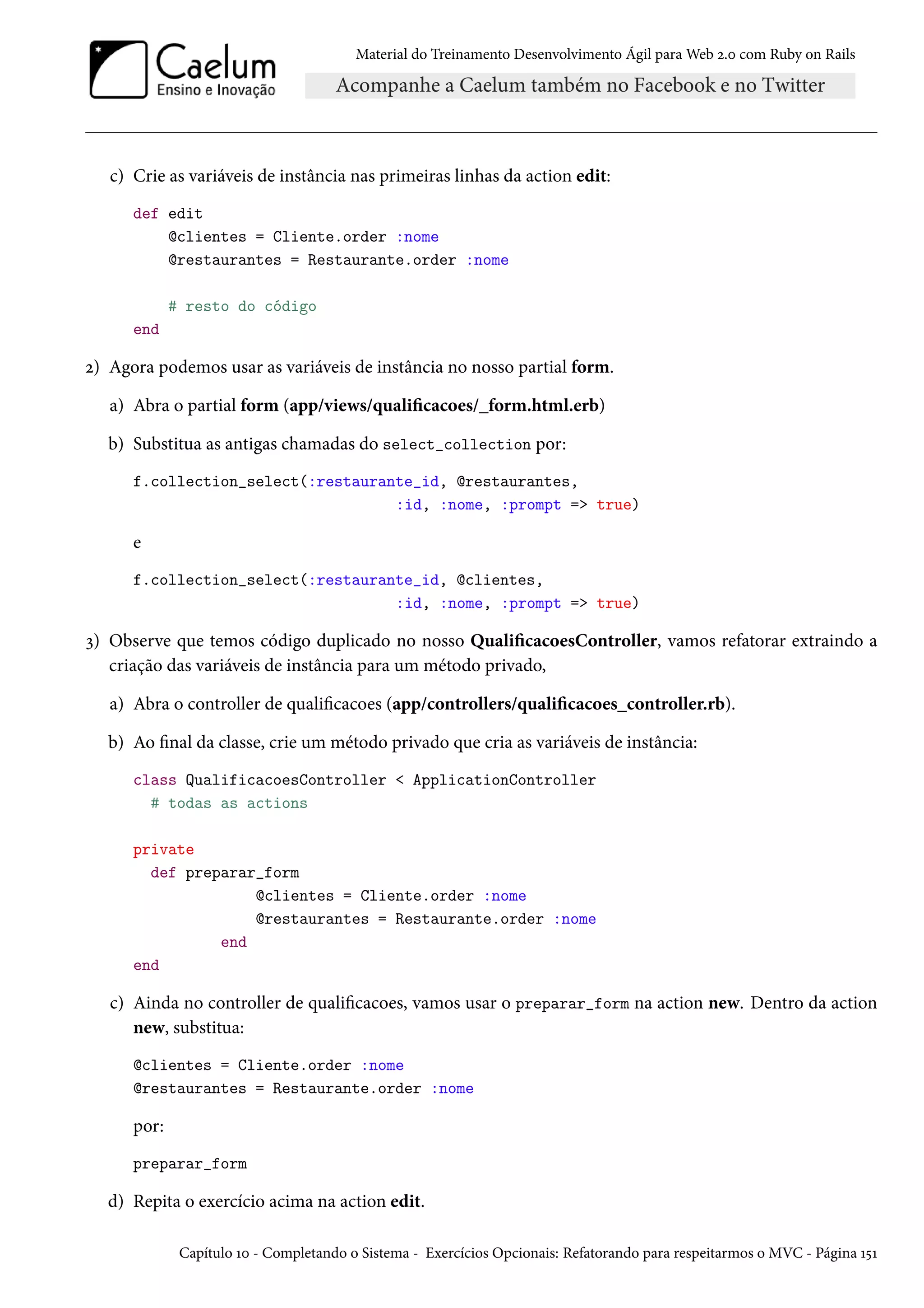 Material do Treinamento Desenvolvimento Ágil para Web 2.0 com Ruby on Rails
c) Crie as variáveis de instância nas primeiras linhas da action edit:
def edit
@clientes = Cliente.order :nome
@restaurantes = Restaurante.order :nome
# resto do código
end
2) Agora podemos usar as variáveis de instância no nosso partial form.
a) Abra o partial form (app/views/qualificacoes/_form.html.erb)
b) Substitua as antigas chamadas do select_collection por:
f.collection_select(:restaurante_id, @restaurantes,
:id, :nome, :prompt => true)
e
f.collection_select(:restaurante_id, @clientes,
:id, :nome, :prompt => true)
3) Observe que temos código duplicado no nosso QualificacoesController, vamos refatorar extraindo a
criação das variáveis de instância para um método privado,
a) Abra o controller de qualificacoes (app/controllers/qualificacoes_controller.rb).
b) Ao final da classe, crie um método privado que cria as variáveis de instância:
class QualificacoesController < ApplicationController
# todas as actions
private
def preparar_form
@clientes = Cliente.order :nome
@restaurantes = Restaurante.order :nome
end
end
c) Ainda no controller de qualificacoes, vamos usar o preparar_form na action new. Dentro da action
new, substitua:
@clientes = Cliente.order :nome
@restaurantes = Restaurante.order :nome
por:
preparar_form
d) Repita o exercício acima na action edit.
Capítulo 10 - Completando o Sistema - Exercícios Opcionais: Refatorando para respeitarmos o MVC - Página 151
 
