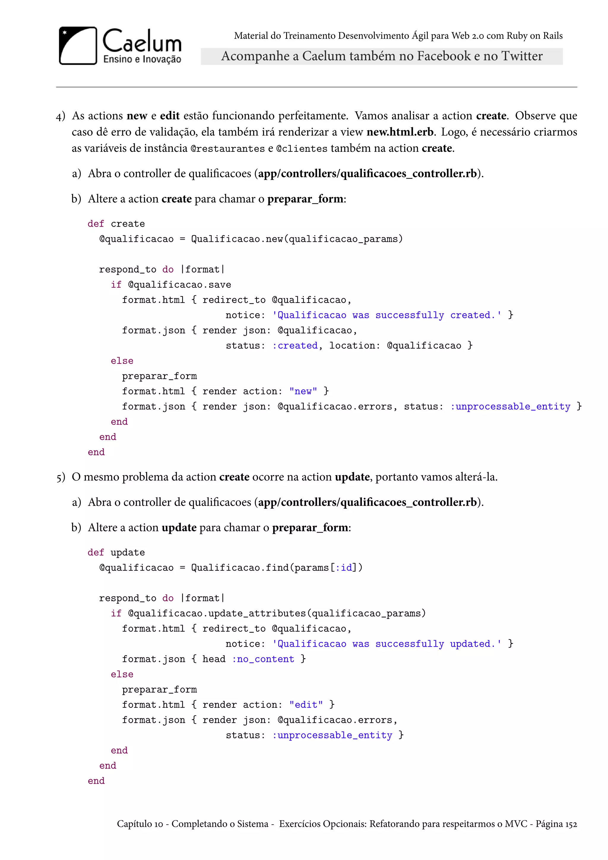 Material do Treinamento Desenvolvimento Ágil para Web 2.0 com Ruby on Rails
4) As actions new e edit estão funcionando perfeitamente. Vamos analisar a action create. Observe que
caso dê erro de validação, ela também irá renderizar a view new.html.erb. Logo, é necessário criarmos
as variáveis de instância @restaurantes e @clientes também na action create.
a) Abra o controller de qualificacoes (app/controllers/qualificacoes_controller.rb).
b) Altere a action create para chamar o preparar_form:
def create
@qualificacao = Qualificacao.new(qualificacao_params)
respond_to do |format|
if @qualificacao.save
format.html { redirect_to @qualificacao,
notice: 'Qualificacao was successfully created.' }
format.json { render json: @qualificacao,
status: :created, location: @qualificacao }
else
preparar_form
format.html { render action: "new" }
format.json { render json: @qualificacao.errors, status: :unprocessable_entity }
end
end
end
5) O mesmo problema da action create ocorre na action update, portanto vamos alterá-la.
a) Abra o controller de qualificacoes (app/controllers/qualificacoes_controller.rb).
b) Altere a action update para chamar o preparar_form:
def update
@qualificacao = Qualificacao.find(params[:id])
respond_to do |format|
if @qualificacao.update_attributes(qualificacao_params)
format.html { redirect_to @qualificacao,
notice: 'Qualificacao was successfully updated.' }
format.json { head :no_content }
else
preparar_form
format.html { render action: "edit" }
format.json { render json: @qualificacao.errors,
status: :unprocessable_entity }
end
end
end
Capítulo 10 - Completando o Sistema - Exercícios Opcionais: Refatorando para respeitarmos o MVC - Página 152
 