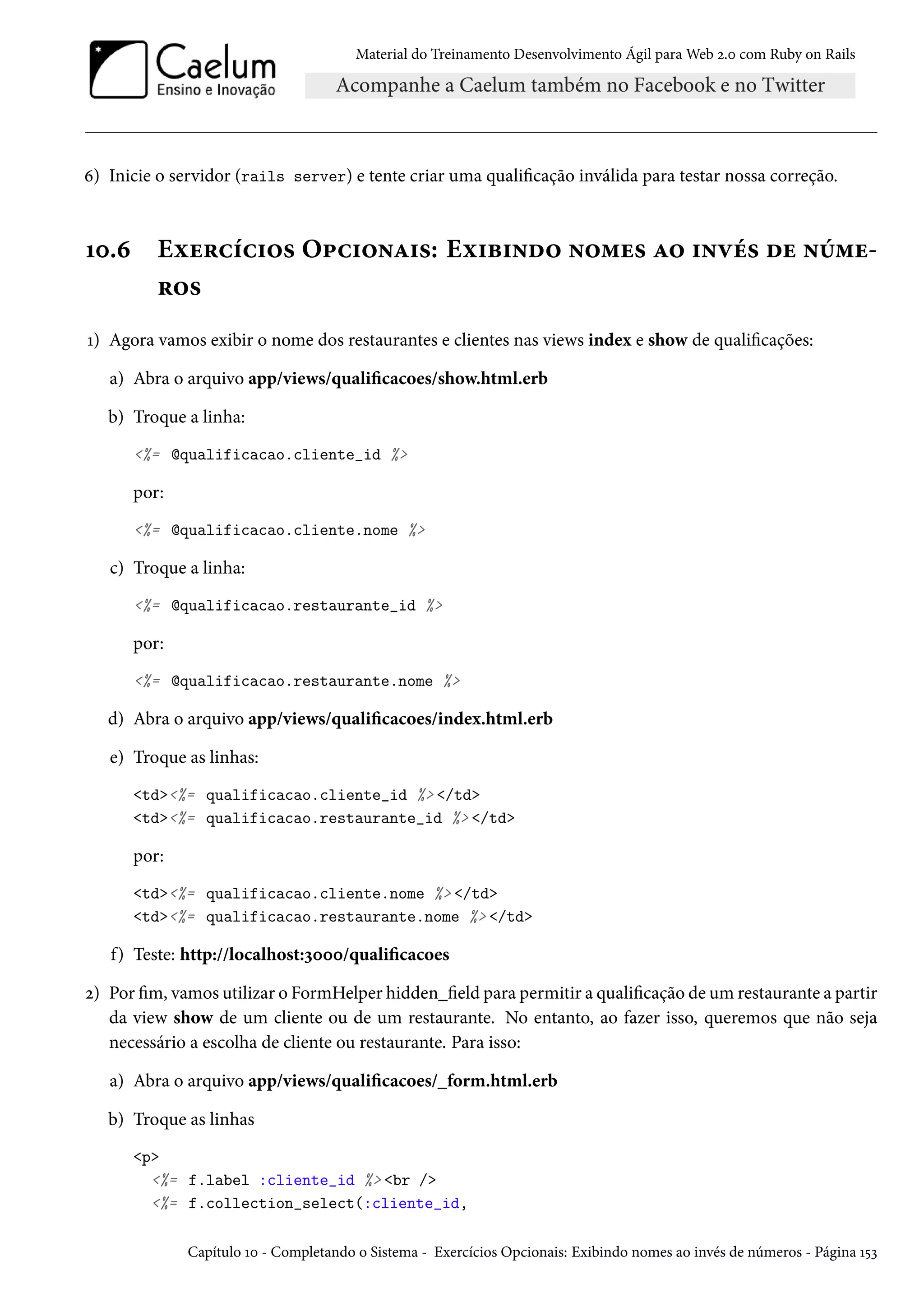 Material do Treinamento Desenvolvimento Ágil para Web 2.0 com Ruby on Rails
6) Inicie o servidor (rails server) e tente criar uma qualificação inválida para testar nossa correção.
10.6 Exercícios Opcionais: Exibindo nomes ao invés de núme-
ros
1) Agora vamos exibir o nome dos restaurantes e clientes nas views index e show de qualificações:
a) Abra o arquivo app/views/qualificacoes/show.html.erb
b) Troque a linha:
<%= @qualificacao.cliente_id %>
por:
<%= @qualificacao.cliente.nome %>
c) Troque a linha:
<%= @qualificacao.restaurante_id %>
por:
<%= @qualificacao.restaurante.nome %>
d) Abra o arquivo app/views/qualificacoes/index.html.erb
e) Troque as linhas:
<td><%= qualificacao.cliente_id %> </td>
<td><%= qualificacao.restaurante_id %> </td>
por:
<td><%= qualificacao.cliente.nome %> </td>
<td><%= qualificacao.restaurante.nome %> </td>
f) Teste: http://localhost:3000/qualificacoes
2) Por fim, vamos utilizar o FormHelper hidden_field para permitir a qualificação de um restaurante a partir
da view show de um cliente ou de um restaurante. No entanto, ao fazer isso, queremos que não seja
necessário a escolha de cliente ou restaurante. Para isso:
a) Abra o arquivo app/views/qualificacoes/_form.html.erb
b) Troque as linhas
<p>
<%= f.label :cliente_id %> <br />
<%= f.collection_select(:cliente_id,
Capítulo 10 - Completando o Sistema - Exercícios Opcionais: Exibindo nomes ao invés de números - Página 153
 