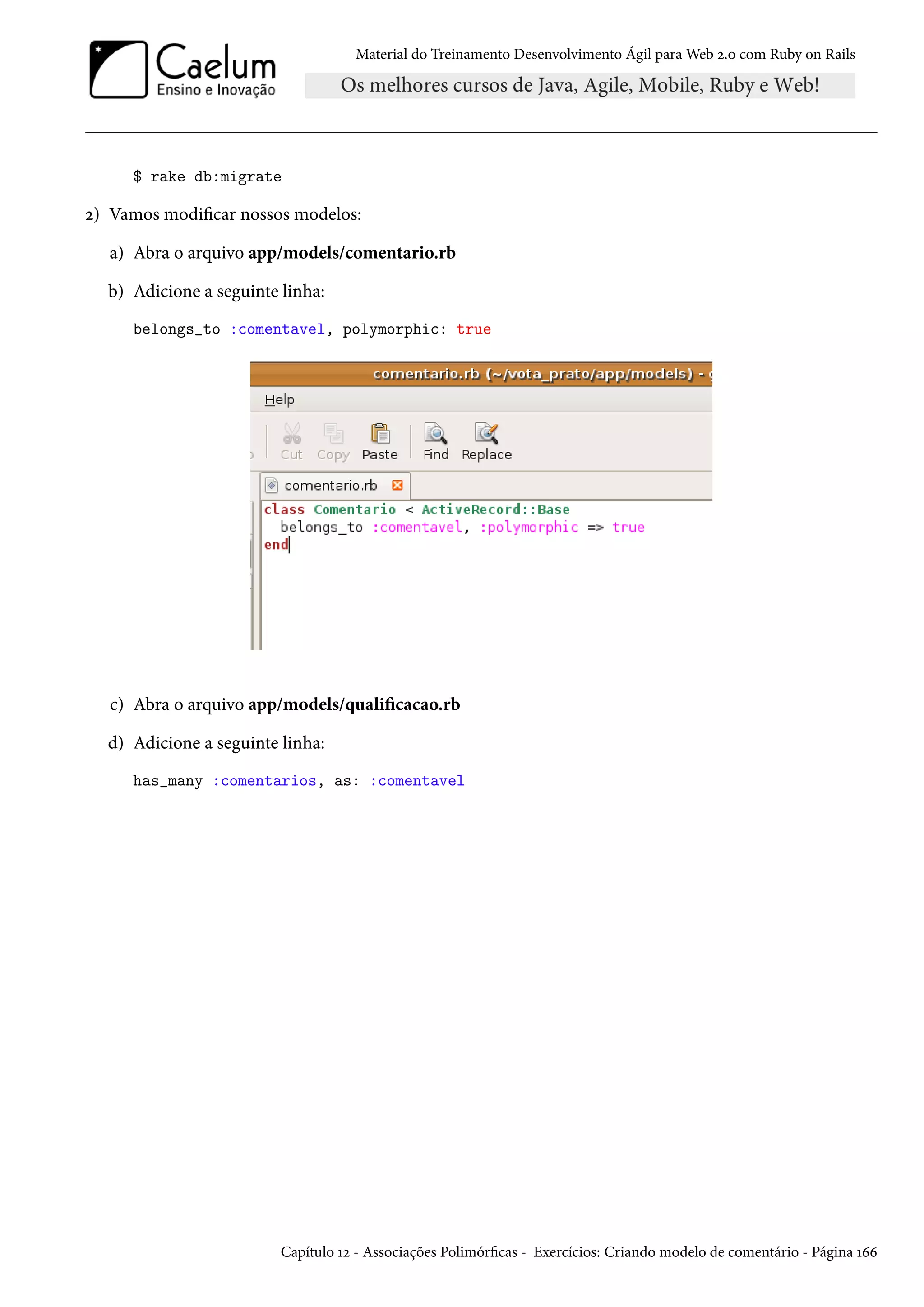 Material do Treinamento Desenvolvimento Ágil para Web 2.0 com Ruby on Rails
$ rake db:migrate
2) Vamos modificar nossos modelos:
a) Abra o arquivo app/models/comentario.rb
b) Adicione a seguinte linha:
belongs_to :comentavel, polymorphic: true
c) Abra o arquivo app/models/qualificacao.rb
d) Adicione a seguinte linha:
has_many :comentarios, as: :comentavel
Capítulo 12 - Associações Polimórficas - Exercícios: Criando modelo de comentário - Página 166
 