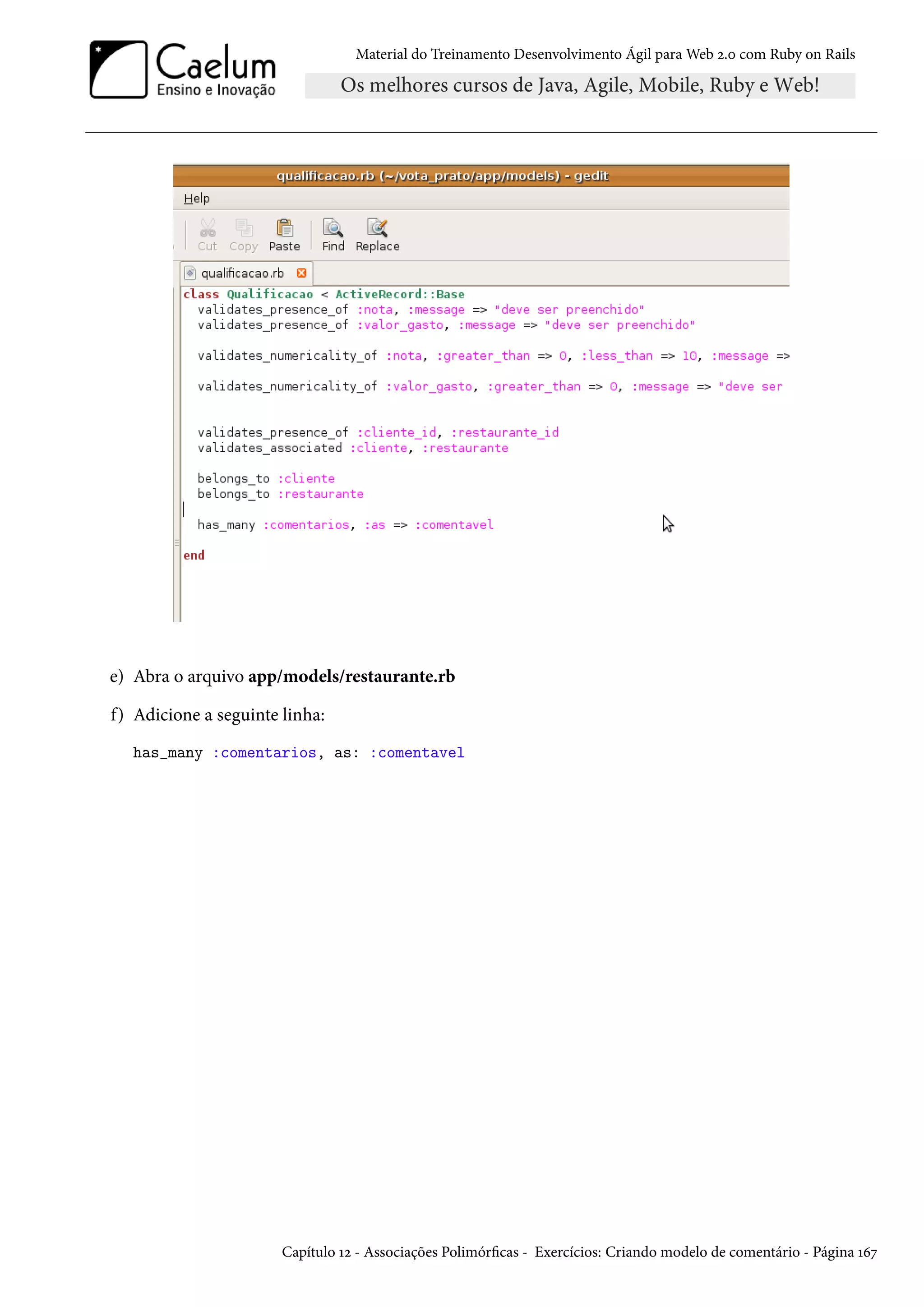 Material do Treinamento Desenvolvimento Ágil para Web 2.0 com Ruby on Rails
e) Abra o arquivo app/models/restaurante.rb
f) Adicione a seguinte linha:
has_many :comentarios, as: :comentavel
Capítulo 12 - Associações Polimórficas - Exercícios: Criando modelo de comentário - Página 167
 