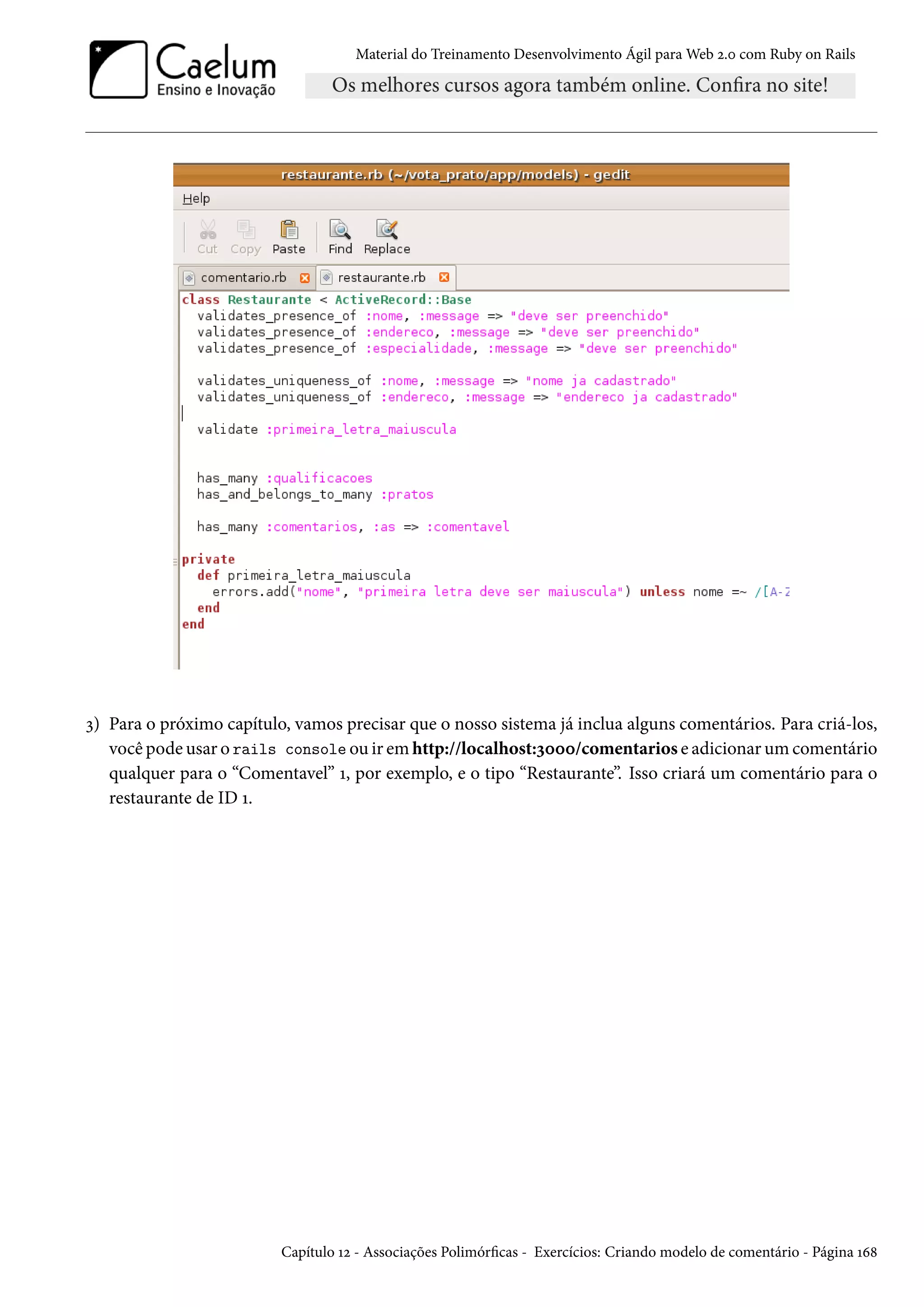 Material do Treinamento Desenvolvimento Ágil para Web 2.0 com Ruby on Rails
3) Para o próximo capítulo, vamos precisar que o nosso sistema já inclua alguns comentários. Para criá-los,
você pode usar o rails console ou ir em http://localhost:3000/comentarios e adicionar um comentário
qualquer para o “Comentavel” 1, por exemplo, e o tipo “Restaurante”. Isso criará um comentário para o
restaurante de ID 1.
Capítulo 12 - Associações Polimórficas - Exercícios: Criando modelo de comentário - Página 168
 