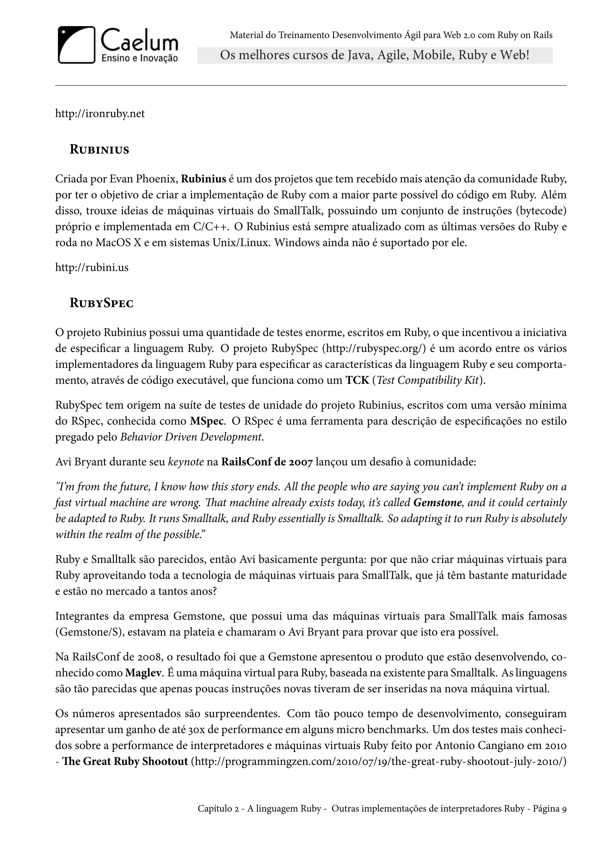 Material do Treinamento Desenvolvimento Ágil para Web 2.0 com Ruby on Rails
http://ironruby.net
Rubinius
Criada por Evan Phoenix, Rubinius é um dos projetos que tem recebido mais atenção da comunidade Ruby,
por ter o objetivo de criar a implementação de Ruby com a maior parte possível do código em Ruby. Além
disso, trouxe ideias de máquinas virtuais do SmallTalk, possuindo um conjunto de instruções (bytecode)
próprio e implementada em C/C++. O Rubinius está sempre atualizado com as últimas versões do Ruby e
roda no MacOS X e em sistemas Unix/Linux. Windows ainda não é suportado por ele.
http://rubini.us
RubySpec
O projeto Rubinius possui uma quantidade de testes enorme, escritos em Ruby, o que incentivou a iniciativa
de especificar a linguagem Ruby. O projeto RubySpec (http://rubyspec.org/) é um acordo entre os vários
implementadores da linguagem Ruby para especificar as características da linguagem Ruby e seu comporta-
mento, através de código executável, que funciona como um TCK (Test Compatibility Kit).
RubySpec tem origem na suíte de testes de unidade do projeto Rubinius, escritos com uma versão mínima
do RSpec, conhecida como MSpec. O RSpec é uma ferramenta para descrição de especificações no estilo
pregado pelo Behavior Driven Development.
Avi Bryant durante seu keynote na RailsConf de 2007 lançou um desafio à comunidade:
"I’m from the future, I know how this story ends. All the people who are saying you can’t implement Ruby on a
fast virtual machine are wrong. That machine already exists today, it’s called Gemstone, and it could certainly
be adapted to Ruby. It runs Smalltalk, and Ruby essentially is Smalltalk. So adapting it to run Ruby is absolutely
within the realm of the possible.”
Ruby e Smalltalk são parecidos, então Avi basicamente pergunta: por que não criar máquinas virtuais para
Ruby aproveitando toda a tecnologia de máquinas virtuais para SmallTalk, que já têm bastante maturidade
e estão no mercado a tantos anos?
Integrantes da empresa Gemstone, que possui uma das máquinas virtuais para SmallTalk mais famosas
(Gemstone/S), estavam na plateia e chamaram o Avi Bryant para provar que isto era possível.
Na RailsConf de 2008, o resultado foi que a Gemstone apresentou o produto que estão desenvolvendo, co-
nhecido como Maglev. É uma máquina virtual para Ruby, baseada na existente para Smalltalk. As linguagens
são tão parecidas que apenas poucas instruções novas tiveram de ser inseridas na nova máquina virtual.
Os números apresentados são surpreendentes. Com tão pouco tempo de desenvolvimento, conseguiram
apresentar um ganho de até 30x de performance em alguns micro benchmarks. Um dos testes mais conheci-
dos sobre a performance de interpretadores e máquinas virtuais Ruby feito por Antonio Cangiano em 2010
- The Great Ruby Shootout (http://programmingzen.com/2010/07/19/the-great-ruby-shootout-july-2010/)
Capítulo 2 - A linguagem Ruby - Outras implementações de interpretadores Ruby - Página 9
 