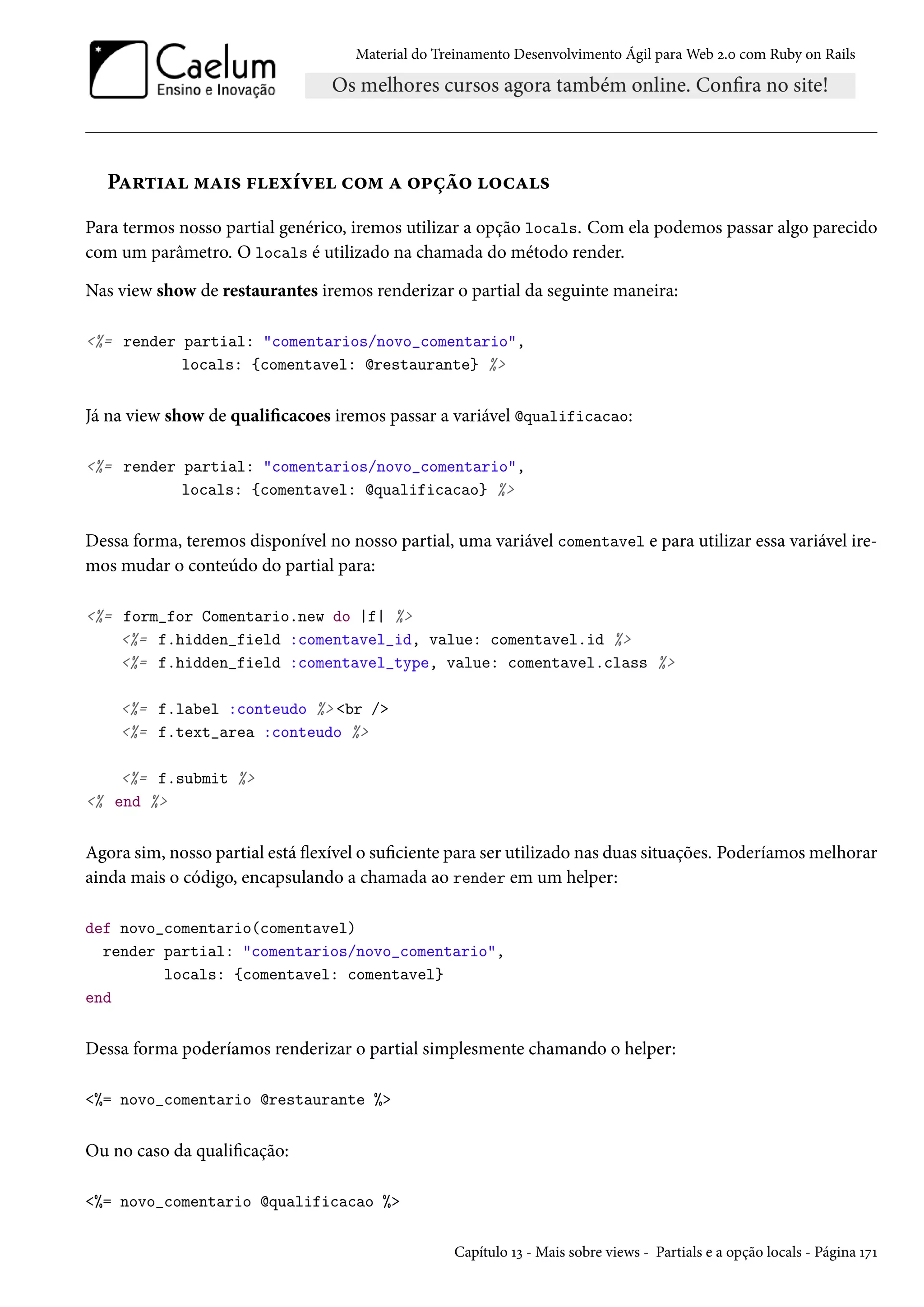 Material do Treinamento Desenvolvimento Ágil para Web 2.0 com Ruby on Rails
Partial mais flexível com a opção locals
Para termos nosso partial genérico, iremos utilizar a opção locals. Com ela podemos passar algo parecido
com um parâmetro. O locals é utilizado na chamada do método render.
Nas view show de restaurantes iremos renderizar o partial da seguinte maneira:
<%= render partial: "comentarios/novo_comentario",
locals: {comentavel: @restaurante} %>
Já na view show de qualificacoes iremos passar a variável @qualificacao:
<%= render partial: "comentarios/novo_comentario",
locals: {comentavel: @qualificacao} %>
Dessa forma, teremos disponível no nosso partial, uma variável comentavel e para utilizar essa variável ire-
mos mudar o conteúdo do partial para:
<%= form_for Comentario.new do |f| %>
<%= f.hidden_field :comentavel_id, value: comentavel.id %>
<%= f.hidden_field :comentavel_type, value: comentavel.class %>
<%= f.label :conteudo %> <br />
<%= f.text_area :conteudo %>
<%= f.submit %>
<% end %>
Agora sim, nosso partial está flexível o suficiente para ser utilizado nas duas situações. Poderíamos melhorar
ainda mais o código, encapsulando a chamada ao render em um helper:
def novo_comentario(comentavel)
render partial: "comentarios/novo_comentario",
locals: {comentavel: comentavel}
end
Dessa forma poderíamos renderizar o partial simplesmente chamando o helper:
<%= novo_comentario @restaurante %>
Ou no caso da qualificação:
<%= novo_comentario @qualificacao %>
Capítulo 13 - Mais sobre views - Partials e a opção locals - Página 171
 