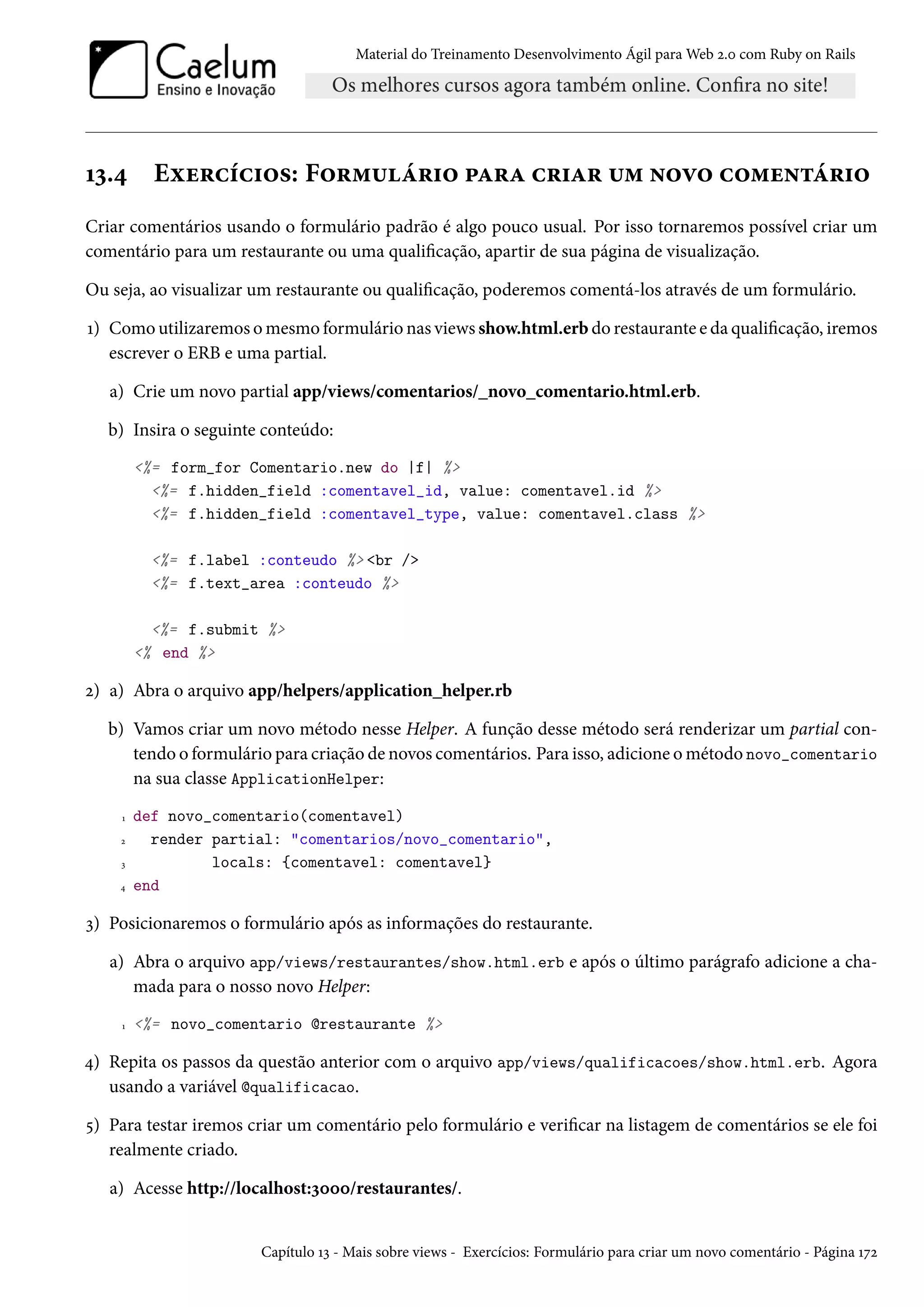 Material do Treinamento Desenvolvimento Ágil para Web 2.0 com Ruby on Rails
13.4 Exercícios: Formulário para criar um novo comentário
Criar comentários usando o formulário padrão é algo pouco usual. Por isso tornaremos possível criar um
comentário para um restaurante ou uma qualificação, apartir de sua página de visualização.
Ou seja, ao visualizar um restaurante ou qualificação, poderemos comentá-los através de um formulário.
1) Como utilizaremos o mesmo formulário nas views show.html.erb do restaurante e da qualificação, iremos
escrever o ERB e uma partial.
a) Crie um novo partial app/views/comentarios/_novo_comentario.html.erb.
b) Insira o seguinte conteúdo:
<%= form_for Comentario.new do |f| %>
<%= f.hidden_field :comentavel_id, value: comentavel.id %>
<%= f.hidden_field :comentavel_type, value: comentavel.class %>
<%= f.label :conteudo %> <br />
<%= f.text_area :conteudo %>
<%= f.submit %>
<% end %>
2) a) Abra o arquivo app/helpers/application_helper.rb
b) Vamos criar um novo método nesse Helper. A função desse método será renderizar um partial con-
tendo o formulário para criação de novos comentários. Para isso, adicione o método novo_comentario
na sua classe ApplicationHelper:
1 def novo_comentario(comentavel)
2 render partial: "comentarios/novo_comentario",
3 locals: {comentavel: comentavel}
4 end
3) Posicionaremos o formulário após as informações do restaurante.
a) Abra o arquivo app/views/restaurantes/show.html.erb e após o último parágrafo adicione a cha-
mada para o nosso novo Helper:
1 <%= novo_comentario @restaurante %>
4) Repita os passos da questão anterior com o arquivo app/views/qualificacoes/show.html.erb. Agora
usando a variável @qualificacao.
5) Para testar iremos criar um comentário pelo formulário e verificar na listagem de comentários se ele foi
realmente criado.
a) Acesse http://localhost:3000/restaurantes/.
Capítulo 13 - Mais sobre views - Exercícios: Formulário para criar um novo comentário - Página 172
 