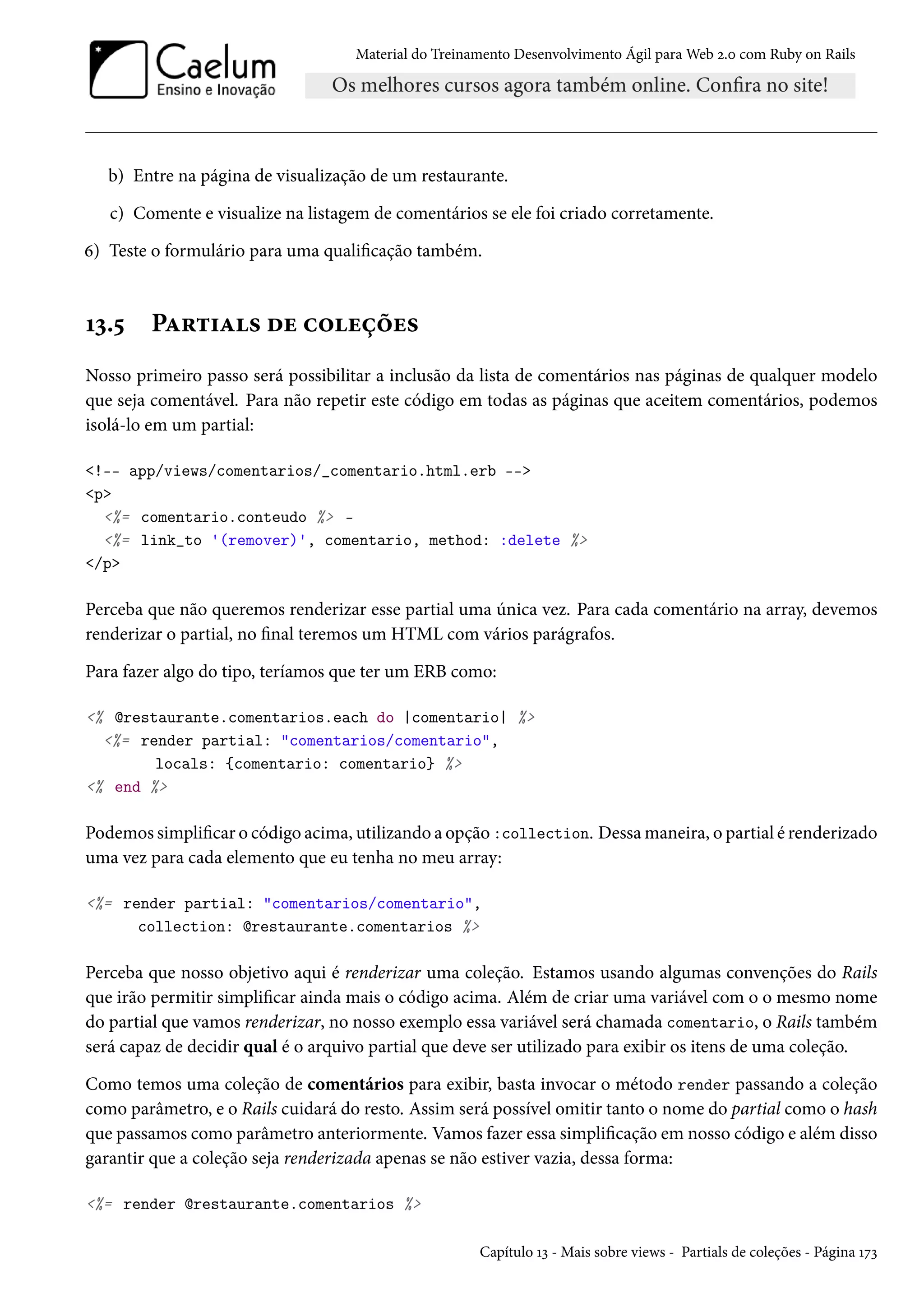 Material do Treinamento Desenvolvimento Ágil para Web 2.0 com Ruby on Rails
b) Entre na página de visualização de um restaurante.
c) Comente e visualize na listagem de comentários se ele foi criado corretamente.
6) Teste o formulário para uma qualificação também.
13.5 Partials de coleções
Nosso primeiro passo será possibilitar a inclusão da lista de comentários nas páginas de qualquer modelo
que seja comentável. Para não repetir este código em todas as páginas que aceitem comentários, podemos
isolá-lo em um partial:
<!-- app/views/comentarios/_comentario.html.erb -->
<p>
<%= comentario.conteudo %> -
<%= link_to '(remover)', comentario, method: :delete %>
</p>
Perceba que não queremos renderizar esse partial uma única vez. Para cada comentário na array, devemos
renderizar o partial, no final teremos um HTML com vários parágrafos.
Para fazer algo do tipo, teríamos que ter um ERB como:
<% @restaurante.comentarios.each do |comentario| %>
<%= render partial: "comentarios/comentario",
locals: {comentario: comentario} %>
<% end %>
Podemos simplificar o código acima, utilizando a opção :collection. Dessa maneira, o partial é renderizado
uma vez para cada elemento que eu tenha no meu array:
<%= render partial: "comentarios/comentario",
collection: @restaurante.comentarios %>
Perceba que nosso objetivo aqui é renderizar uma coleção. Estamos usando algumas convenções do Rails
que irão permitir simplificar ainda mais o código acima. Além de criar uma variável com o o mesmo nome
do partial que vamos renderizar, no nosso exemplo essa variável será chamada comentario, o Rails também
será capaz de decidir qual é o arquivo partial que deve ser utilizado para exibir os itens de uma coleção.
Como temos uma coleção de comentários para exibir, basta invocar o método render passando a coleção
como parâmetro, e o Rails cuidará do resto. Assim será possível omitir tanto o nome do partial como o hash
que passamos como parâmetro anteriormente. Vamos fazer essa simplificação em nosso código e além disso
garantir que a coleção seja renderizada apenas se não estiver vazia, dessa forma:
<%= render @restaurante.comentarios %>
Capítulo 13 - Mais sobre views - Partials de coleções - Página 173
 