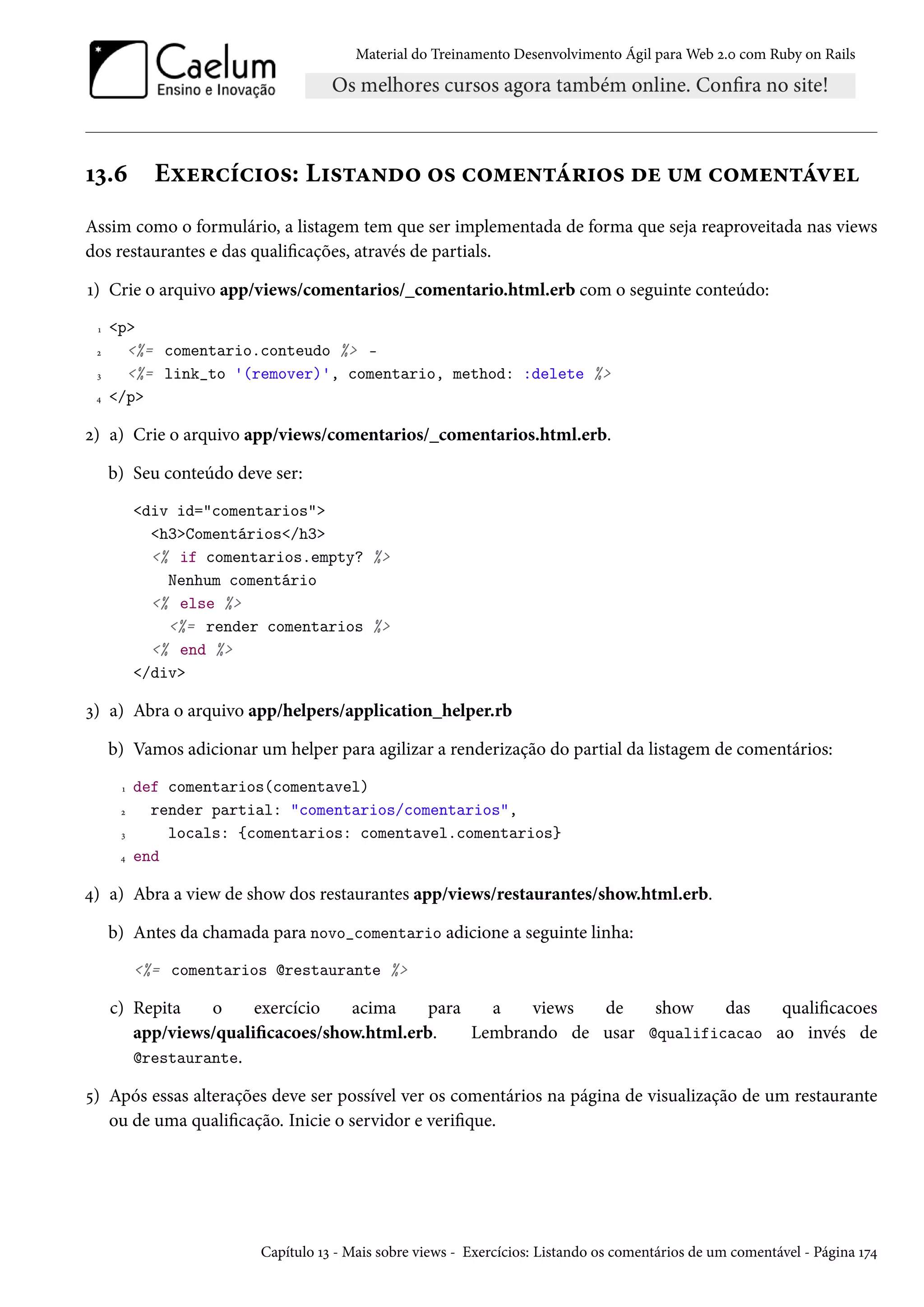 Material do Treinamento Desenvolvimento Ágil para Web 2.0 com Ruby on Rails
13.6 Exercícios: Listando os comentários de um comentável
Assim como o formulário, a listagem tem que ser implementada de forma que seja reaproveitada nas views
dos restaurantes e das qualificações, através de partials.
1) Crie o arquivo app/views/comentarios/_comentario.html.erb com o seguinte conteúdo:
1 <p>
2 <%= comentario.conteudo %> -
3 <%= link_to '(remover)', comentario, method: :delete %>
4 </p>
2) a) Crie o arquivo app/views/comentarios/_comentarios.html.erb.
b) Seu conteúdo deve ser:
<div id="comentarios">
<h3>Comentários</h3>
<% if comentarios.empty? %>
Nenhum comentário
<% else %>
<%= render comentarios %>
<% end %>
</div>
3) a) Abra o arquivo app/helpers/application_helper.rb
b) Vamos adicionar um helper para agilizar a renderização do partial da listagem de comentários:
1 def comentarios(comentavel)
2 render partial: "comentarios/comentarios",
3 locals: {comentarios: comentavel.comentarios}
4 end
4) a) Abra a view de show dos restaurantes app/views/restaurantes/show.html.erb.
b) Antes da chamada para novo_comentario adicione a seguinte linha:
<%= comentarios @restaurante %>
c) Repita o exercício acima para a views de show das qualificacoes
app/views/qualificacoes/show.html.erb. Lembrando de usar @qualificacao ao invés de
@restaurante.
5) Após essas alterações deve ser possível ver os comentários na página de visualização de um restaurante
ou de uma qualificação. Inicie o servidor e verifique.
Capítulo 13 - Mais sobre views - Exercícios: Listando os comentários de um comentável - Página 174
 