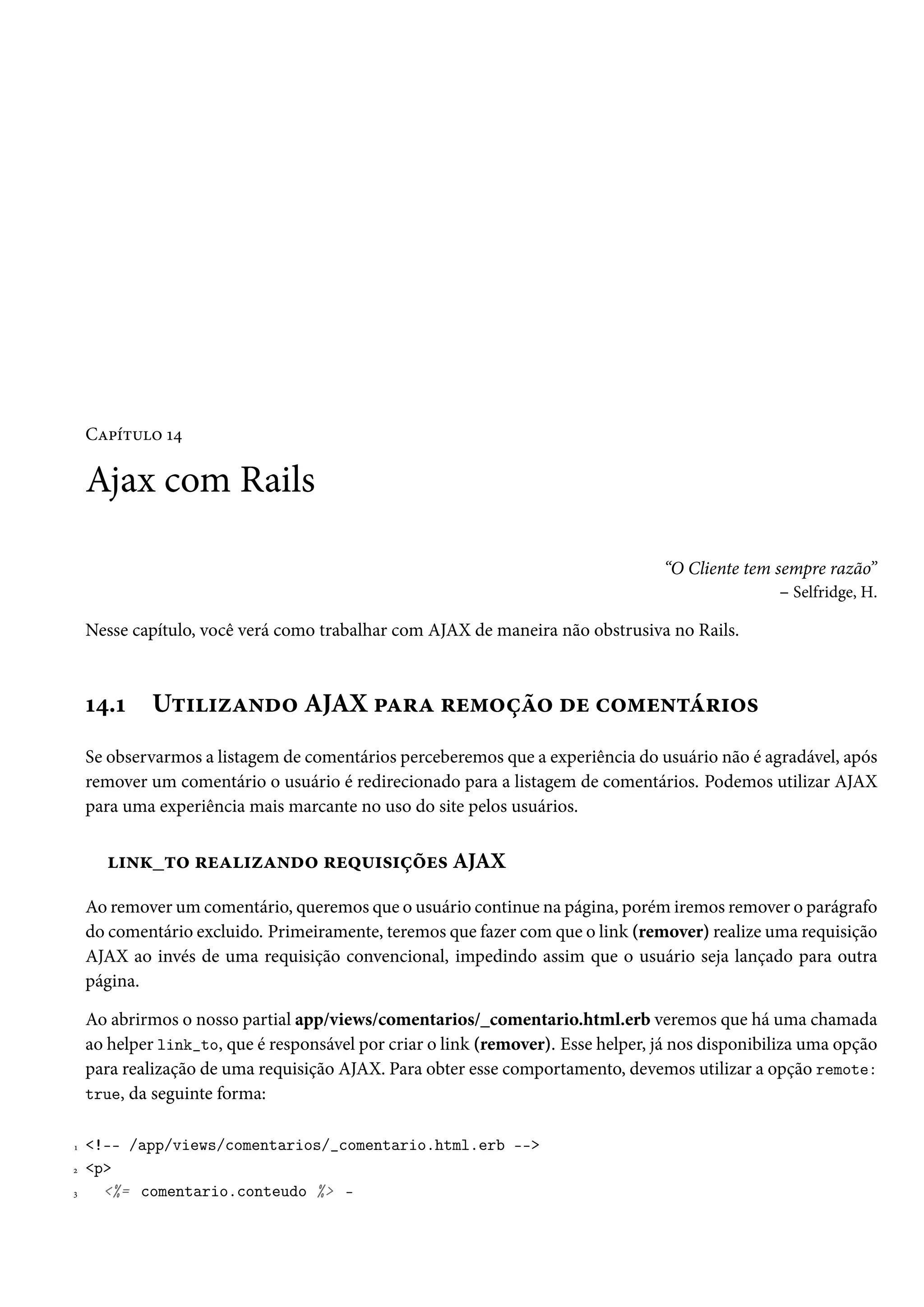 Capítulo 14
Ajax com Rails
“O Cliente tem sempre razão”
– Selfridge, H.
Nesse capítulo, você verá como trabalhar com AJAX de maneira não obstrusiva no Rails.
14.1 Utilizando AJAX para remoção de comentários
Se observarmos a listagem de comentários perceberemos que a experiência do usuário não é agradável, após
remover um comentário o usuário é redirecionado para a listagem de comentários. Podemos utilizar AJAX
para uma experiência mais marcante no uso do site pelos usuários.
link_to realizando requisições AJAX
Ao remover um comentário, queremos que o usuário continue na página, porém iremos remover o parágrafo
do comentário excluido. Primeiramente, teremos que fazer com que o link (remover) realize uma requisição
AJAX ao invés de uma requisição convencional, impedindo assim que o usuário seja lançado para outra
página.
Ao abrirmos o nosso partial app/views/comentarios/_comentario.html.erb veremos que há uma chamada
ao helper link_to, que é responsável por criar o link (remover). Esse helper, já nos disponibiliza uma opção
para realização de uma requisição AJAX. Para obter esse comportamento, devemos utilizar a opção remote:
true, da seguinte forma:
1 <!-- /app/views/comentarios/_comentario.html.erb -->
2 <p>
3 <%= comentario.conteudo %> -
 