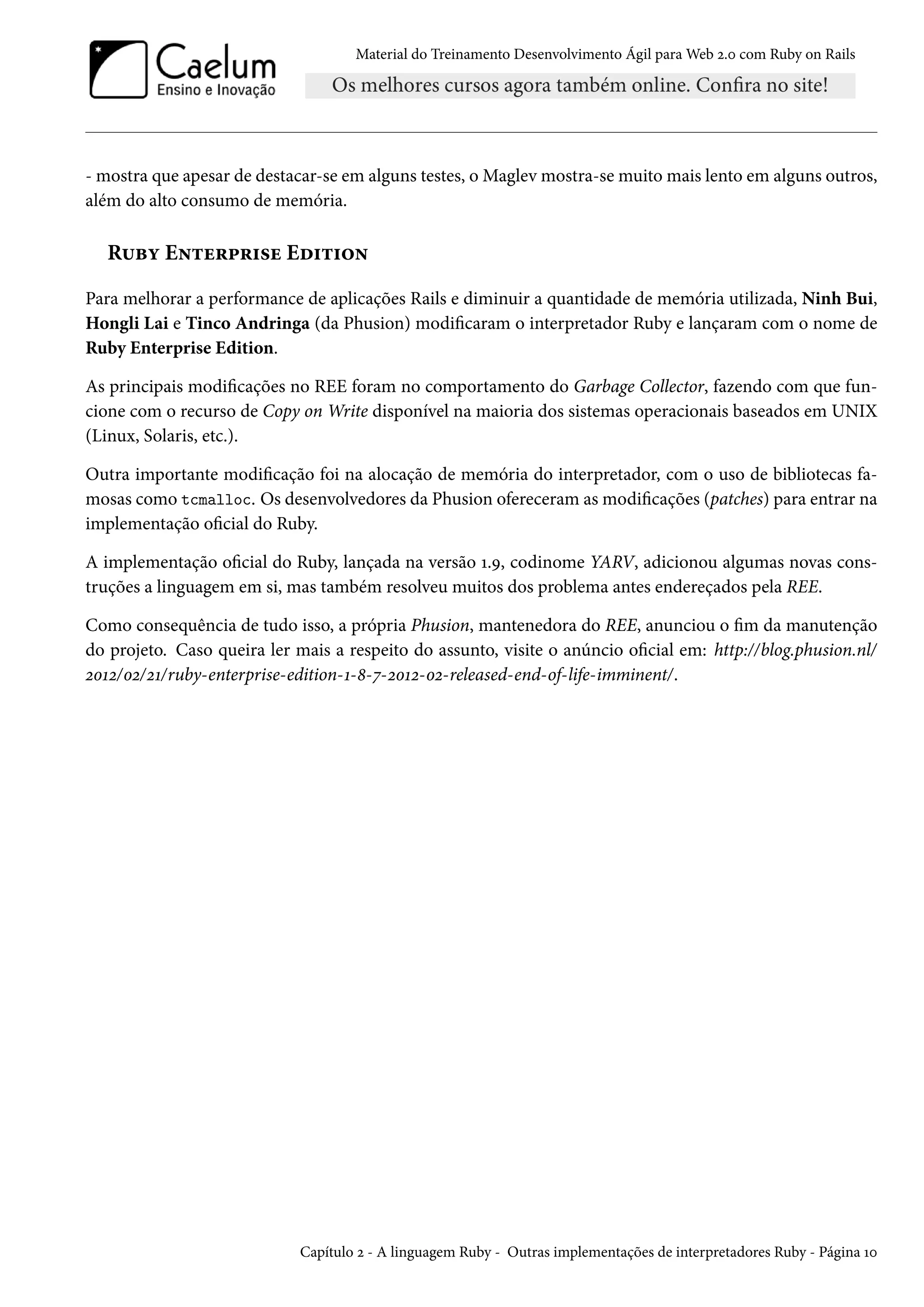 Material do Treinamento Desenvolvimento Ágil para Web 2.0 com Ruby on Rails
- mostra que apesar de destacar-se em alguns testes, o Maglev mostra-se muito mais lento em alguns outros,
além do alto consumo de memória.
Ruby Enterprise Edition
Para melhorar a performance de aplicações Rails e diminuir a quantidade de memória utilizada, Ninh Bui,
Hongli Lai e Tinco Andringa (da Phusion) modificaram o interpretador Ruby e lançaram com o nome de
Ruby Enterprise Edition.
As principais modificações no REE foram no comportamento do Garbage Collector, fazendo com que fun-
cione com o recurso de Copy on Write disponível na maioria dos sistemas operacionais baseados em UNIX
(Linux, Solaris, etc.).
Outra importante modificação foi na alocação de memória do interpretador, com o uso de bibliotecas fa-
mosas como tcmalloc. Os desenvolvedores da Phusion ofereceram as modificações (patches) para entrar na
implementação oficial do Ruby.
A implementação oficial do Ruby, lançada na versão 1.9, codinome YARV, adicionou algumas novas cons-
truções a linguagem em si, mas também resolveu muitos dos problema antes endereçados pela REE.
Como consequência de tudo isso, a própria Phusion, mantenedora do REE, anunciou o fim da manutenção
do projeto. Caso queira ler mais a respeito do assunto, visite o anúncio oficial em: http://blog.phusion.nl/
2012/02/21/ruby-enterprise-edition-1-8-7-2012-02-released-end-of-life-imminent/.
Capítulo 2 - A linguagem Ruby - Outras implementações de interpretadores Ruby - Página 10
 