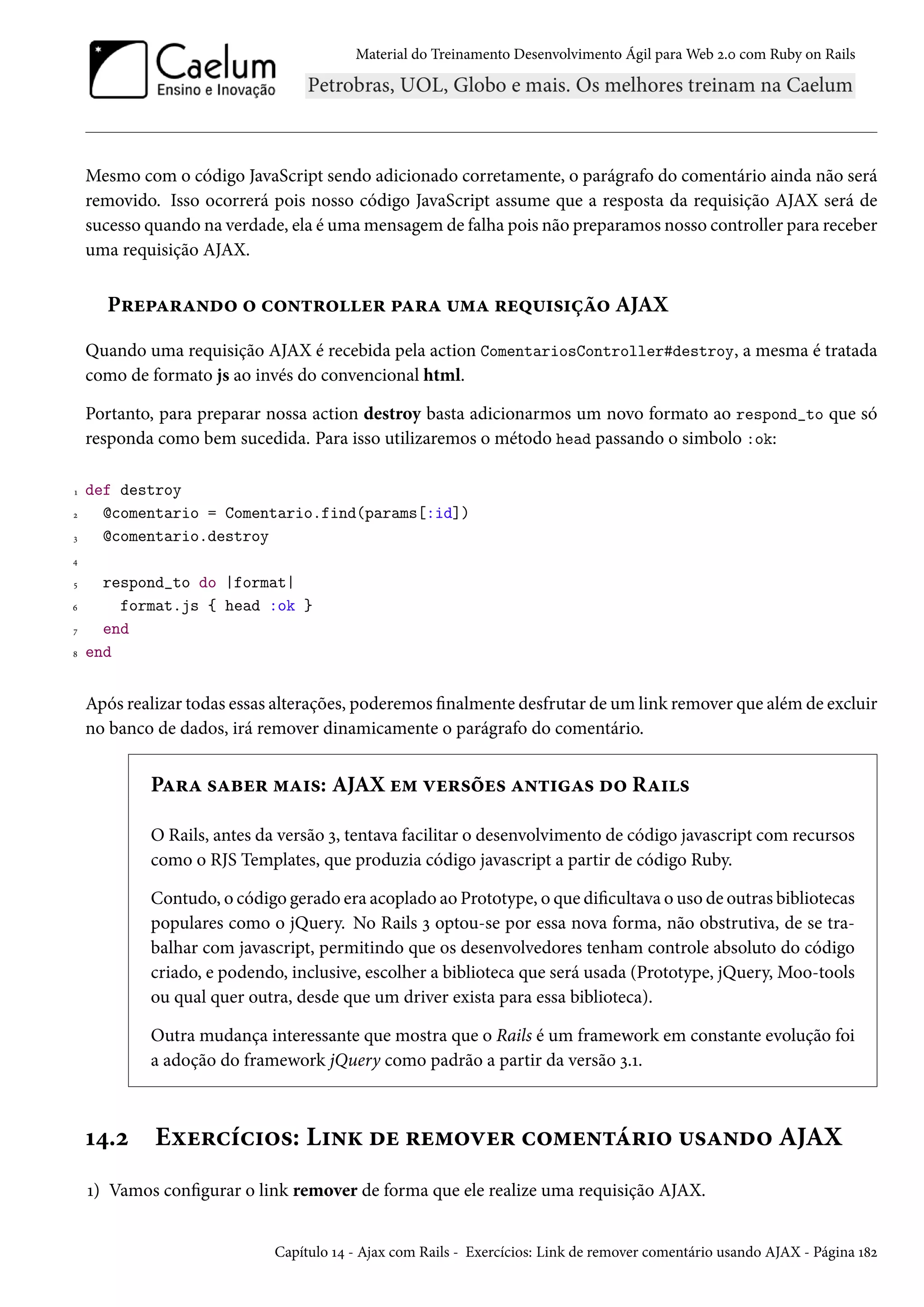Material do Treinamento Desenvolvimento Ágil para Web 2.0 com Ruby on Rails
Mesmo com o código JavaScript sendo adicionado corretamente, o parágrafo do comentário ainda não será
removido. Isso ocorrerá pois nosso código JavaScript assume que a resposta da requisição AJAX será de
sucesso quando na verdade, ela é uma mensagem de falha pois não preparamos nosso controller para receber
uma requisição AJAX.
Preparando o controller para uma requisição AJAX
Quando uma requisição AJAX é recebida pela action ComentariosController#destroy, a mesma é tratada
como de formato js ao invés do convencional html.
Portanto, para preparar nossa action destroy basta adicionarmos um novo formato ao respond_to que só
responda como bem sucedida. Para isso utilizaremos o método head passando o simbolo :ok:
1 def destroy
2 @comentario = Comentario.find(params[:id])
3 @comentario.destroy
4
5 respond_to do |format|
6 format.js { head :ok }
7 end
8 end
Após realizar todas essas alterações, poderemos finalmente desfrutar de um link remover que além de excluir
no banco de dados, irá remover dinamicamente o parágrafo do comentário.
Para saber mais: AJAX em versões antigas do Rails
O Rails, antes da versão 3, tentava facilitar o desenvolvimento de código javascript com recursos
como o RJS Templates, que produzia código javascript a partir de código Ruby.
Contudo, o código gerado era acoplado ao Prototype, o que dificultava o uso de outras bibliotecas
populares como o jQuery. No Rails 3 optou-se por essa nova forma, não obstrutiva, de se tra-
balhar com javascript, permitindo que os desenvolvedores tenham controle absoluto do código
criado, e podendo, inclusive, escolher a biblioteca que será usada (Prototype, jQuery, Moo-tools
ou qual quer outra, desde que um driver exista para essa biblioteca).
Outra mudança interessante que mostra que o Rails é um framework em constante evolução foi
a adoção do framework jQuery como padrão a partir da versão 3.1.
14.2 Exercícios: Link de remover comentário usando AJAX
1) Vamos configurar o link remover de forma que ele realize uma requisição AJAX.
Capítulo 14 - Ajax com Rails - Exercícios: Link de remover comentário usando AJAX - Página 182
 