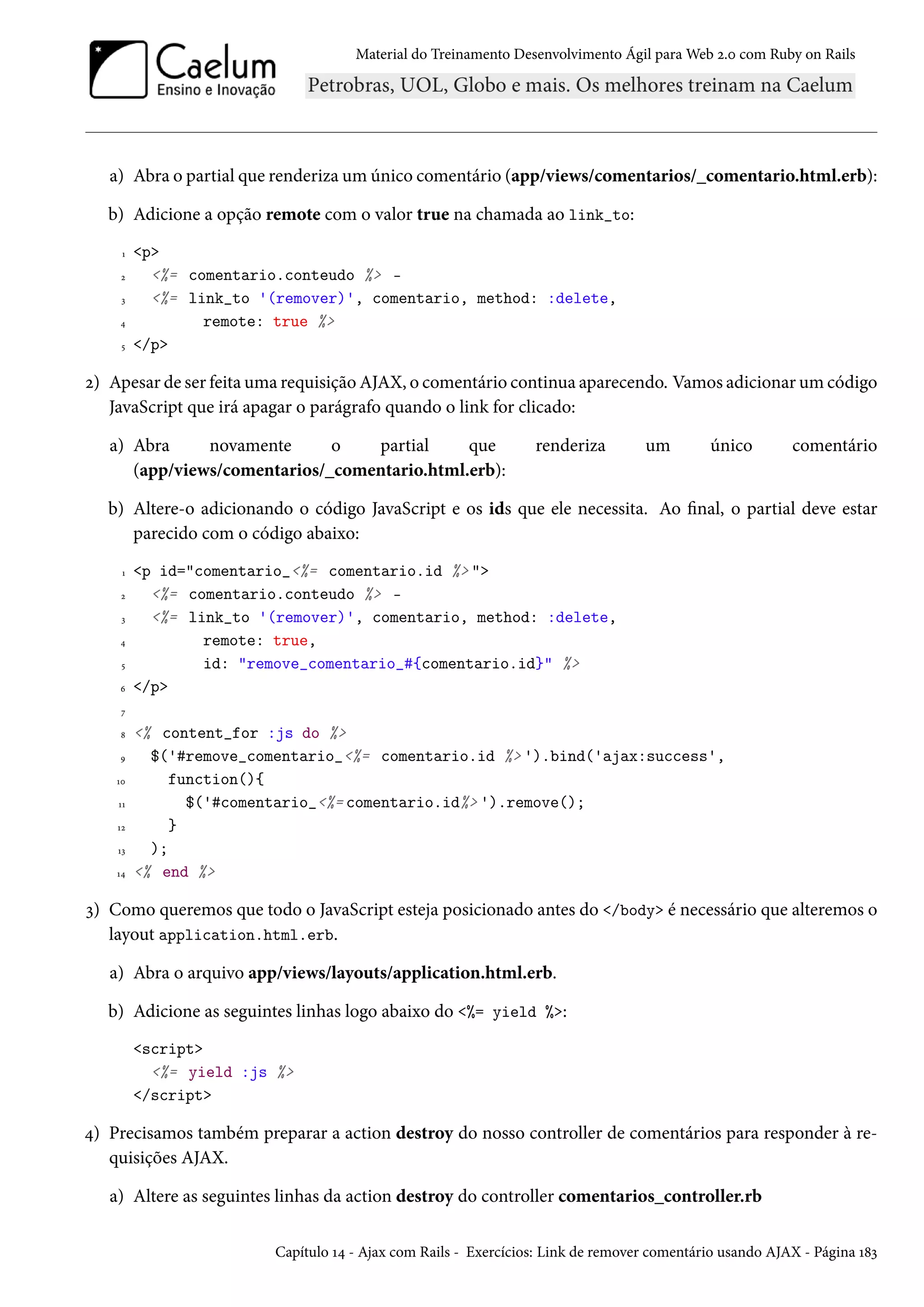 Material do Treinamento Desenvolvimento Ágil para Web 2.0 com Ruby on Rails
a) Abra o partial que renderiza um único comentário (app/views/comentarios/_comentario.html.erb):
b) Adicione a opção remote com o valor true na chamada ao link_to:
1 <p>
2 <%= comentario.conteudo %> -
3 <%= link_to '(remover)', comentario, method: :delete,
4 remote: true %>
5 </p>
2) Apesar de ser feita uma requisição AJAX, o comentário continua aparecendo. Vamos adicionar um código
JavaScript que irá apagar o parágrafo quando o link for clicado:
a) Abra novamente o partial que renderiza um único comentário
(app/views/comentarios/_comentario.html.erb):
b) Altere-o adicionando o código JavaScript e os ids que ele necessita. Ao final, o partial deve estar
parecido com o código abaixo:
1 <p id="comentario_<%= comentario.id %> ">
2 <%= comentario.conteudo %> -
3 <%= link_to '(remover)', comentario, method: :delete,
4 remote: true,
5 id: "remove_comentario_#{comentario.id}" %>
6 </p>
7
8 <% content_for :js do %>
9 $('#remove_comentario_<%= comentario.id %> ').bind('ajax:success',
10 function(){
11 $('#comentario_<%= comentario.id%> ').remove();
12 }
13 );
14 <% end %>
3) Como queremos que todo o JavaScript esteja posicionado antes do </body> é necessário que alteremos o
layout application.html.erb.
a) Abra o arquivo app/views/layouts/application.html.erb.
b) Adicione as seguintes linhas logo abaixo do <%= yield %>:
<script>
<%= yield :js %>
</script>
4) Precisamos também preparar a action destroy do nosso controller de comentários para responder à re-
quisições AJAX.
a) Altere as seguintes linhas da action destroy do controller comentarios_controller.rb
Capítulo 14 - Ajax com Rails - Exercícios: Link de remover comentário usando AJAX - Página 183
 
