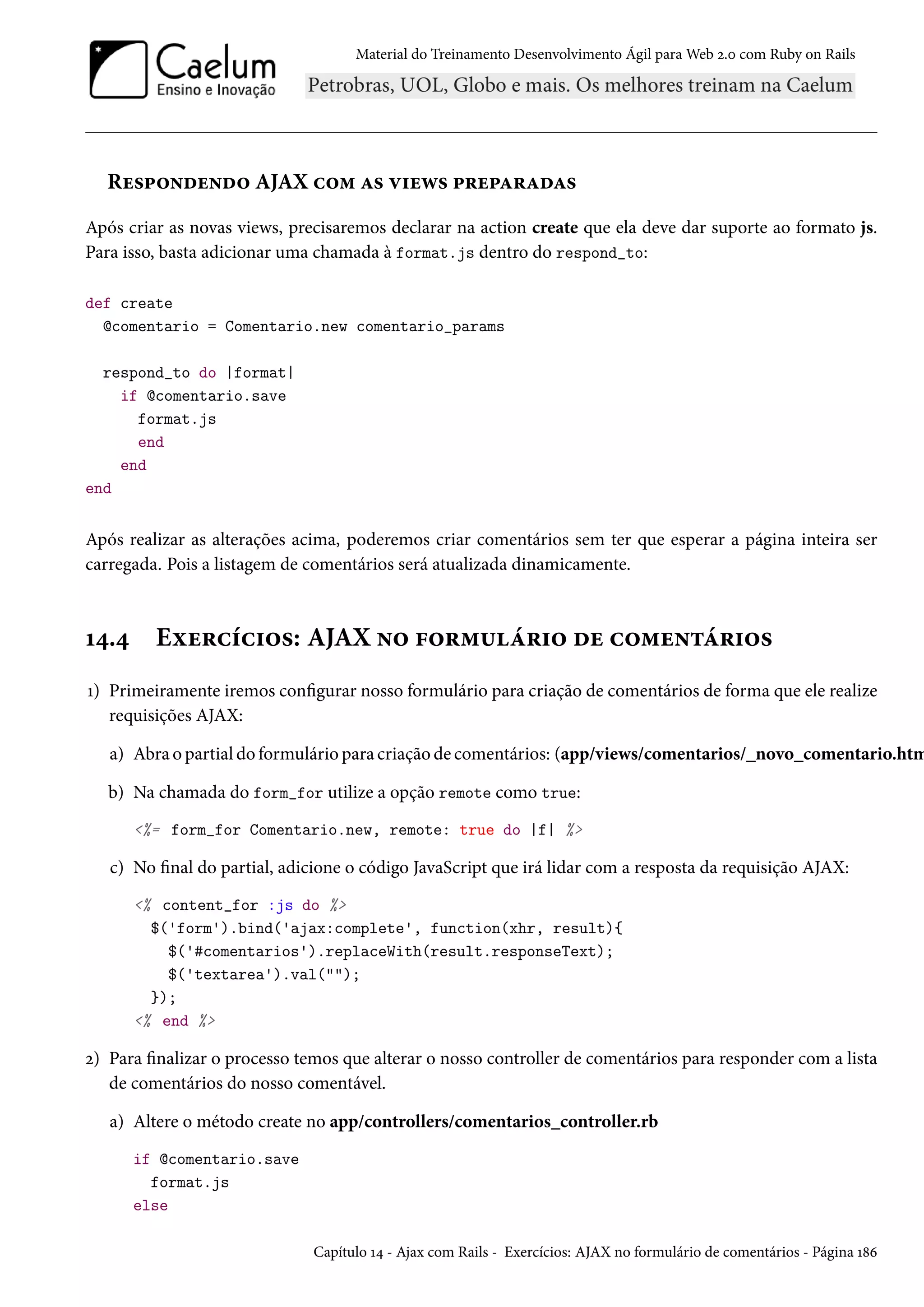 Material do Treinamento Desenvolvimento Ágil para Web 2.0 com Ruby on Rails
Respondendo AJAX com as views preparadas
Após criar as novas views, precisaremos declarar na action create que ela deve dar suporte ao formato js.
Para isso, basta adicionar uma chamada à format.js dentro do respond_to:
def create
@comentario = Comentario.new comentario_params
respond_to do |format|
if @comentario.save
format.js
end
end
end
Após realizar as alterações acima, poderemos criar comentários sem ter que esperar a página inteira ser
carregada. Pois a listagem de comentários será atualizada dinamicamente.
14.4 Exercícios: AJAX no formulário de comentários
1) Primeiramente iremos configurar nosso formulário para criação de comentários de forma que ele realize
requisições AJAX:
a) Abra o partial do formulário para criação de comentários: (app/views/comentarios/_novo_comentario.htm
b) Na chamada do form_for utilize a opção remote como true:
<%= form_for Comentario.new, remote: true do |f| %>
c) No final do partial, adicione o código JavaScript que irá lidar com a resposta da requisição AJAX:
<% content_for :js do %>
$('form').bind('ajax:complete', function(xhr, result){
$('#comentarios').replaceWith(result.responseText);
$('textarea').val("");
});
<% end %>
2) Para finalizar o processo temos que alterar o nosso controller de comentários para responder com a lista
de comentários do nosso comentável.
a) Altere o método create no app/controllers/comentarios_controller.rb
if @comentario.save
format.js
else
Capítulo 14 - Ajax com Rails - Exercícios: AJAX no formulário de comentários - Página 186
 