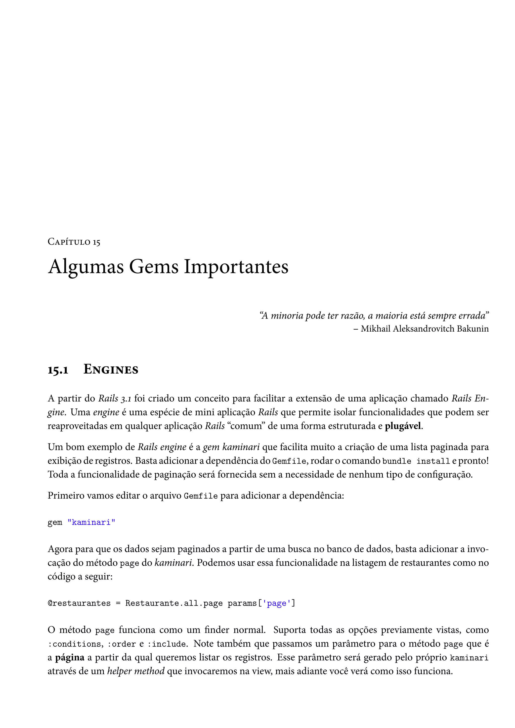 Capítulo 15
Algumas Gems Importantes
“A minoria pode ter razão, a maioria está sempre errada”
– Mikhail Aleksandrovitch Bakunin
15.1 Engines
A partir do Rails 3.1 foi criado um conceito para facilitar a extensão de uma aplicação chamado Rails En-
gine. Uma engine é uma espécie de mini aplicação Rails que permite isolar funcionalidades que podem ser
reaproveitadas em qualquer aplicação Rails “comum” de uma forma estruturada e plugável.
Um bom exemplo de Rails engine é a gem kaminari que facilita muito a criação de uma lista paginada para
exibição de registros. Basta adicionar a dependência do Gemfile, rodar o comando bundle install e pronto!
Toda a funcionalidade de paginação será fornecida sem a necessidade de nenhum tipo de configuração.
Primeiro vamos editar o arquivo Gemfile para adicionar a dependência:
gem "kaminari"
Agora para que os dados sejam paginados a partir de uma busca no banco de dados, basta adicionar a invo-
cação do método page do kaminari. Podemos usar essa funcionalidade na listagem de restaurantes como no
código a seguir:
@restaurantes = Restaurante.all.page params['page']
O método page funciona como um finder normal. Suporta todas as opções previamente vistas, como
:conditions, :order e :include. Note também que passamos um parâmetro para o método page que é
a página a partir da qual queremos listar os registros. Esse parâmetro será gerado pelo próprio kaminari
através de um helper method que invocaremos na view, mais adiante você verá como isso funciona.
 