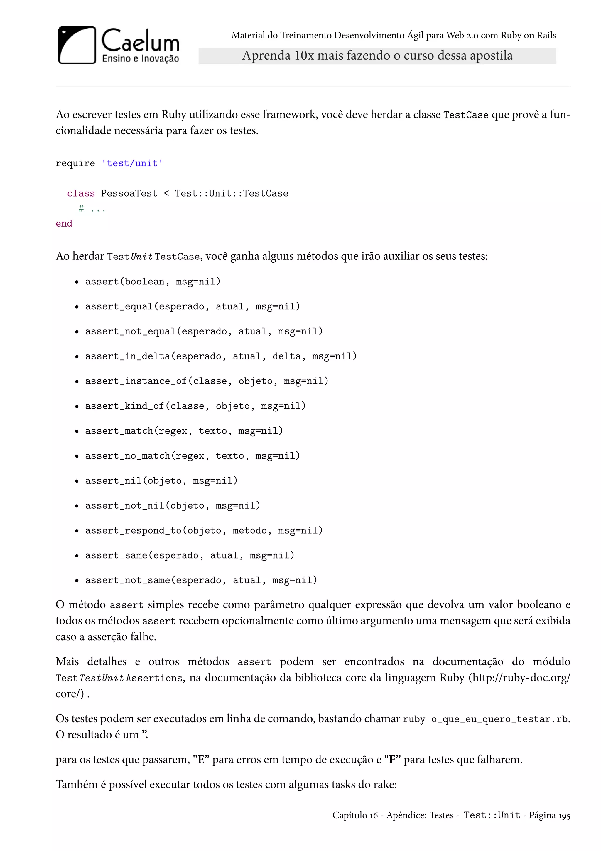 Material do Treinamento Desenvolvimento Ágil para Web 2.0 com Ruby on Rails
Ao escrever testes em Ruby utilizando esse framework, você deve herdar a classe TestCase que provê a fun-
cionalidade necessária para fazer os testes.
require 'test/unit'
class PessoaTest < Test::Unit::TestCase
# ...
end
Ao herdar TestUnit TestCase, você ganha alguns métodos que irão auxiliar os seus testes:
• assert(boolean, msg=nil)
• assert_equal(esperado, atual, msg=nil)
• assert_not_equal(esperado, atual, msg=nil)
• assert_in_delta(esperado, atual, delta, msg=nil)
• assert_instance_of(classe, objeto, msg=nil)
• assert_kind_of(classe, objeto, msg=nil)
• assert_match(regex, texto, msg=nil)
• assert_no_match(regex, texto, msg=nil)
• assert_nil(objeto, msg=nil)
• assert_not_nil(objeto, msg=nil)
• assert_respond_to(objeto, metodo, msg=nil)
• assert_same(esperado, atual, msg=nil)
• assert_not_same(esperado, atual, msg=nil)
O método assert simples recebe como parâmetro qualquer expressão que devolva um valor booleano e
todos os métodos assert recebem opcionalmente como último argumento uma mensagem que será exibida
caso a asserção falhe.
Mais detalhes e outros métodos assert podem ser encontrados na documentação do módulo
TestTestUnit Assertions, na documentação da biblioteca core da linguagem Ruby (http://ruby-doc.org/
core/) .
Os testes podem ser executados em linha de comando, bastando chamar ruby o_que_eu_quero_testar.rb.
O resultado é um ”.
para os testes que passarem, "E” para erros em tempo de execução e "F” para testes que falharem.
Também é possível executar todos os testes com algumas tasks do rake:
Capítulo 16 - Apêndice: Testes - Test::Unit - Página 195
 