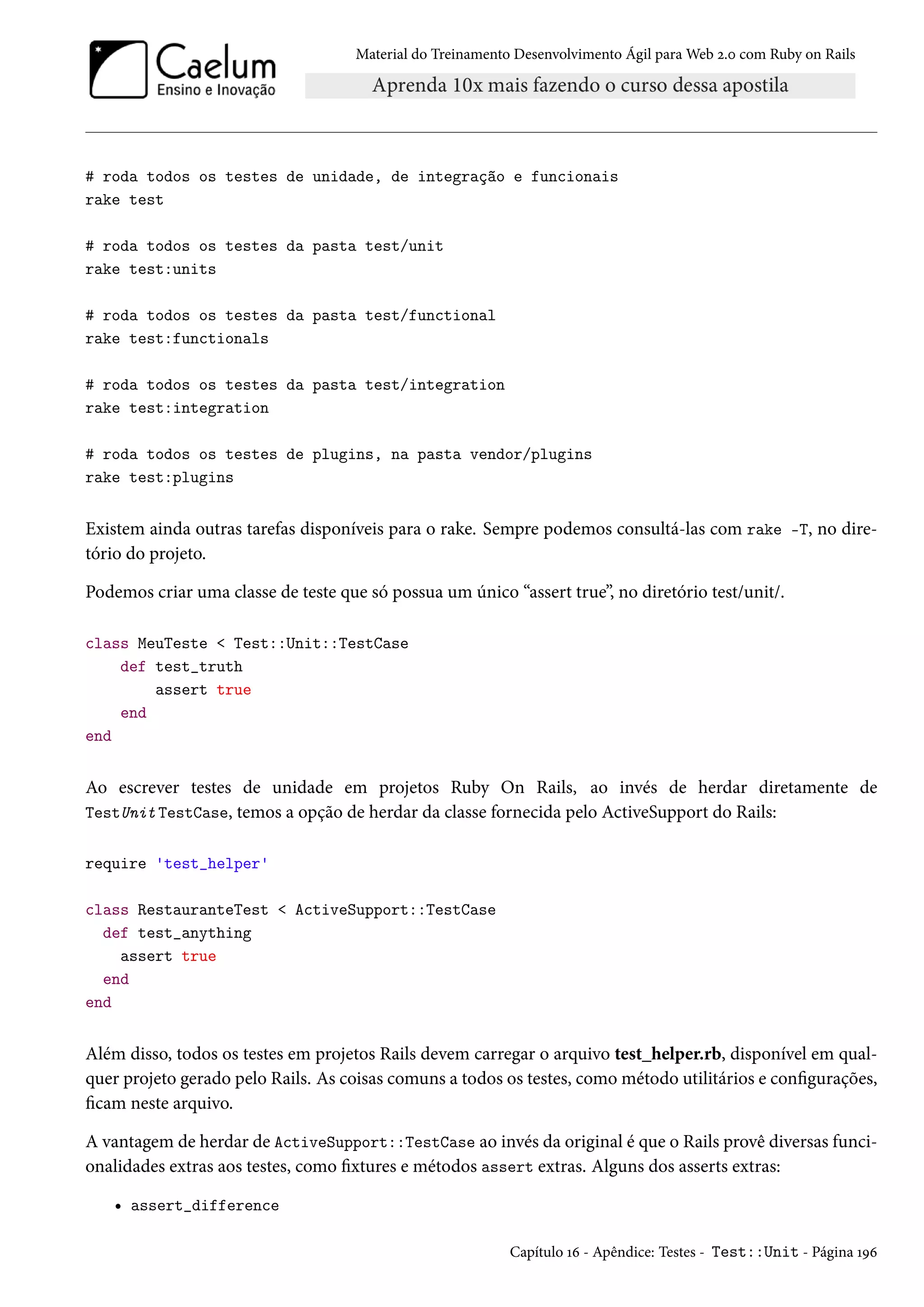 Material do Treinamento Desenvolvimento Ágil para Web 2.0 com Ruby on Rails
# roda todos os testes de unidade, de integração e funcionais
rake test
# roda todos os testes da pasta test/unit
rake test:units
# roda todos os testes da pasta test/functional
rake test:functionals
# roda todos os testes da pasta test/integration
rake test:integration
# roda todos os testes de plugins, na pasta vendor/plugins
rake test:plugins
Existem ainda outras tarefas disponíveis para o rake. Sempre podemos consultá-las com rake -T, no dire-
tório do projeto.
Podemos criar uma classe de teste que só possua um único “assert true”, no diretório test/unit/.
class MeuTeste < Test::Unit::TestCase
def test_truth
assert true
end
end
Ao escrever testes de unidade em projetos Ruby On Rails, ao invés de herdar diretamente de
TestUnit TestCase, temos a opção de herdar da classe fornecida pelo ActiveSupport do Rails:
require 'test_helper'
class RestauranteTest < ActiveSupport::TestCase
def test_anything
assert true
end
end
Além disso, todos os testes em projetos Rails devem carregar o arquivo test_helper.rb, disponível em qual-
quer projeto gerado pelo Rails. As coisas comuns a todos os testes, como método utilitários e configurações,
ficam neste arquivo.
A vantagem de herdar de ActiveSupport::TestCase ao invés da original é que o Rails provê diversas funci-
onalidades extras aos testes, como fixtures e métodos assert extras. Alguns dos asserts extras:
• assert_difference
Capítulo 16 - Apêndice: Testes - Test::Unit - Página 196
 