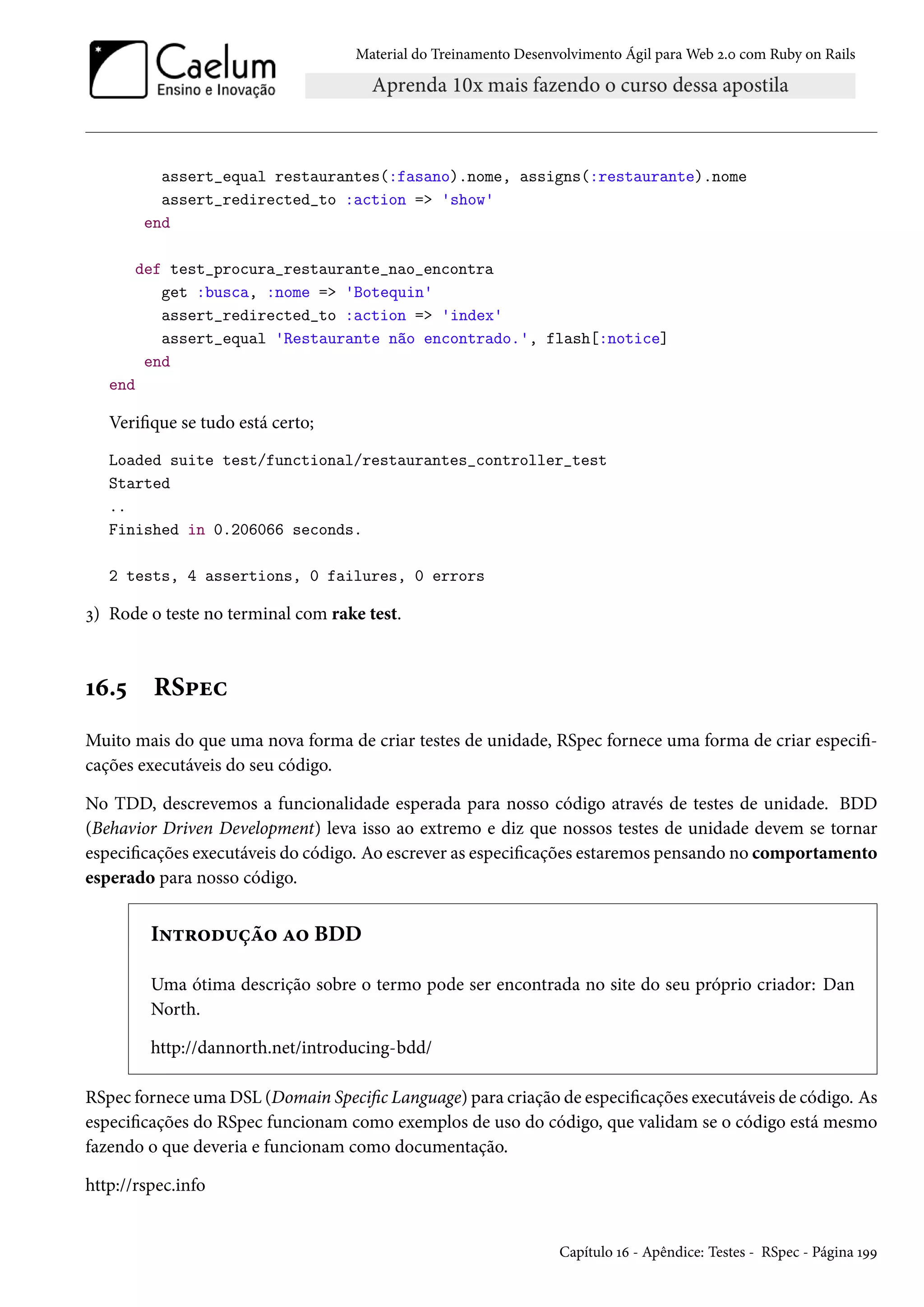 Material do Treinamento Desenvolvimento Ágil para Web 2.0 com Ruby on Rails
assert_equal restaurantes(:fasano).nome, assigns(:restaurante).nome
assert_redirected_to :action => 'show'
end
def test_procura_restaurante_nao_encontra
get :busca, :nome => 'Botequin'
assert_redirected_to :action => 'index'
assert_equal 'Restaurante não encontrado.', flash[:notice]
end
end
Verifique se tudo está certo;
Loaded suite test/functional/restaurantes_controller_test
Started
..
Finished in 0.206066 seconds.
2 tests, 4 assertions, 0 failures, 0 errors
3) Rode o teste no terminal com rake test.
16.5 RSpec
Muito mais do que uma nova forma de criar testes de unidade, RSpec fornece uma forma de criar especifi-
cações executáveis do seu código.
No TDD, descrevemos a funcionalidade esperada para nosso código através de testes de unidade. BDD
(Behavior Driven Development) leva isso ao extremo e diz que nossos testes de unidade devem se tornar
especificações executáveis do código. Ao escrever as especificações estaremos pensando no comportamento
esperado para nosso código.
Introdução ao BDD
Uma ótima descrição sobre o termo pode ser encontrada no site do seu próprio criador: Dan
North.
http://dannorth.net/introducing-bdd/
RSpec fornece uma DSL (Domain Specific Language) para criação de especificações executáveis de código. As
especificações do RSpec funcionam como exemplos de uso do código, que validam se o código está mesmo
fazendo o que deveria e funcionam como documentação.
http://rspec.info
Capítulo 16 - Apêndice: Testes - RSpec - Página 199
 