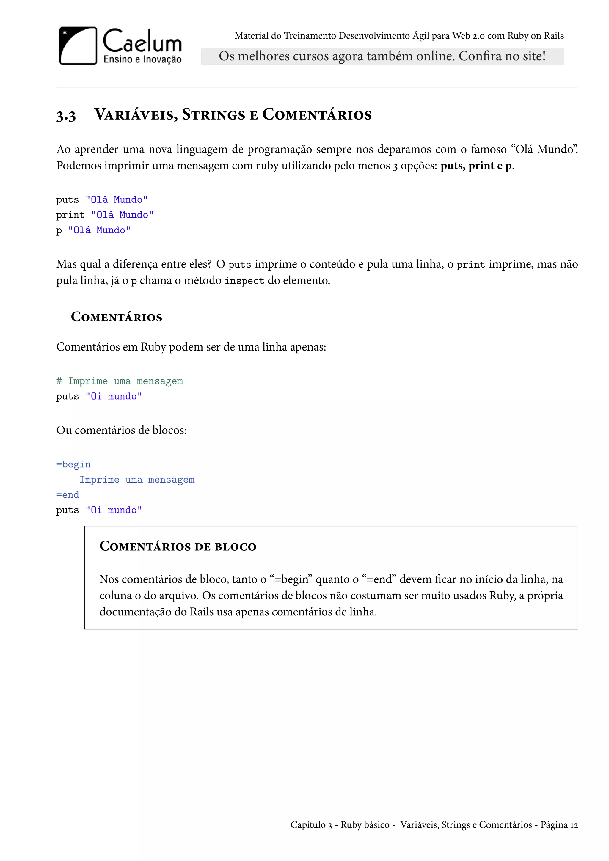 Material do Treinamento Desenvolvimento Ágil para Web 2.0 com Ruby on Rails
3.3 Variáveis, Strings e Comentários
Ao aprender uma nova linguagem de programação sempre nos deparamos com o famoso “Olá Mundo”.
Podemos imprimir uma mensagem com ruby utilizando pelo menos 3 opções: puts, print e p.
puts "Olá Mundo"
print "Olá Mundo"
p "Olá Mundo"
Mas qual a diferença entre eles? O puts imprime o conteúdo e pula uma linha, o print imprime, mas não
pula linha, já o p chama o método inspect do elemento.
Comentários
Comentários em Ruby podem ser de uma linha apenas:
# Imprime uma mensagem
puts "Oi mundo"
Ou comentários de blocos:
=begin
Imprime uma mensagem
=end
puts "Oi mundo"
Comentários de bloco
Nos comentários de bloco, tanto o “=begin” quanto o “=end” devem ficar no início da linha, na
coluna 0 do arquivo. Os comentários de blocos não costumam ser muito usados Ruby, a própria
documentação do Rails usa apenas comentários de linha.
Capítulo 3 - Ruby básico - Variáveis, Strings e Comentários - Página 12
 
