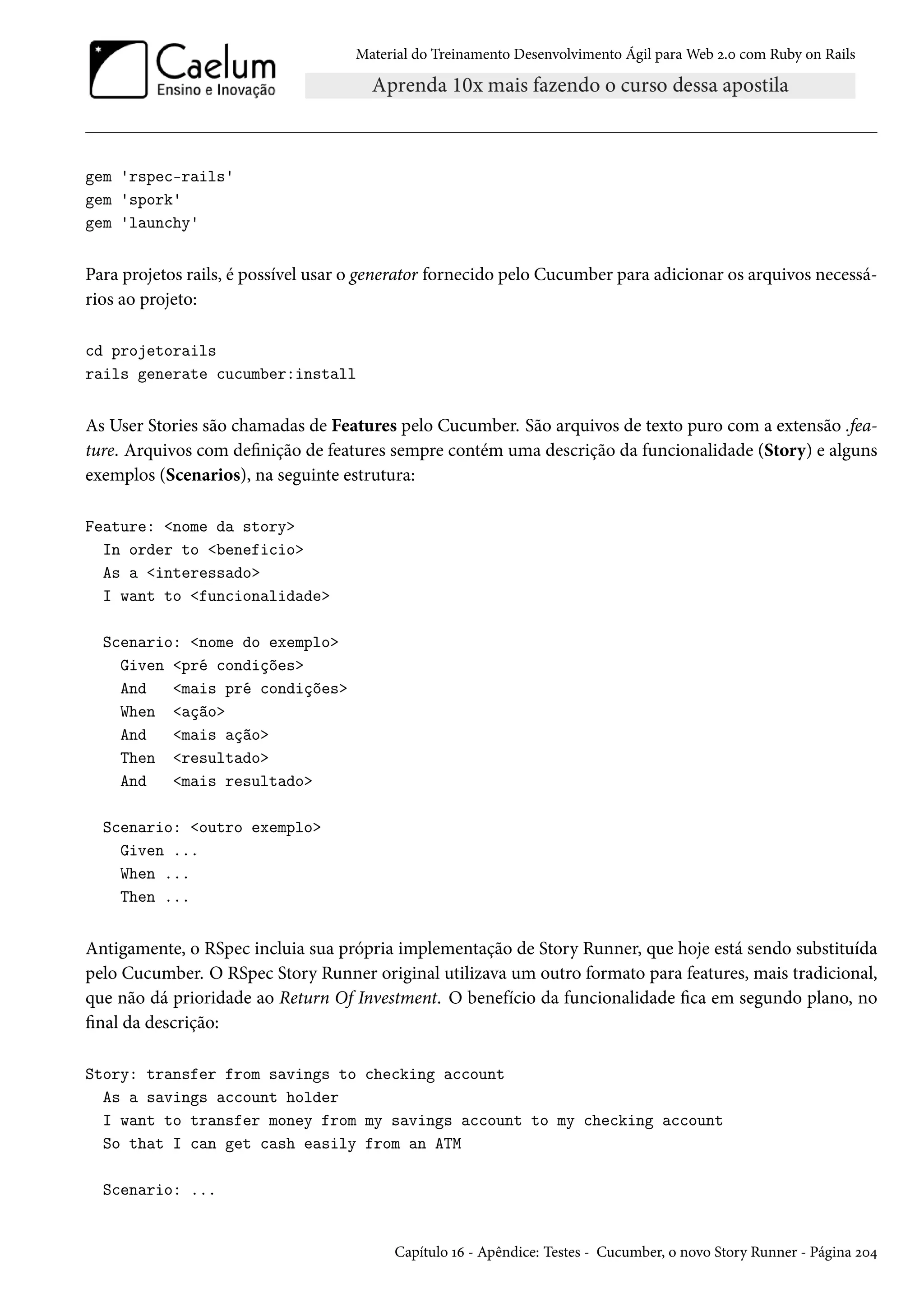 Material do Treinamento Desenvolvimento Ágil para Web 2.0 com Ruby on Rails
gem 'rspec-rails'
gem 'spork'
gem 'launchy'
Para projetos rails, é possível usar o generator fornecido pelo Cucumber para adicionar os arquivos necessá-
rios ao projeto:
cd projetorails
rails generate cucumber:install
As User Stories são chamadas de Features pelo Cucumber. São arquivos de texto puro com a extensão .fea-
ture. Arquivos com definição de features sempre contém uma descrição da funcionalidade (Story) e alguns
exemplos (Scenarios), na seguinte estrutura:
Feature: <nome da story>
In order to <beneficio>
As a <interessado>
I want to <funcionalidade>
Scenario: <nome do exemplo>
Given <pré condições>
And <mais pré condições>
When <ação>
And <mais ação>
Then <resultado>
And <mais resultado>
Scenario: <outro exemplo>
Given ...
When ...
Then ...
Antigamente, o RSpec incluia sua própria implementação de Story Runner, que hoje está sendo substituída
pelo Cucumber. O RSpec Story Runner original utilizava um outro formato para features, mais tradicional,
que não dá prioridade ao Return Of Investment. O benefício da funcionalidade fica em segundo plano, no
final da descrição:
Story: transfer from savings to checking account
As a savings account holder
I want to transfer money from my savings account to my checking account
So that I can get cash easily from an ATM
Scenario: ...
Capítulo 16 - Apêndice: Testes - Cucumber, o novo Story Runner - Página 204
 
