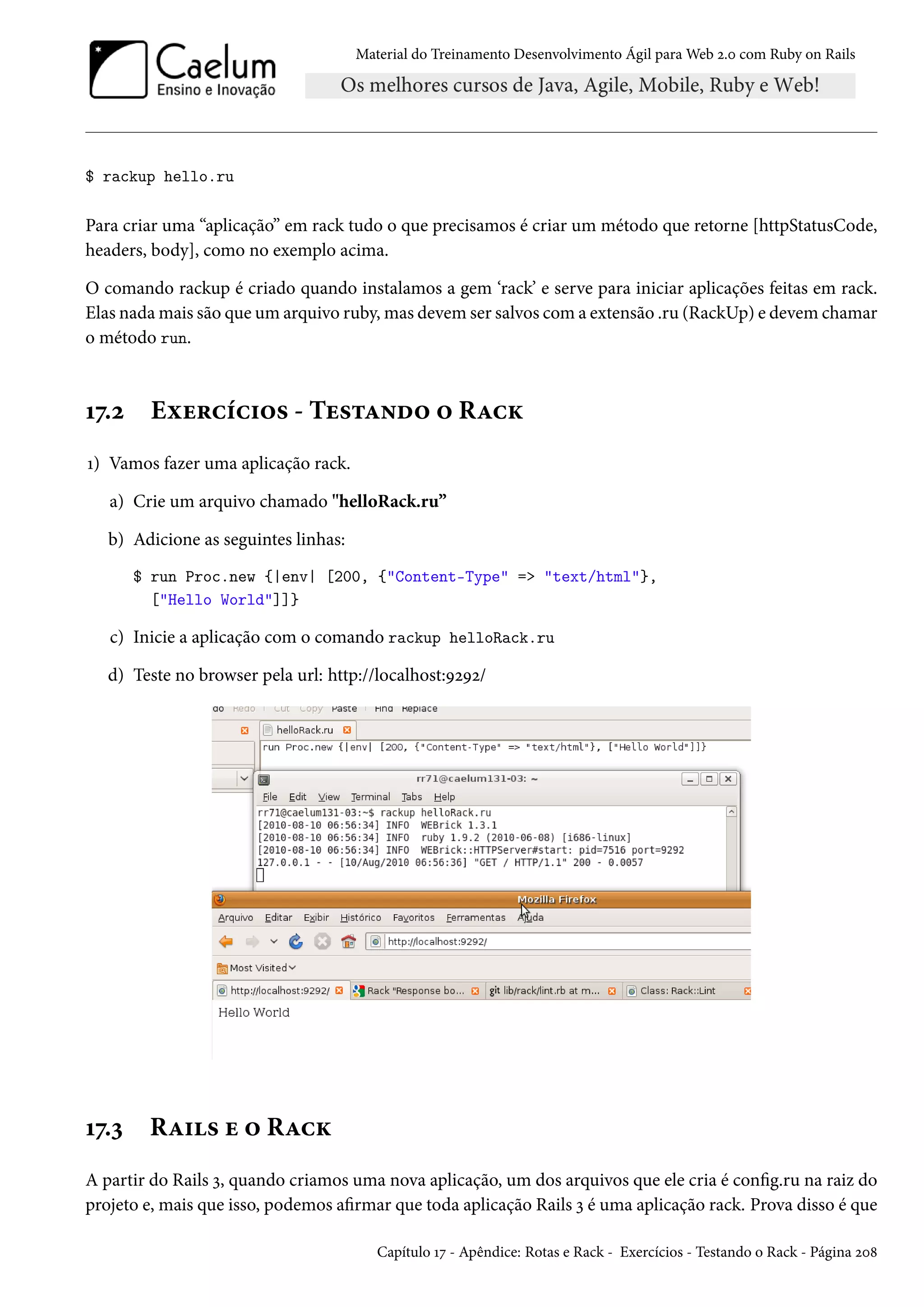 Material do Treinamento Desenvolvimento Ágil para Web 2.0 com Ruby on Rails
$ rackup hello.ru
Para criar uma “aplicação” em rack tudo o que precisamos é criar um método que retorne [httpStatusCode,
headers, body], como no exemplo acima.
O comando rackup é criado quando instalamos a gem ‘rack’ e serve para iniciar aplicações feitas em rack.
Elas nada mais são que um arquivo ruby, mas devem ser salvos com a extensão .ru (RackUp) e devem chamar
o método run.
17.2 Exercícios - Testando o Rack
1) Vamos fazer uma aplicação rack.
a) Crie um arquivo chamado "helloRack.ru”
b) Adicione as seguintes linhas:
$ run Proc.new {|env| [200, {"Content-Type" => "text/html"},
["Hello World"]]}
c) Inicie a aplicação com o comando rackup helloRack.ru
d) Teste no browser pela url: http://localhost:9292/
17.3 Rails e o Rack
A partir do Rails 3, quando criamos uma nova aplicação, um dos arquivos que ele cria é config.ru na raiz do
projeto e, mais que isso, podemos afirmar que toda aplicação Rails 3 é uma aplicação rack. Prova disso é que
Capítulo 17 - Apêndice: Rotas e Rack - Exercícios - Testando o Rack - Página 208
 