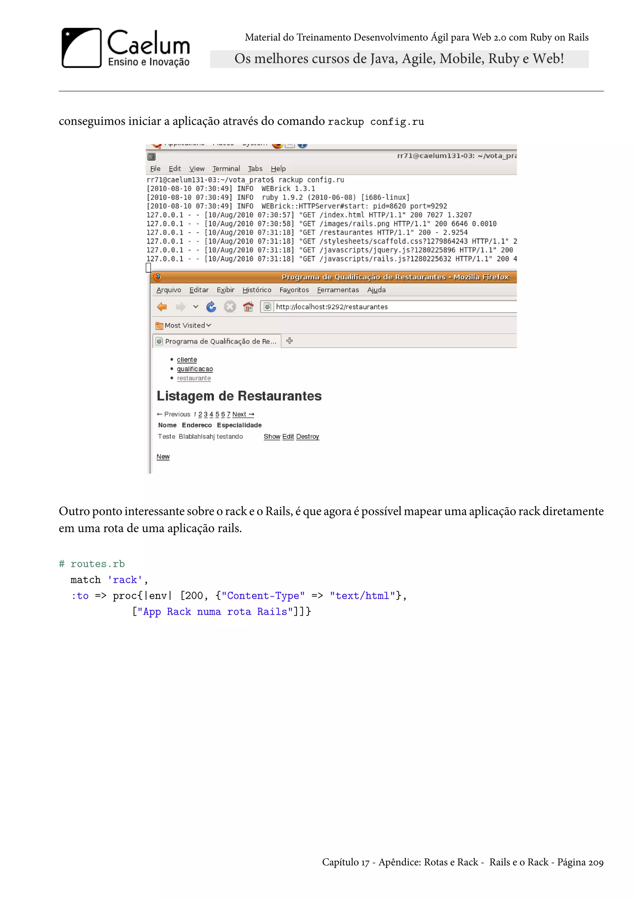 Material do Treinamento Desenvolvimento Ágil para Web 2.0 com Ruby on Rails
conseguimos iniciar a aplicação através do comando rackup config.ru
Outro ponto interessante sobre o rack e o Rails, é que agora é possível mapear uma aplicação rack diretamente
em uma rota de uma aplicação rails.
# routes.rb
match 'rack',
:to => proc{|env| [200, {"Content-Type" => "text/html"},
["App Rack numa rota Rails"]]}
Capítulo 17 - Apêndice: Rotas e Rack - Rails e o Rack - Página 209
 