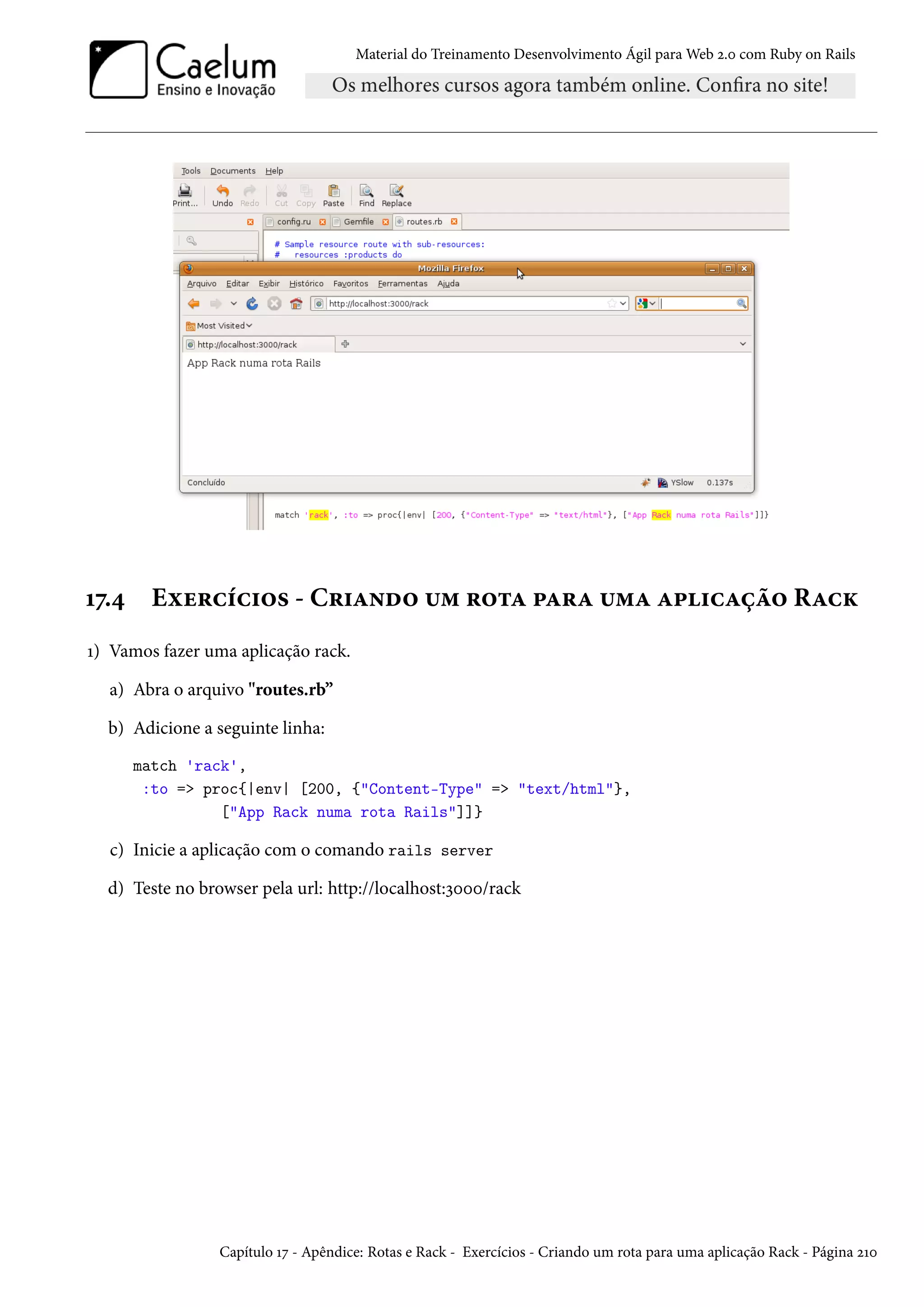 Material do Treinamento Desenvolvimento Ágil para Web 2.0 com Ruby on Rails
17.4 Exercícios - Criando um rota para uma aplicação Rack
1) Vamos fazer uma aplicação rack.
a) Abra o arquivo "routes.rb”
b) Adicione a seguinte linha:
match 'rack',
:to => proc{|env| [200, {"Content-Type" => "text/html"},
["App Rack numa rota Rails"]]}
c) Inicie a aplicação com o comando rails server
d) Teste no browser pela url: http://localhost:3000/rack
Capítulo 17 - Apêndice: Rotas e Rack - Exercícios - Criando um rota para uma aplicação Rack - Página 210
 