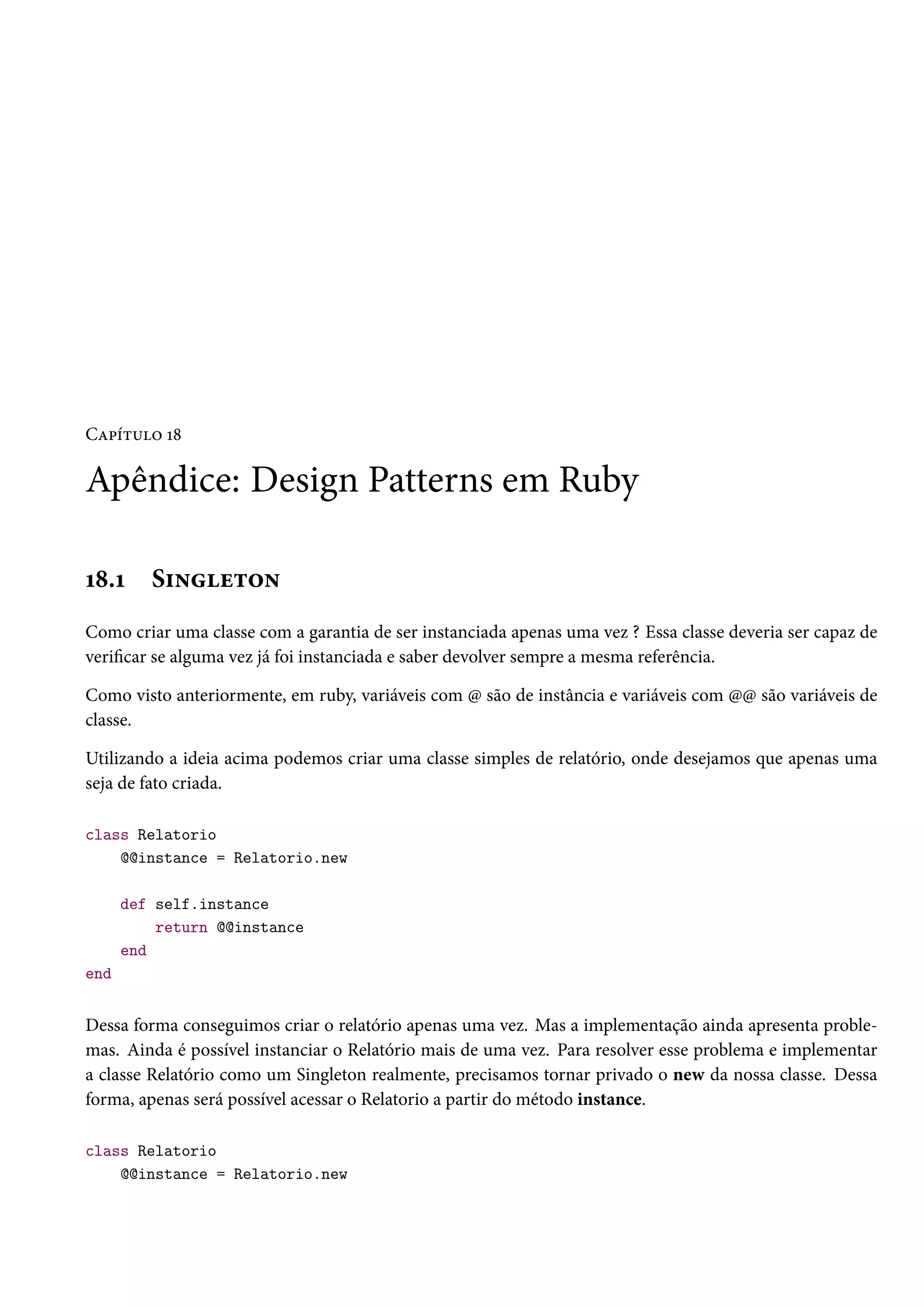 Capítulo 18
Apêndice: Design Patterns em Ruby
18.1 Singleton
Como criar uma classe com a garantia de ser instanciada apenas uma vez ? Essa classe deveria ser capaz de
verificar se alguma vez já foi instanciada e saber devolver sempre a mesma referência.
Como visto anteriormente, em ruby, variáveis com @ são de instância e variáveis com @@ são variáveis de
classe.
Utilizando a ideia acima podemos criar uma classe simples de relatório, onde desejamos que apenas uma
seja de fato criada.
class Relatorio
@@instance = Relatorio.new
def self.instance
return @@instance
end
end
Dessa forma conseguimos criar o relatório apenas uma vez. Mas a implementação ainda apresenta proble-
mas. Ainda é possível instanciar o Relatório mais de uma vez. Para resolver esse problema e implementar
a classe Relatório como um Singleton realmente, precisamos tornar privado o new da nossa classe. Dessa
forma, apenas será possível acessar o Relatorio a partir do método instance.
class Relatorio
@@instance = Relatorio.new
 