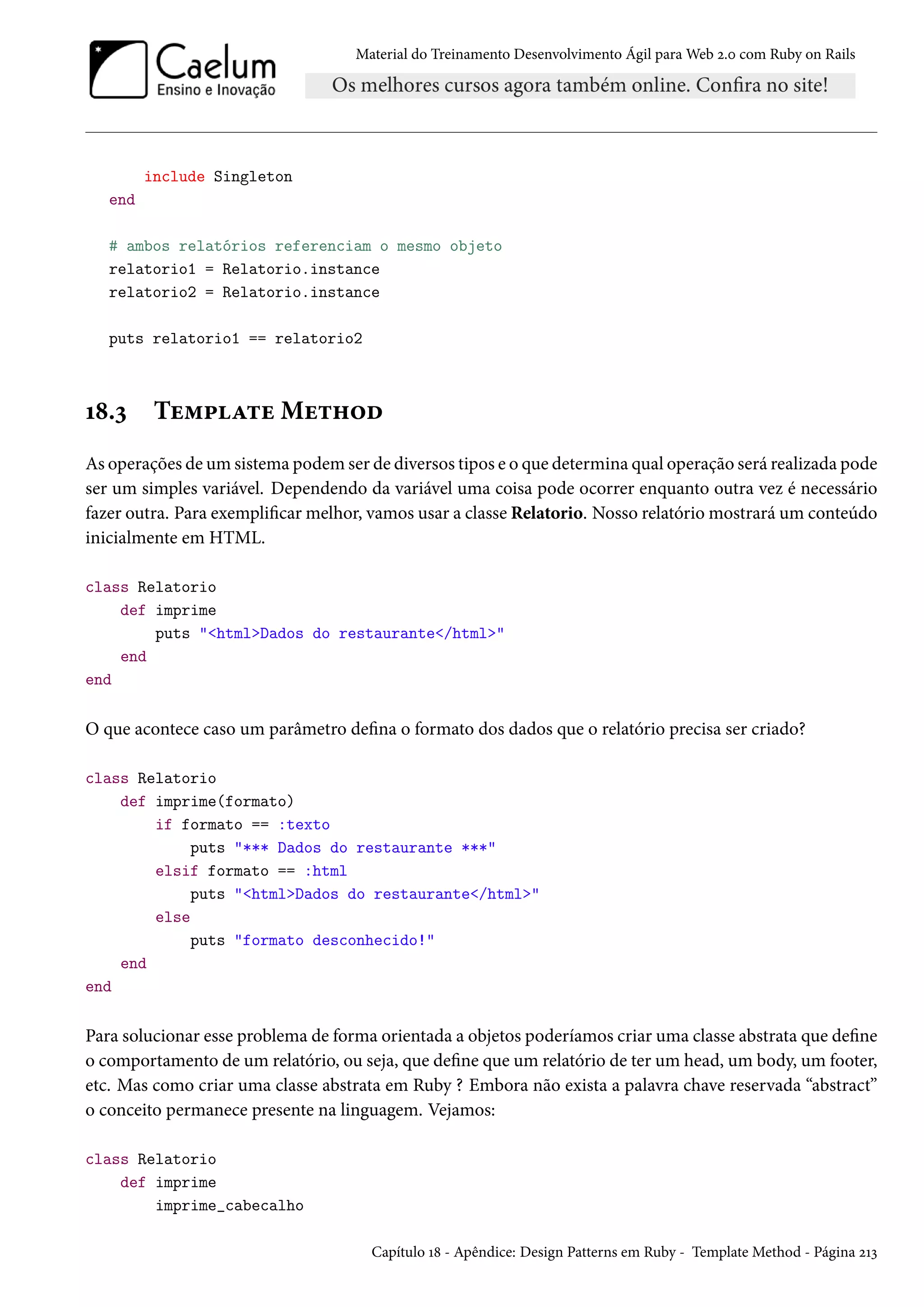 Material do Treinamento Desenvolvimento Ágil para Web 2.0 com Ruby on Rails
include Singleton
end
# ambos relatórios referenciam o mesmo objeto
relatorio1 = Relatorio.instance
relatorio2 = Relatorio.instance
puts relatorio1 == relatorio2
18.3 Template Method
As operações de um sistema podem ser de diversos tipos e o que determina qual operação será realizada pode
ser um simples variável. Dependendo da variável uma coisa pode ocorrer enquanto outra vez é necessário
fazer outra. Para exemplificar melhor, vamos usar a classe Relatorio. Nosso relatório mostrará um conteúdo
inicialmente em HTML.
class Relatorio
def imprime
puts "<html>Dados do restaurante</html>"
end
end
O que acontece caso um parâmetro defina o formato dos dados que o relatório precisa ser criado?
class Relatorio
def imprime(formato)
if formato == :texto
puts "*** Dados do restaurante ***"
elsif formato == :html
puts "<html>Dados do restaurante</html>"
else
puts "formato desconhecido!"
end
end
Para solucionar esse problema de forma orientada a objetos poderíamos criar uma classe abstrata que define
o comportamento de um relatório, ou seja, que define que um relatório de ter um head, um body, um footer,
etc. Mas como criar uma classe abstrata em Ruby ? Embora não exista a palavra chave reservada “abstract”
o conceito permanece presente na linguagem. Vejamos:
class Relatorio
def imprime
imprime_cabecalho
Capítulo 18 - Apêndice: Design Patterns em Ruby - Template Method - Página 213
 