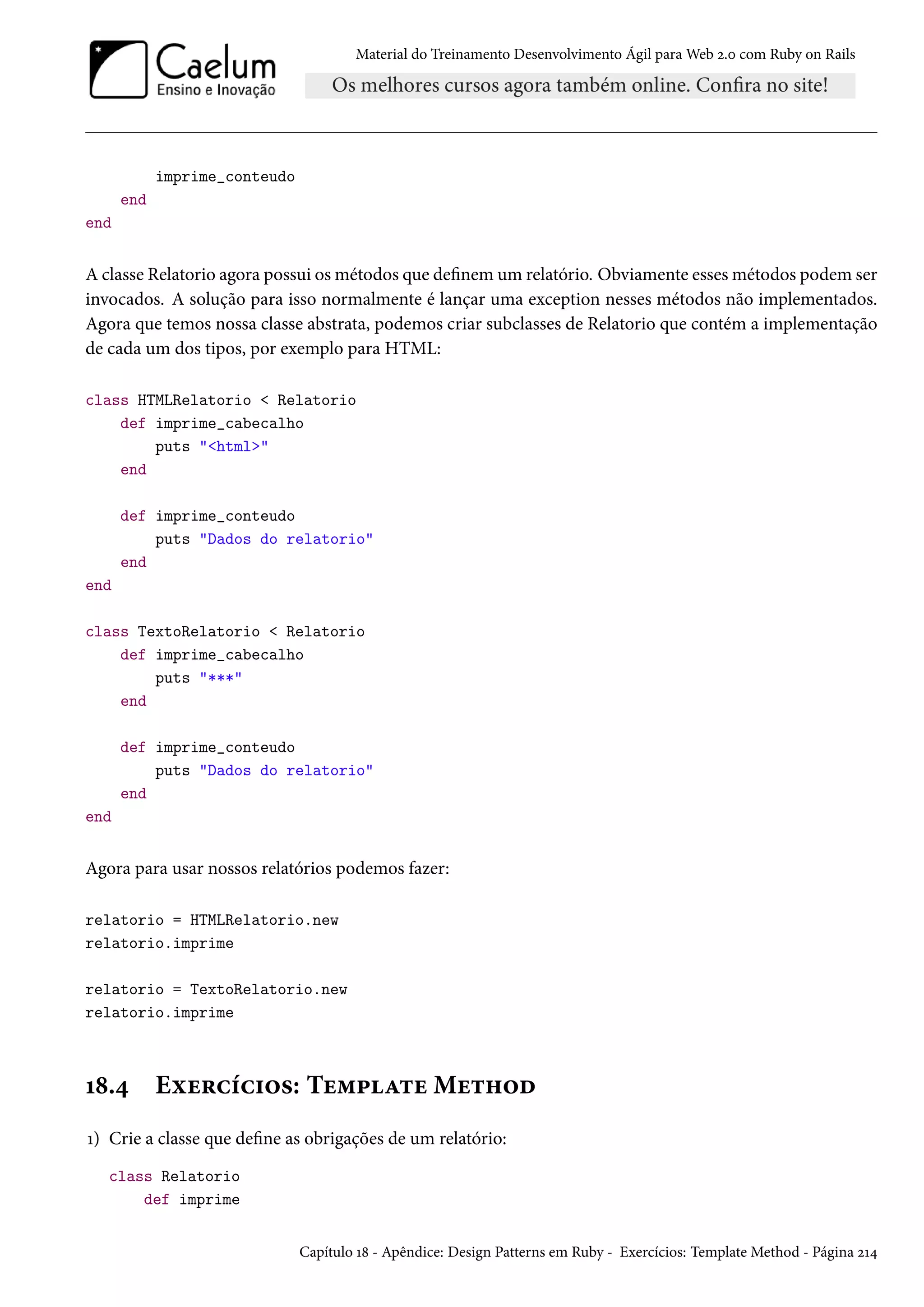 Material do Treinamento Desenvolvimento Ágil para Web 2.0 com Ruby on Rails
imprime_conteudo
end
end
A classe Relatorio agora possui os métodos que definem um relatório. Obviamente esses métodos podem ser
invocados. A solução para isso normalmente é lançar uma exception nesses métodos não implementados.
Agora que temos nossa classe abstrata, podemos criar subclasses de Relatorio que contém a implementação
de cada um dos tipos, por exemplo para HTML:
class HTMLRelatorio < Relatorio
def imprime_cabecalho
puts "<html>"
end
def imprime_conteudo
puts "Dados do relatorio"
end
end
class TextoRelatorio < Relatorio
def imprime_cabecalho
puts "***"
end
def imprime_conteudo
puts "Dados do relatorio"
end
end
Agora para usar nossos relatórios podemos fazer:
relatorio = HTMLRelatorio.new
relatorio.imprime
relatorio = TextoRelatorio.new
relatorio.imprime
18.4 Exercícios: Template Method
1) Crie a classe que define as obrigações de um relatório:
class Relatorio
def imprime
Capítulo 18 - Apêndice: Design Patterns em Ruby - Exercícios: Template Method - Página 214
 