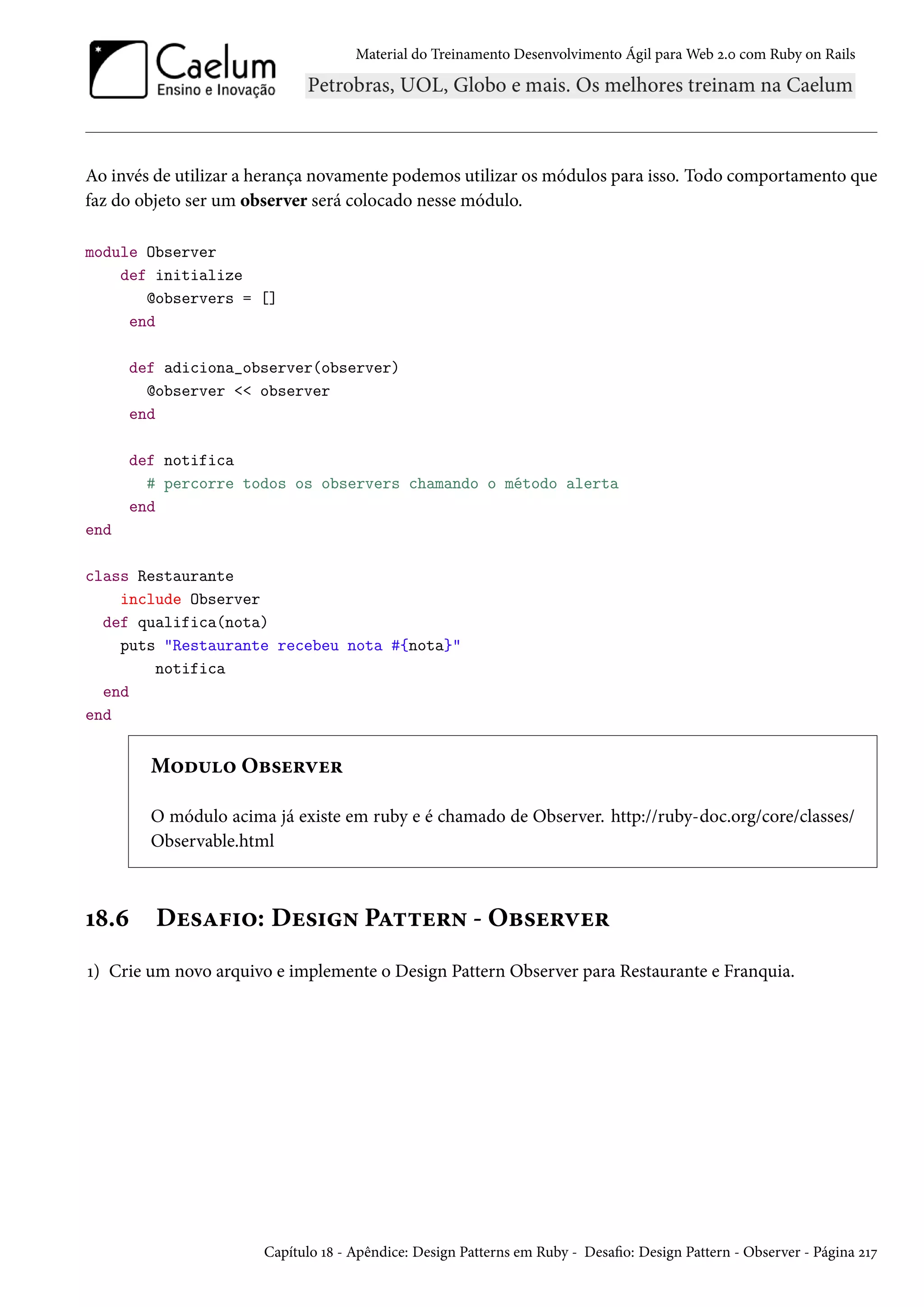 Material do Treinamento Desenvolvimento Ágil para Web 2.0 com Ruby on Rails
Ao invés de utilizar a herança novamente podemos utilizar os módulos para isso. Todo comportamento que
faz do objeto ser um observer será colocado nesse módulo.
module Observer
def initialize
@observers = []
end
def adiciona_observer(observer)
@observer << observer
end
def notifica
# percorre todos os observers chamando o método alerta
end
end
class Restaurante
include Observer
def qualifica(nota)
puts "Restaurante recebeu nota #{nota}"
notifica
end
end
Modulo Observer
O módulo acima já existe em ruby e é chamado de Observer. http://ruby-doc.org/core/classes/
Observable.html
18.6 Desafio: Design Pattern - Observer
1) Crie um novo arquivo e implemente o Design Pattern Observer para Restaurante e Franquia.
Capítulo 18 - Apêndice: Design Patterns em Ruby - Desafio: Design Pattern - Observer - Página 217
 