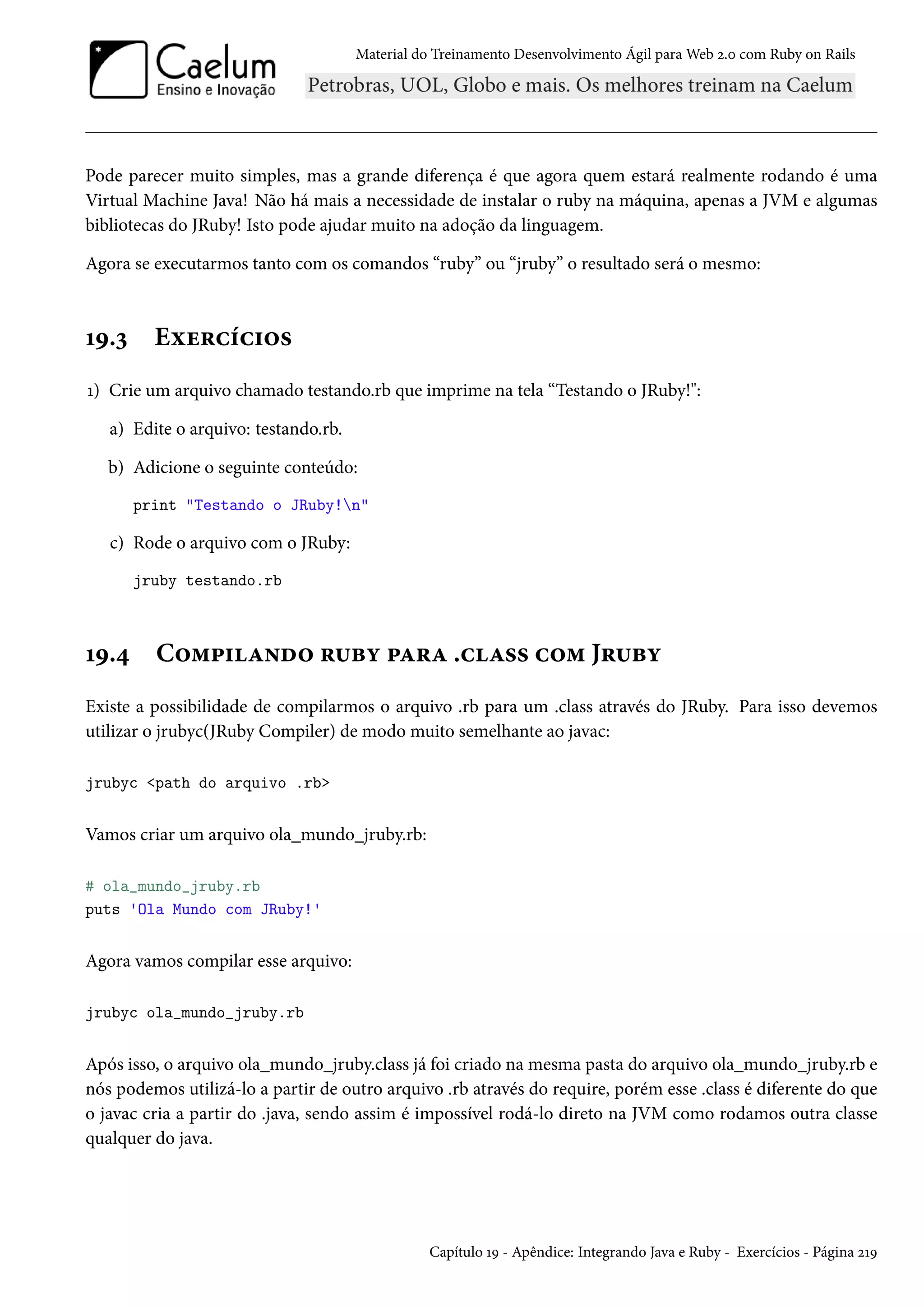 Material do Treinamento Desenvolvimento Ágil para Web 2.0 com Ruby on Rails
Pode parecer muito simples, mas a grande diferença é que agora quem estará realmente rodando é uma
Virtual Machine Java! Não há mais a necessidade de instalar o ruby na máquina, apenas a JVM e algumas
bibliotecas do JRuby! Isto pode ajudar muito na adoção da linguagem.
Agora se executarmos tanto com os comandos “ruby” ou “jruby” o resultado será o mesmo:
19.3 Exercícios
1) Crie um arquivo chamado testando.rb que imprime na tela “Testando o JRuby!":
a) Edite o arquivo: testando.rb.
b) Adicione o seguinte conteúdo:
print "Testando o JRuby!n"
c) Rode o arquivo com o JRuby:
jruby testando.rb
19.4 Compilando ruby para .class com Jruby
Existe a possibilidade de compilarmos o arquivo .rb para um .class através do JRuby. Para isso devemos
utilizar o jrubyc(JRuby Compiler) de modo muito semelhante ao javac:
jrubyc <path do arquivo .rb>
Vamos criar um arquivo ola_mundo_jruby.rb:
# ola_mundo_jruby.rb
puts 'Ola Mundo com JRuby!'
Agora vamos compilar esse arquivo:
jrubyc ola_mundo_jruby.rb
Após isso, o arquivo ola_mundo_jruby.class já foi criado na mesma pasta do arquivo ola_mundo_jruby.rb e
nós podemos utilizá-lo a partir de outro arquivo .rb através do require, porém esse .class é diferente do que
o javac cria a partir do .java, sendo assim é impossível rodá-lo direto na JVM como rodamos outra classe
qualquer do java.
Capítulo 19 - Apêndice: Integrando Java e Ruby - Exercícios - Página 219
 