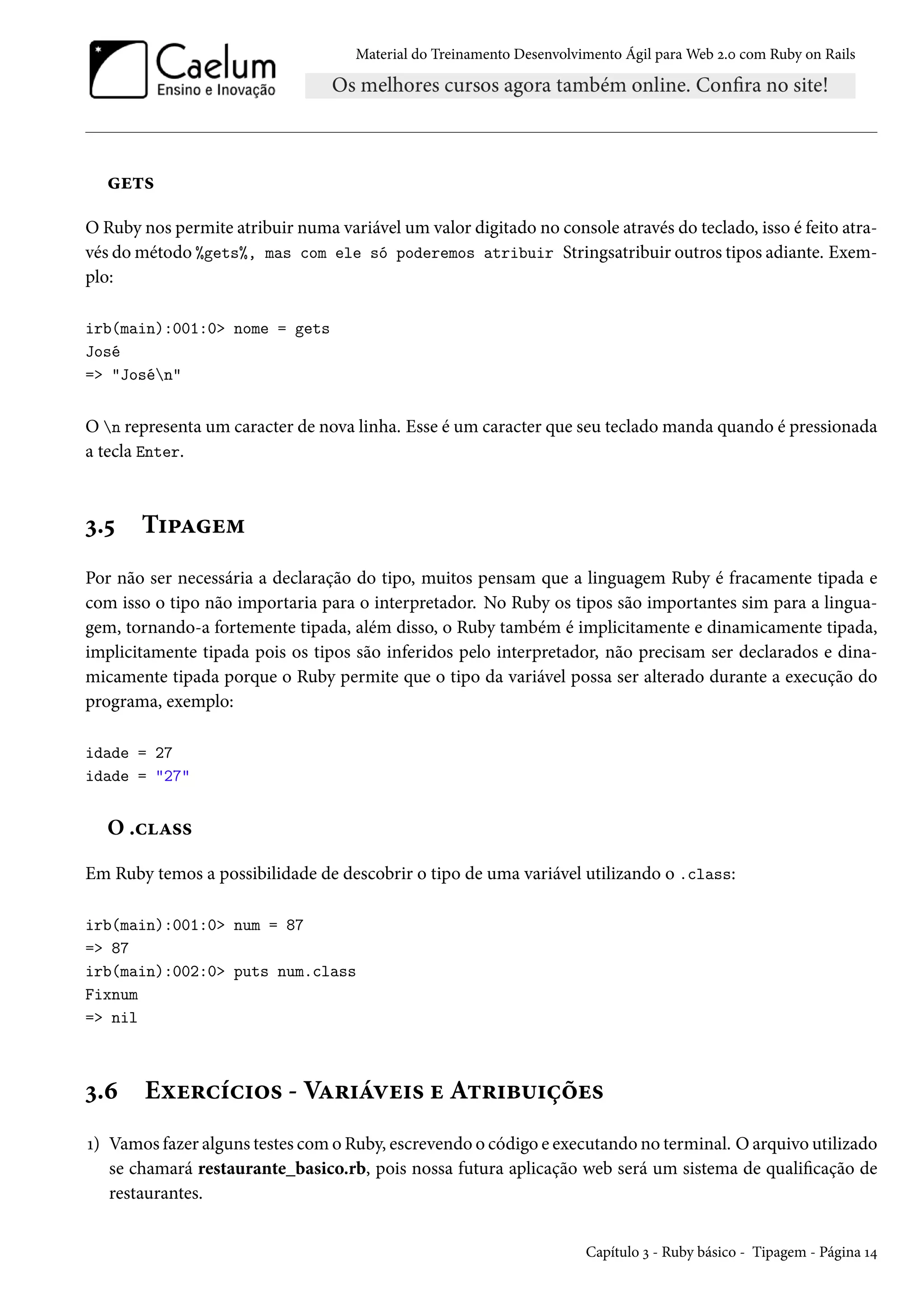 Material do Treinamento Desenvolvimento Ágil para Web 2.0 com Ruby on Rails
gets
O Ruby nos permite atribuir numa variável um valor digitado no console através do teclado, isso é feito atra-
vés do método %gets%, mas com ele só poderemos atribuir Stringsatribuir outros tipos adiante. Exem-
plo:
irb(main):001:0> nome = gets
José
=> "Josén"
O n representa um caracter de nova linha. Esse é um caracter que seu teclado manda quando é pressionada
a tecla Enter.
3.5 Tipagem
Por não ser necessária a declaração do tipo, muitos pensam que a linguagem Ruby é fracamente tipada e
com isso o tipo não importaria para o interpretador. No Ruby os tipos são importantes sim para a lingua-
gem, tornando-a fortemente tipada, além disso, o Ruby também é implicitamente e dinamicamente tipada,
implicitamente tipada pois os tipos são inferidos pelo interpretador, não precisam ser declarados e dina-
micamente tipada porque o Ruby permite que o tipo da variável possa ser alterado durante a execução do
programa, exemplo:
idade = 27
idade = "27"
O .class
Em Ruby temos a possibilidade de descobrir o tipo de uma variável utilizando o .class:
irb(main):001:0> num = 87
=> 87
irb(main):002:0> puts num.class
Fixnum
=> nil
3.6 Exercícios - Variáveis e Atribuições
1) Vamos fazer alguns testes com o Ruby, escrevendo o código e executando no terminal. O arquivo utilizado
se chamará restaurante_basico.rb, pois nossa futura aplicação web será um sistema de qualificação de
restaurantes.
Capítulo 3 - Ruby básico - Tipagem - Página 14
 