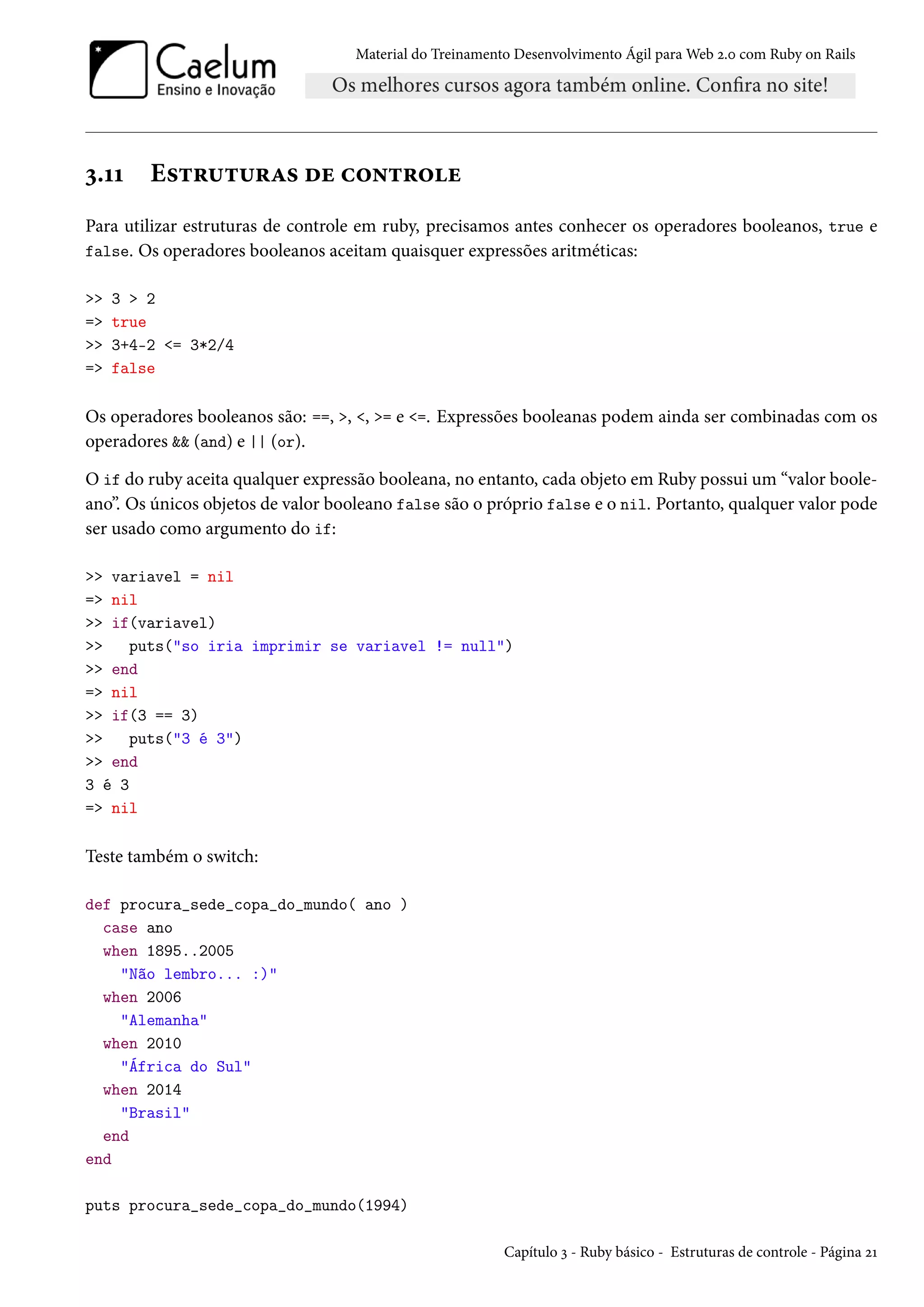 Material do Treinamento Desenvolvimento Ágil para Web 2.0 com Ruby on Rails
3.11 Estruturas de controle
Para utilizar estruturas de controle em ruby, precisamos antes conhecer os operadores booleanos, true e
false. Os operadores booleanos aceitam quaisquer expressões aritméticas:
>> 3 > 2
=> true
>> 3+4-2 <= 3*2/4
=> false
Os operadores booleanos são: ==, >, <, >= e <=. Expressões booleanas podem ainda ser combinadas com os
operadores && (and) e || (or).
O if do ruby aceita qualquer expressão booleana, no entanto, cada objeto em Ruby possui um “valor boole-
ano”. Os únicos objetos de valor booleano false são o próprio false e o nil. Portanto, qualquer valor pode
ser usado como argumento do if:
>> variavel = nil
=> nil
>> if(variavel)
>> puts("so iria imprimir se variavel != null")
>> end
=> nil
>> if(3 == 3)
>> puts("3 é 3")
>> end
3 é 3
=> nil
Teste também o switch:
def procura_sede_copa_do_mundo( ano )
case ano
when 1895..2005
"Não lembro... :)"
when 2006
"Alemanha"
when 2010
"África do Sul"
when 2014
"Brasil"
end
end
puts procura_sede_copa_do_mundo(1994)
Capítulo 3 - Ruby básico - Estruturas de controle - Página 21
 