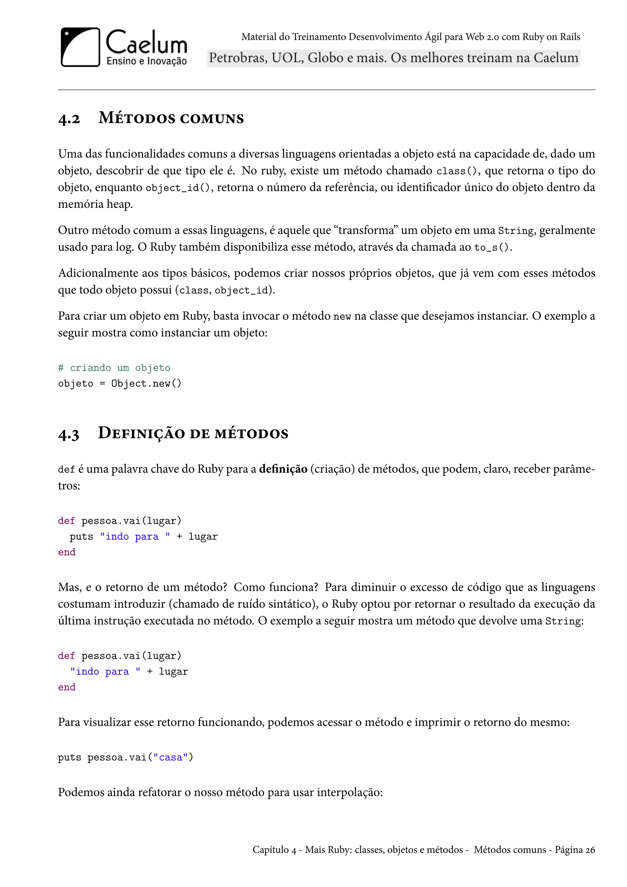 Material do Treinamento Desenvolvimento Ágil para Web 2.0 com Ruby on Rails
4.2 Métodos comuns
Uma das funcionalidades comuns a diversas linguagens orientadas a objeto está na capacidade de, dado um
objeto, descobrir de que tipo ele é. No ruby, existe um método chamado class(), que retorna o tipo do
objeto, enquanto object_id(), retorna o número da referência, ou identificador único do objeto dentro da
memória heap.
Outro método comum a essas linguagens, é aquele que “transforma” um objeto em uma String, geralmente
usado para log. O Ruby também disponibiliza esse método, através da chamada ao to_s().
Adicionalmente aos tipos básicos, podemos criar nossos próprios objetos, que já vem com esses métodos
que todo objeto possui (class, object_id).
Para criar um objeto em Ruby, basta invocar o método new na classe que desejamos instanciar. O exemplo a
seguir mostra como instanciar um objeto:
# criando um objeto
objeto = Object.new()
4.3 Definição de métodos
def é uma palavra chave do Ruby para a definição (criação) de métodos, que podem, claro, receber parâme-
tros:
def pessoa.vai(lugar)
puts "indo para " + lugar
end
Mas, e o retorno de um método? Como funciona? Para diminuir o excesso de código que as linguagens
costumam introduzir (chamado de ruído sintático), o Ruby optou por retornar o resultado da execução da
última instrução executada no método. O exemplo a seguir mostra um método que devolve uma String:
def pessoa.vai(lugar)
"indo para " + lugar
end
Para visualizar esse retorno funcionando, podemos acessar o método e imprimir o retorno do mesmo:
puts pessoa.vai("casa")
Podemos ainda refatorar o nosso método para usar interpolação:
Capítulo 4 - Mais Ruby: classes, objetos e métodos - Métodos comuns - Página 26
 