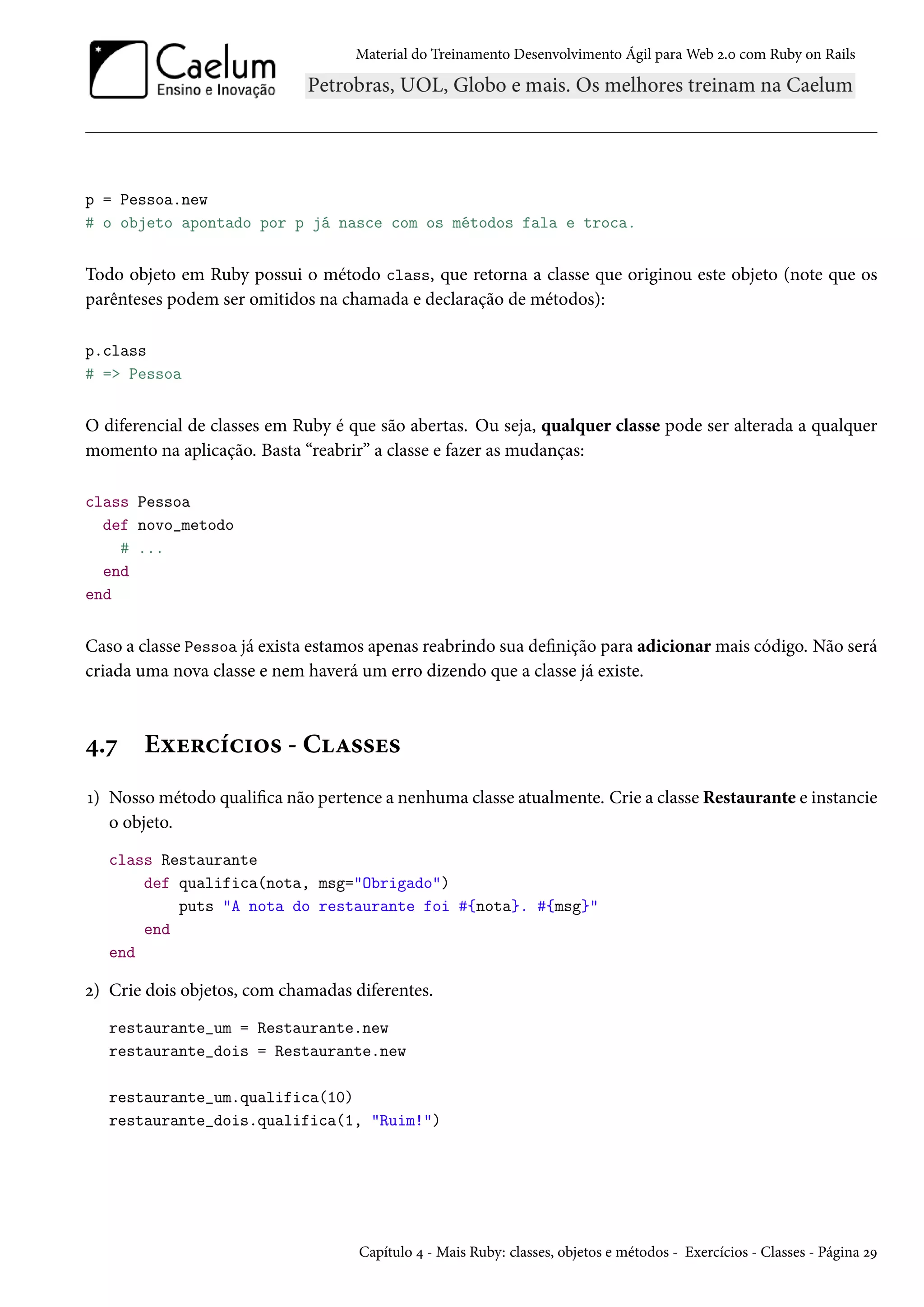 Material do Treinamento Desenvolvimento Ágil para Web 2.0 com Ruby on Rails
p = Pessoa.new
# o objeto apontado por p já nasce com os métodos fala e troca.
Todo objeto em Ruby possui o método class, que retorna a classe que originou este objeto (note que os
parênteses podem ser omitidos na chamada e declaração de métodos):
p.class
# => Pessoa
O diferencial de classes em Ruby é que são abertas. Ou seja, qualquer classe pode ser alterada a qualquer
momento na aplicação. Basta “reabrir” a classe e fazer as mudanças:
class Pessoa
def novo_metodo
# ...
end
end
Caso a classe Pessoa já exista estamos apenas reabrindo sua definição para adicionar mais código. Não será
criada uma nova classe e nem haverá um erro dizendo que a classe já existe.
4.7 Exercícios - Classes
1) Nosso método qualifica não pertence a nenhuma classe atualmente. Crie a classe Restaurante e instancie
o objeto.
class Restaurante
def qualifica(nota, msg="Obrigado")
puts "A nota do restaurante foi #{nota}. #{msg}"
end
end
2) Crie dois objetos, com chamadas diferentes.
restaurante_um = Restaurante.new
restaurante_dois = Restaurante.new
restaurante_um.qualifica(10)
restaurante_dois.qualifica(1, "Ruim!")
Capítulo 4 - Mais Ruby: classes, objetos e métodos - Exercícios - Classes - Página 29
 
