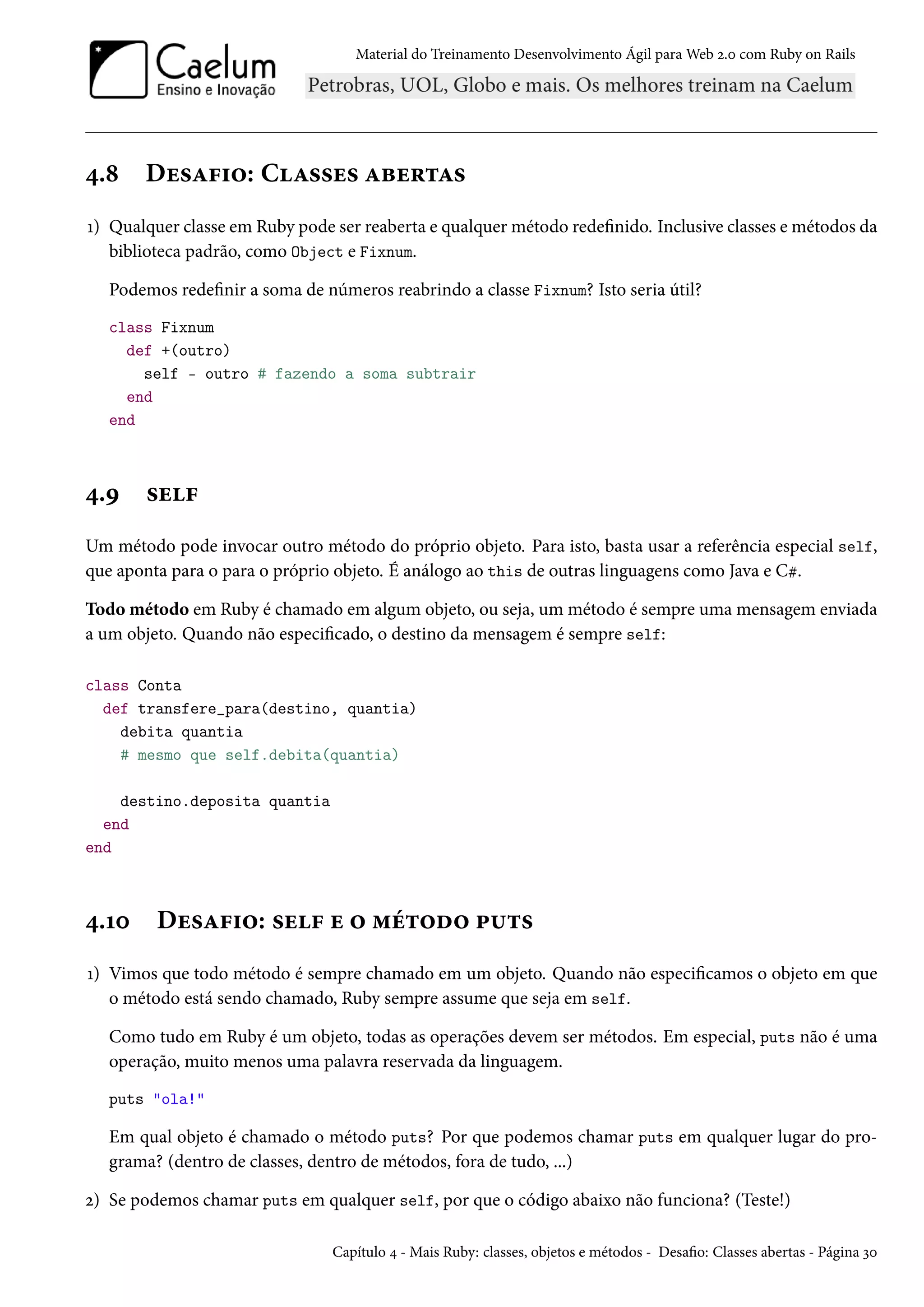 Material do Treinamento Desenvolvimento Ágil para Web 2.0 com Ruby on Rails
4.8 Desafio: Classes abertas
1) Qualquer classe em Ruby pode ser reaberta e qualquer método redefinido. Inclusive classes e métodos da
biblioteca padrão, como Object e Fixnum.
Podemos redefinir a soma de números reabrindo a classe Fixnum? Isto seria útil?
class Fixnum
def +(outro)
self - outro # fazendo a soma subtrair
end
end
4.9 self
Um método pode invocar outro método do próprio objeto. Para isto, basta usar a referência especial self,
que aponta para o para o próprio objeto. É análogo ao this de outras linguagens como Java e C#.
Todo método em Ruby é chamado em algum objeto, ou seja, um método é sempre uma mensagem enviada
a um objeto. Quando não especificado, o destino da mensagem é sempre self:
class Conta
def transfere_para(destino, quantia)
debita quantia
# mesmo que self.debita(quantia)
destino.deposita quantia
end
end
4.10 Desafio: self e o método puts
1) Vimos que todo método é sempre chamado em um objeto. Quando não especificamos o objeto em que
o método está sendo chamado, Ruby sempre assume que seja em self.
Como tudo em Ruby é um objeto, todas as operações devem ser métodos. Em especial, puts não é uma
operação, muito menos uma palavra reservada da linguagem.
puts "ola!"
Em qual objeto é chamado o método puts? Por que podemos chamar puts em qualquer lugar do pro-
grama? (dentro de classes, dentro de métodos, fora de tudo, ...)
2) Se podemos chamar puts em qualquer self, por que o código abaixo não funciona? (Teste!)
Capítulo 4 - Mais Ruby: classes, objetos e métodos - Desafio: Classes abertas - Página 30
 