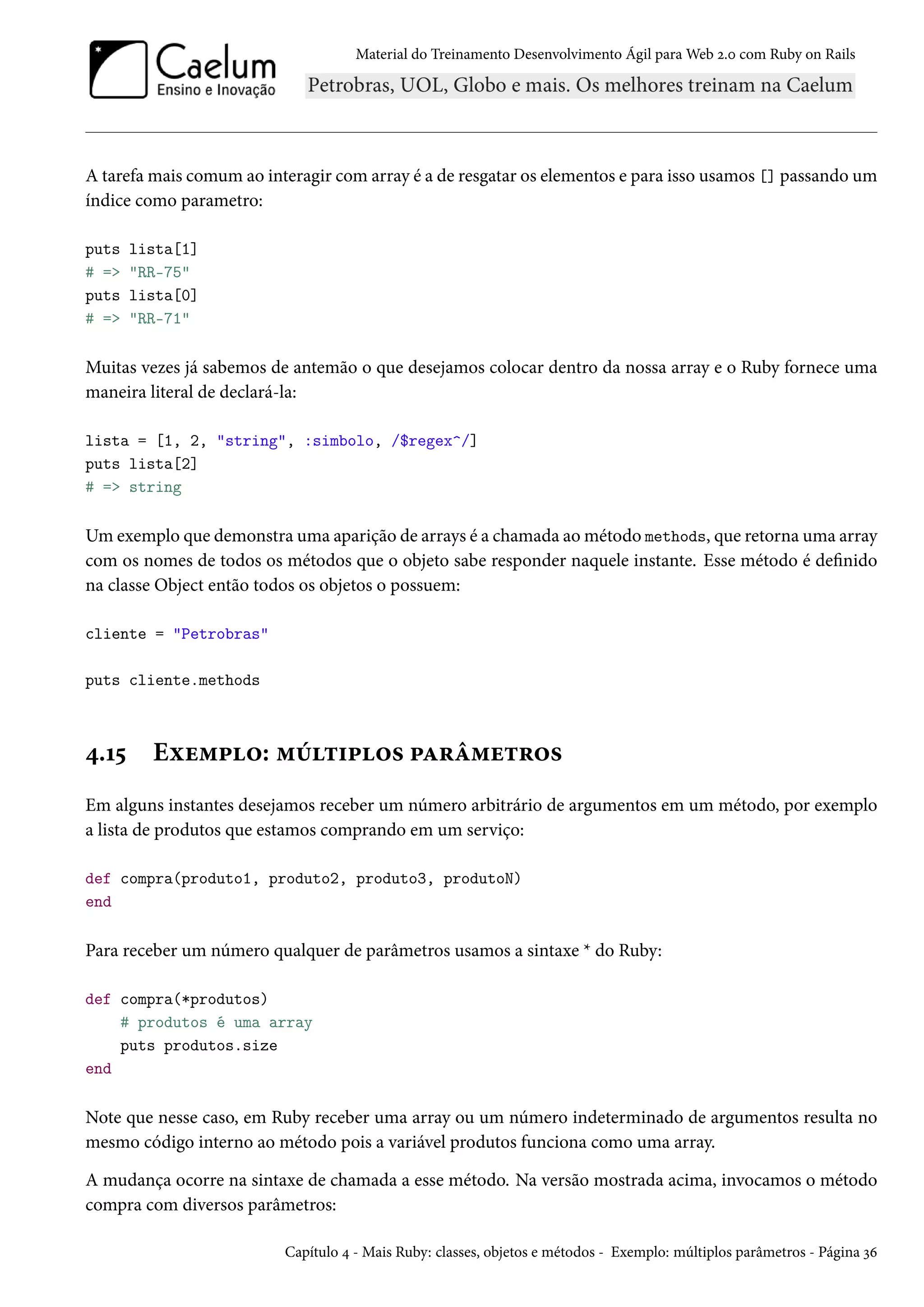 Material do Treinamento Desenvolvimento Ágil para Web 2.0 com Ruby on Rails
A tarefa mais comum ao interagir com array é a de resgatar os elementos e para isso usamos [] passando um
índice como parametro:
puts lista[1]
# => "RR-75"
puts lista[0]
# => "RR-71"
Muitas vezes já sabemos de antemão o que desejamos colocar dentro da nossa array e o Ruby fornece uma
maneira literal de declará-la:
lista = [1, 2, "string", :simbolo, /$regex^/]
puts lista[2]
# => string
Um exemplo que demonstra uma aparição de arrays é a chamada ao método methods, que retorna uma array
com os nomes de todos os métodos que o objeto sabe responder naquele instante. Esse método é definido
na classe Object então todos os objetos o possuem:
cliente = "Petrobras"
puts cliente.methods
4.15 Exemplo: múltiplos parâmetros
Em alguns instantes desejamos receber um número arbitrário de argumentos em um método, por exemplo
a lista de produtos que estamos comprando em um serviço:
def compra(produto1, produto2, produto3, produtoN)
end
Para receber um número qualquer de parâmetros usamos a sintaxe * do Ruby:
def compra(*produtos)
# produtos é uma array
puts produtos.size
end
Note que nesse caso, em Ruby receber uma array ou um número indeterminado de argumentos resulta no
mesmo código interno ao método pois a variável produtos funciona como uma array.
A mudança ocorre na sintaxe de chamada a esse método. Na versão mostrada acima, invocamos o método
compra com diversos parâmetros:
Capítulo 4 - Mais Ruby: classes, objetos e métodos - Exemplo: múltiplos parâmetros - Página 36
 