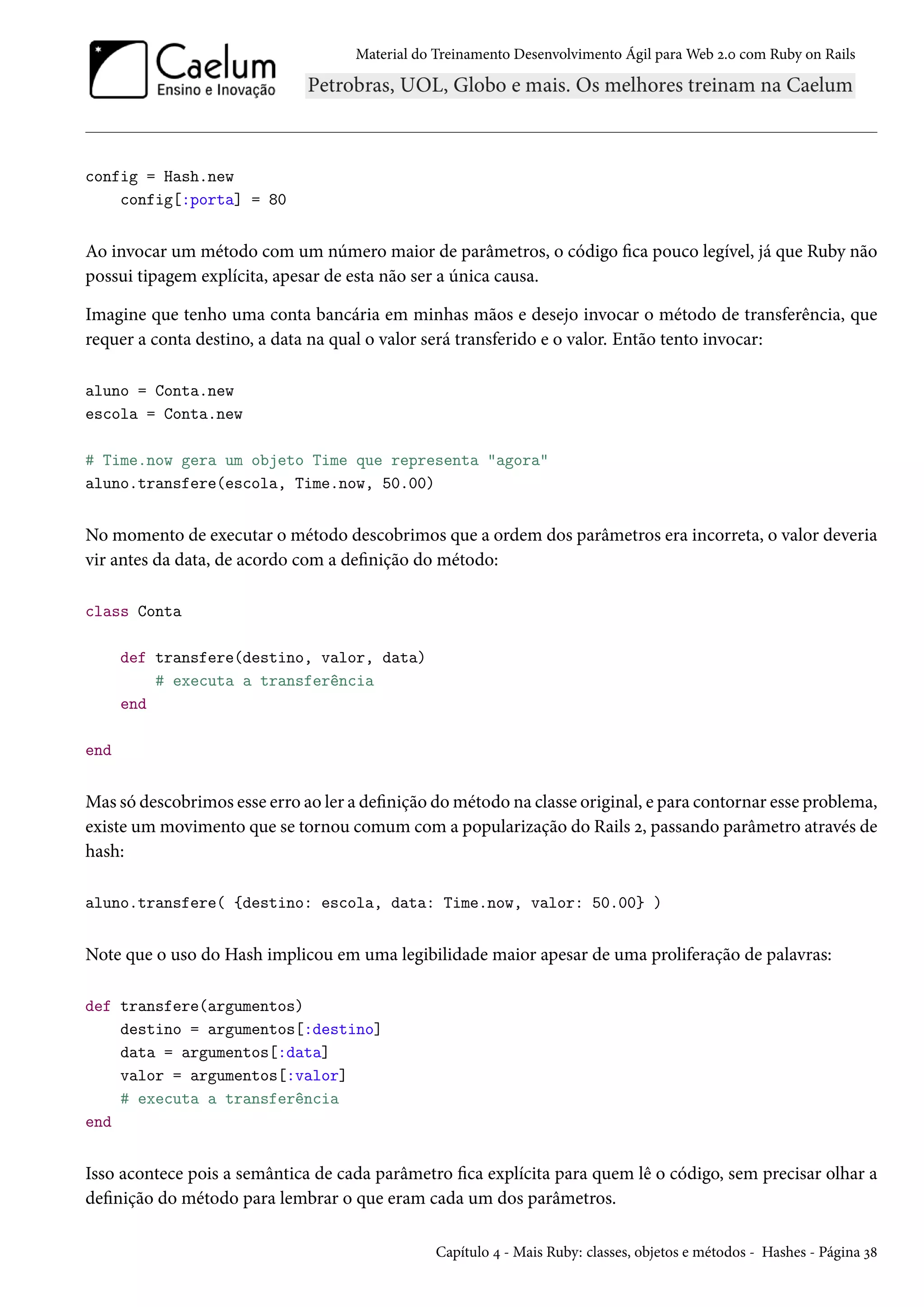 Material do Treinamento Desenvolvimento Ágil para Web 2.0 com Ruby on Rails
config = Hash.new
config[:porta] = 80
Ao invocar um método com um número maior de parâmetros, o código fica pouco legível, já que Ruby não
possui tipagem explícita, apesar de esta não ser a única causa.
Imagine que tenho uma conta bancária em minhas mãos e desejo invocar o método de transferência, que
requer a conta destino, a data na qual o valor será transferido e o valor. Então tento invocar:
aluno = Conta.new
escola = Conta.new
# Time.now gera um objeto Time que representa "agora"
aluno.transfere(escola, Time.now, 50.00)
No momento de executar o método descobrimos que a ordem dos parâmetros era incorreta, o valor deveria
vir antes da data, de acordo com a definição do método:
class Conta
def transfere(destino, valor, data)
# executa a transferência
end
end
Mas só descobrimos esse erro ao ler a definição do método na classe original, e para contornar esse problema,
existe um movimento que se tornou comum com a popularização do Rails 2, passando parâmetro através de
hash:
aluno.transfere( {destino: escola, data: Time.now, valor: 50.00} )
Note que o uso do Hash implicou em uma legibilidade maior apesar de uma proliferação de palavras:
def transfere(argumentos)
destino = argumentos[:destino]
data = argumentos[:data]
valor = argumentos[:valor]
# executa a transferência
end
Isso acontece pois a semântica de cada parâmetro fica explícita para quem lê o código, sem precisar olhar a
definição do método para lembrar o que eram cada um dos parâmetros.
Capítulo 4 - Mais Ruby: classes, objetos e métodos - Hashes - Página 38
 