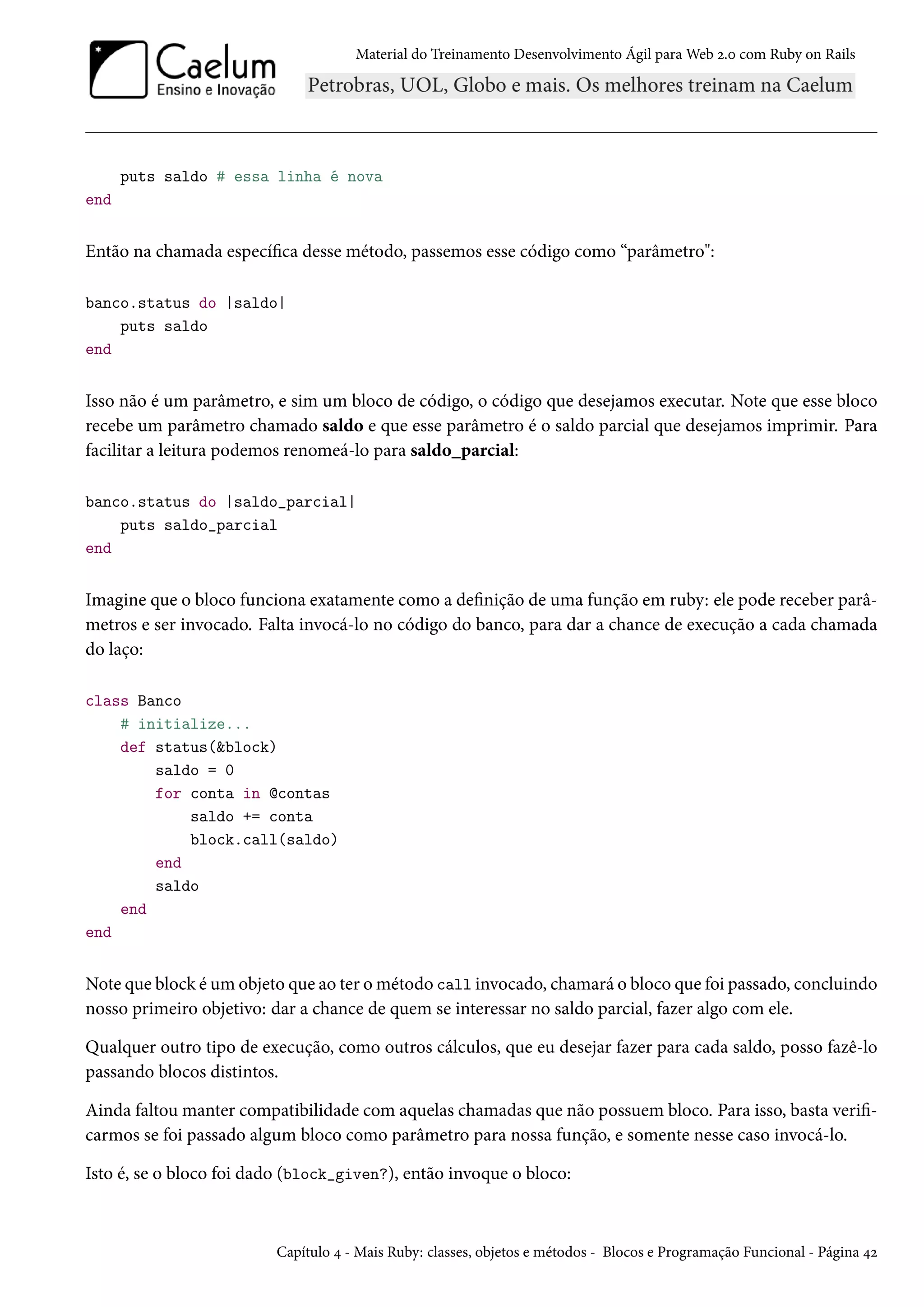 Material do Treinamento Desenvolvimento Ágil para Web 2.0 com Ruby on Rails
puts saldo # essa linha é nova
end
Então na chamada específica desse método, passemos esse código como “parâmetro":
banco.status do |saldo|
puts saldo
end
Isso não é um parâmetro, e sim um bloco de código, o código que desejamos executar. Note que esse bloco
recebe um parâmetro chamado saldo e que esse parâmetro é o saldo parcial que desejamos imprimir. Para
facilitar a leitura podemos renomeá-lo para saldo_parcial:
banco.status do |saldo_parcial|
puts saldo_parcial
end
Imagine que o bloco funciona exatamente como a definição de uma função em ruby: ele pode receber parâ-
metros e ser invocado. Falta invocá-lo no código do banco, para dar a chance de execução a cada chamada
do laço:
class Banco
# initialize...
def status(&block)
saldo = 0
for conta in @contas
saldo += conta
block.call(saldo)
end
saldo
end
end
Note que block é um objeto que ao ter o método call invocado, chamará o bloco que foi passado, concluindo
nosso primeiro objetivo: dar a chance de quem se interessar no saldo parcial, fazer algo com ele.
Qualquer outro tipo de execução, como outros cálculos, que eu desejar fazer para cada saldo, posso fazê-lo
passando blocos distintos.
Ainda faltou manter compatibilidade com aquelas chamadas que não possuem bloco. Para isso, basta verifi-
carmos se foi passado algum bloco como parâmetro para nossa função, e somente nesse caso invocá-lo.
Isto é, se o bloco foi dado (block_given?), então invoque o bloco:
Capítulo 4 - Mais Ruby: classes, objetos e métodos - Blocos e Programação Funcional - Página 42
 