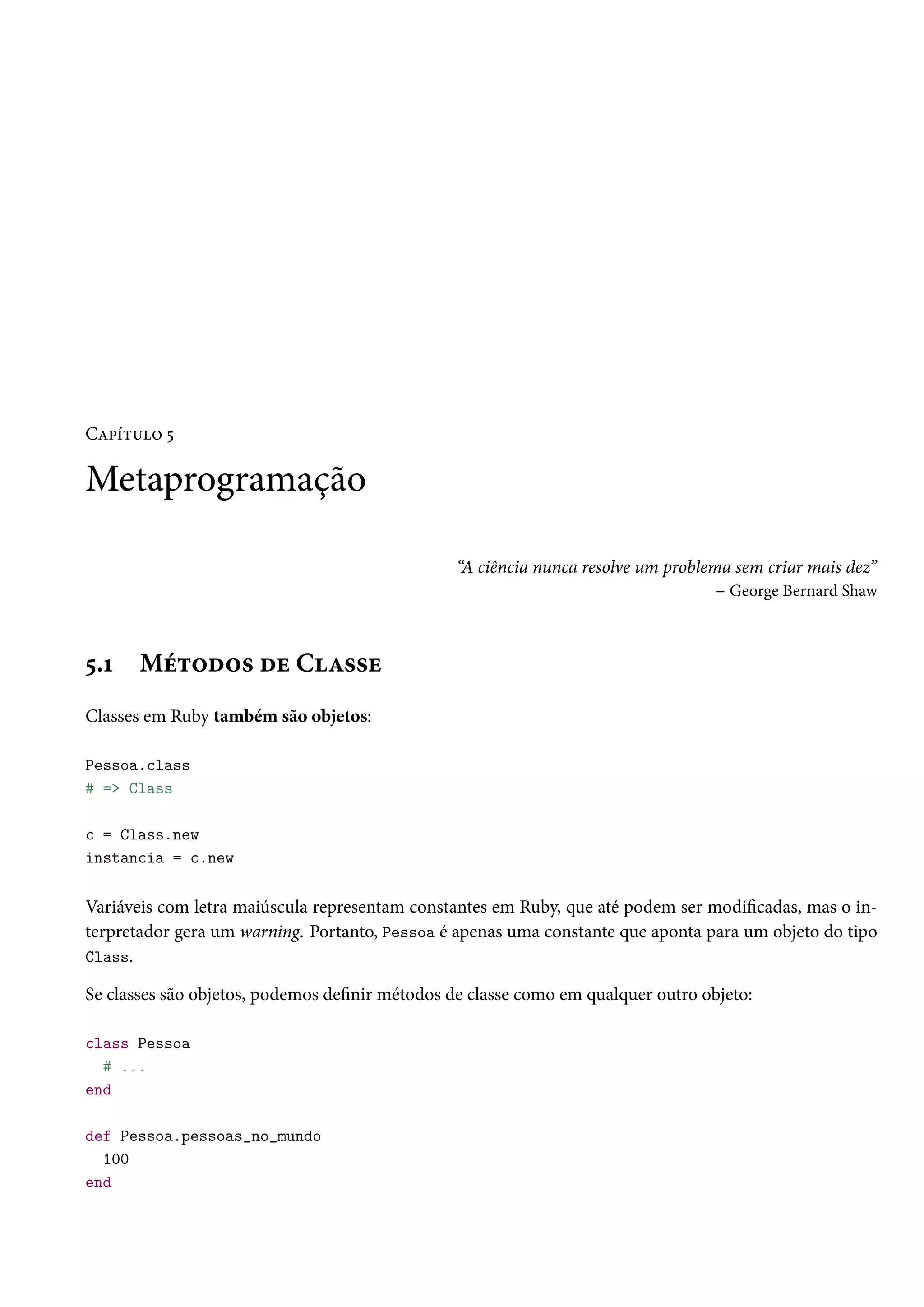 Capítulo 5
Metaprogramação
“A ciência nunca resolve um problema sem criar mais dez”
– George Bernard Shaw
5.1 Métodos de Classe
Classes em Ruby também são objetos:
Pessoa.class
# => Class
c = Class.new
instancia = c.new
Variáveis com letra maiúscula representam constantes em Ruby, que até podem ser modificadas, mas o in-
terpretador gera um warning. Portanto, Pessoa é apenas uma constante que aponta para um objeto do tipo
Class.
Se classes são objetos, podemos definir métodos de classe como em qualquer outro objeto:
class Pessoa
# ...
end
def Pessoa.pessoas_no_mundo
100
end
 