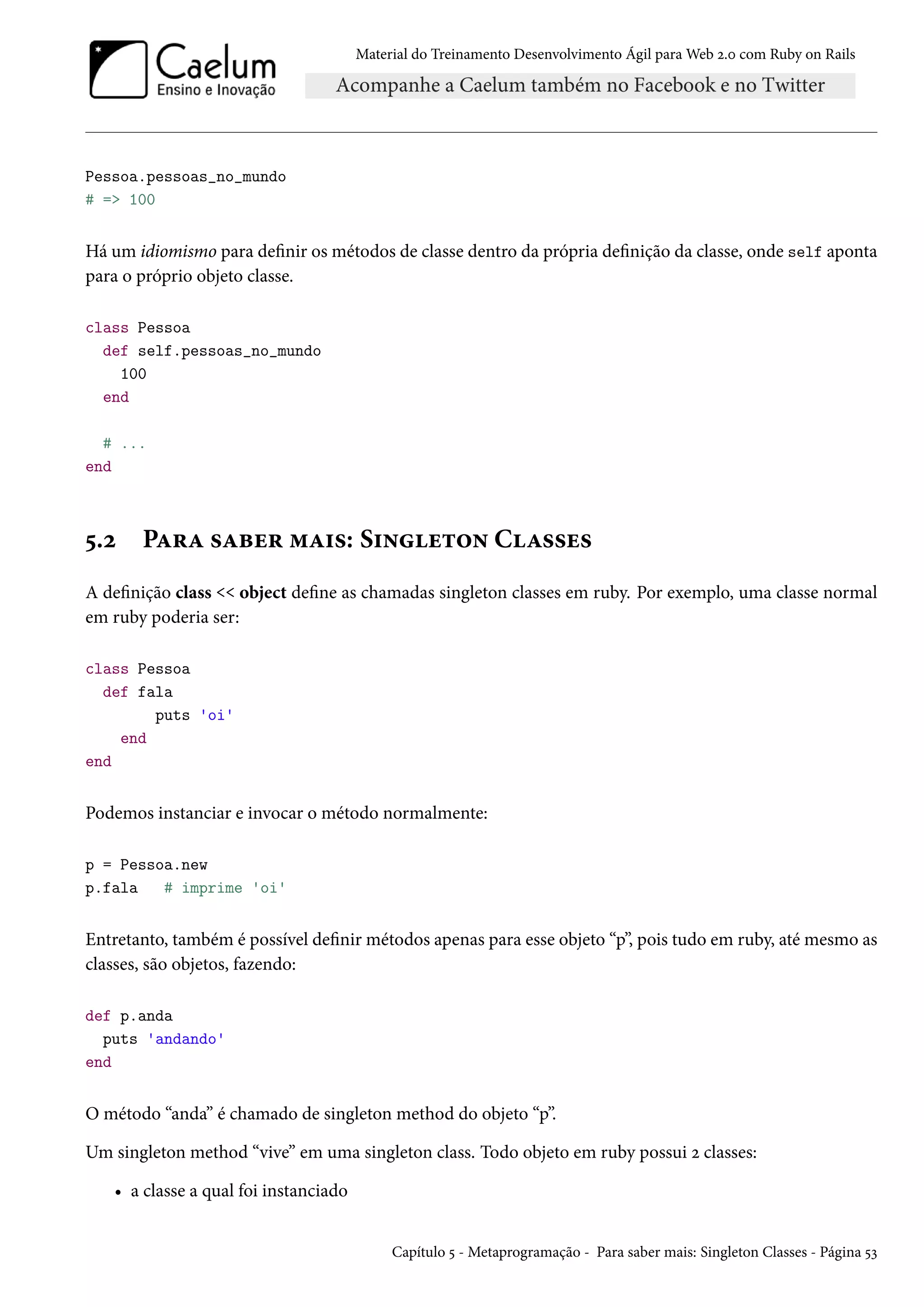 Material do Treinamento Desenvolvimento Ágil para Web 2.0 com Ruby on Rails
Pessoa.pessoas_no_mundo
# => 100
Há um idiomismo para definir os métodos de classe dentro da própria definição da classe, onde self aponta
para o próprio objeto classe.
class Pessoa
def self.pessoas_no_mundo
100
end
# ...
end
5.2 Para saber mais: Singleton Classes
A definição class << object define as chamadas singleton classes em ruby. Por exemplo, uma classe normal
em ruby poderia ser:
class Pessoa
def fala
puts 'oi'
end
end
Podemos instanciar e invocar o método normalmente:
p = Pessoa.new
p.fala # imprime 'oi'
Entretanto, também é possível definir métodos apenas para esse objeto “p”, pois tudo em ruby, até mesmo as
classes, são objetos, fazendo:
def p.anda
puts 'andando'
end
O método “anda” é chamado de singleton method do objeto “p”.
Um singleton method “vive” em uma singleton class. Todo objeto em ruby possui 2 classes:
• a classe a qual foi instanciado
Capítulo 5 - Metaprogramação - Para saber mais: Singleton Classes - Página 53
 